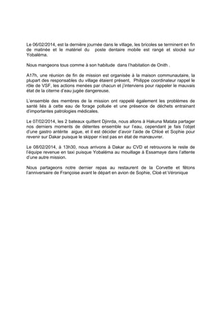 Le 06/02/2014, est la dernière journée dans le village, les bricoles se terminent en fin
de matinée et le matériel du poste dentaire mobile est rangé et stocké sur
Yobaléma.
Nous mangeons tous comme à son habitude dans l’habitation de Onith .
A17h, une réunion de fin de mission est organisée à la maison communautaire, la
plupart des responsables du village étaient présent, Philippe coordinateur rappel le
rôle de VSF, les actions menées par chacun et j’interviens pour rappeler le mauvais
état de la citerne d’eau jugée dangereuse.
L’ensemble des membres de la mission ont rappelé également les problèmes de
santé liés à cette eau de forage polluée et une présence de déchets entrainant
d’importantes patrologies médicales.
Le 07/02/2014, les 2 bateaux quittent Djinrda, nous allons à Hakuna Matata partager
nos derniers moments de détentes ensemble sur l’eau, cependant je fais l’objet
d’une gastro antérite aigue, et il est décider d’avoir l’aide de Chloé et Sophie pour
revenir sur Dakar puisque le skipper n’est pas en état de manœuvrer.
Le 08/02/2014, à 13h30, nous arrivons à Dakar au CVD et retrouvons le reste de
l’équipe revenue en taxi puisque Yobaléma au mouillage à Essamaye dans l’attente
d’une autre mission.
Nous partageons notre dernier repas au restaurent de la Corvette et fêtons
l’anniversaire de Françoise avant le départ en avion de Sophie, Cloé et Véronique

 