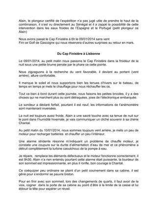 Alain, le plongeur certifié de l’expédition n’a pas jugé utile de prendre le haut de la
combinaison, il s’est vu directement au Sénégal et il a zappé la possibilité de cette
intervention dans les eaux froides de l’Espagne et le Portugal (petit plongeur ce
Alain)
Nous avons passé le Cap Finistère à 6h le 09/01/2014 sans vent
Fini ce Golf de Gascogne qui nous réservera d’autres surprises au retour en mars.
Du Cap Finistère à Lisbonne
Le 09/01/2014, au petit matin nous passons le Cap Finistère dans la froideur de la
nuit sous une petite brume percée par le phare ce cette pointe.
Nous zigzaguons à la recherche du vent favorable, il devient au portant (vent
arrière), allure confortable.
Il manque le soleil et nous supportons bien les tenues d’hivers sur le bateau, de
temps en temps je mets le chauffage pour nous réchauffer les os.
Tout va bien à bord durant cette journée, nous faisons les petites bricoles, il y a des
choses qui ne marchent plus ou sont détraquées, joies de l’électronique embarquée.
Le sondeur a déclaré forfait, pourtant il est neuf, les informations de l’anémomètre
sont maintenant inversées.
La nuit est toujours aussi froide, Alain a une sacré touche avec sa tenue de nuit sur
le pont dans l’humidité hivernale, je vais communiquer un cliché souvenir à sa chérie
Chantal.
Au petit matin du 10/01/2014, nous sommes toujours vent arrière, je mets un peu de
moteur pour recharger batteries et chauffer un peu l’intérieur.
Une alarme stridente résonne m’indiquant un problème de chauffe moteur, je
constate une coupure sur la durite d’alimentation d’eau de mer et ce phénomène a
détruit complètement la turbine caoutchouc de la pompe à eau.
Je répare, remplace les éléments défectueux et le moteur fonctionne correctement, il
est 9h30, Alain n’a rien entendu pourtant cette alarme était puissante, la lourdeur de
son sommeil est impressionnante, en plus il ronfle, bon courage à Chantal.
Ce coéquipier peu ordinaire se plaint d’un petit couinement dans sa cabine, il est
gêné pour s’endormir se pauvre breton.
Pour en finir avec son sommeil, lors des changements de quarts, il faut avoir de la
voix, cogner dans la porte de sa cabine au point d’âtre à la limite de la casse et lui
éblouir la tête pour espérer un réveil.

 