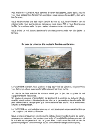 Petit matin du 11/01/2014, nous sommes à 60 km de Lisbonne, grand soleil, peu de
vent nous obligeant de fonctionner au moteur, nous prenons le cap 220°, droit vers
les Canaries.
Nous traversons les rails des cargos venant du nord au sud, inversement et vers la
méditerranée, nous avons plein de bateau sur notre écrans AIS et nous devons nous
faufiler dans cette armada de gros navires où nous sommes minuscules.
Nous avons un réel plaisir à bénéficier d’un soleil généreux mais rien coté pêche à
la traine

Du large de Lisbonne à la marina la Goméra aux Canaries

Le 12/01/2014 au matin, nous prenons le cap 220° vers les Canaries, nous sommes
vent de travers, allure assez confortable voisinant les 6 nds ou kts.
Je décide de faire marcher le sondeur monté par un pro, les coupures de cet
équipement sont fréquentes.
Un bouton de coupure d’alimentation est positionné à proximité de la barre tribord,
en effet, avant cette modification je devais faire de la gymnastique dans le coffre AR
pour débrancher le câblage pour que ce truc retrouve ses esprits, nous avons donc
simplifié la manipulation.
Le 13/01/2014 est une belle journée avec un vent s’orientant un peu vers l’arrière au
120°, toujours une allure confortable.
Nous avons un craquement identifié sur le plateau de commande du vérin de safran,
nous perçons, rajoutons des boulons pour tenter d’immobilisé le plateau au mieux et
le bruit est encore persistant, rien de grave, Alain dormira dans le carré sachant la
gène évoquée pour son sommeil (je doute, son ronflement est plus conséquent).

 