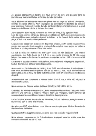 Je graisse abondamment l’arbre et il faut prévoir de faire une plongée dans la
journée pour examiner l’hélice et l’entrée du tube de l’arbre.
Nous décidons de stopper le bateau en pleine mer au large du Sahara Occidental,
une fois les voiles affalées, Alain se propose de s’équiper avec bouteille de plongée
pour examiner l’hélice et l’entrée du tube contenant l’arbre d’entrainement, il y avait
beaucoup de files de pèche et de bout à extraire.
Après cet arrêt d’une heure, le moteur est remis en route, il n’y a plus de fuite.
Lors de notre premier périple au Sénégal avec Elodie en 2011, nous avions connu le
même problème avec obligation de sortir le bateau u de l’eau et de le mettre sur la
plage, c’était une manipulation périlleuse.
La journée se passe bien avec son lot de petites bricoles, en fin soirée nous sommes
cernés par une colonie de dauphins proche de la centaine, nous avons eu plaisir à
les filmer et photographier ce fût un réel plaisir.
La nuit et début de matinée du 21/01/2014 nous ont fait découvrir une météo
capricieuse, mer forte, houle de 4 à 5 m et des vents proches de 30 nds, nous
bâtons des records de vitesse, le maximum enregistrée est de 16.6 nds environs 30
km/h.
Les bouts et poulies souffrent sérieusement, nous réparons, remplaçons, cependant,
l’achat de matériels à Dakar est indispensable.
Au moment ou j’écris la suite de ce blog, il est 7h26 heure française, il faut rajouter 1
h en local, les vents réels au portant sont de 22 nds à 32 nds, nous utilisons que la
grand voile, je lui ai mis 2 ris cette nuit et le génois vient en soutien dans les baisses
de vent.
A l’observation des compteurs la vitesse va de 6.5 à 9 nds, il reste 190 ml jusqu’à
destination à Dakar.
Nous arrivons au Club de Voiles de Dakar ( CVD) le 23/01/2014 à 21h.
Le bateau est mouillé en face du CVD, nous mettons notre annexe à l’eau pour nous
retrouver une partie de la mission, Philippe, Jean Luc, Françoise, Sophie et Chloé et
nous partageons ensemble un repas et débattons du programme.
Le 24/01/2014, et nous allons faire les formalités, VISA à l’aéroport, enregistrement à
la police du port et visite à la douane.
Au retour au CVD et au bateau nous faisons une plongée pour éliminer le reste de
file dans l’axe de l’hélice
Quelques chiffres supplémentaires, on aime bien les consulter régulièrement
Notre vitesse moyenne est de 5.4 nds depuis le départ sans les arrêts, avec les
immobilisations elle est de 4.2 nds.

 