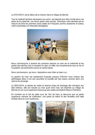 Le 27/01/2014, est le début de la mission dans le village de Djinrda
Tout le matériel dentaire nécessaire aux soins est déposé pour être monté dans une
pièce de la maternité, une heure après notre arrivée, Véronique notre dentiste est en
mesure de faire les premiers soins aidée de Françoise comme assistante et Cédou
notre coordinateur et interprète Sénégalais.

Nous commençons à évaluer les premiers besoins au sein de la maternité et les
portes des latrines sont à remettre en état, en effet, les encadrements sont en fer et
l’oxydation est perforante surtout en partie basse
Nous commençons par leurs réparations avec Alain et Jean Luc.
La gestion de l’eau est rapidement évoquée puisque l’infirmier nous indique des
pathologies liées à une eau saumâtre et souillée par des oiseux venants dans une
citerne de stockage.
Le 28/01/2014, je décide de visiter la réserve d’eau de stockage afin d’évaluer son
état intérieur, elle est remplie au trois quart dont l’eau est destinée au village de
Djinrda et une cuve supérieure beaucoup plus petite est destiné Maya à Flambine.
En montant sur le toit de cette cuve de 10m de haut, je découvre que sa partie
supérieure menace de s’effondrer, une partie du béton et des ferrailles sont déjà
tombés dans la cuve supérieure.

 