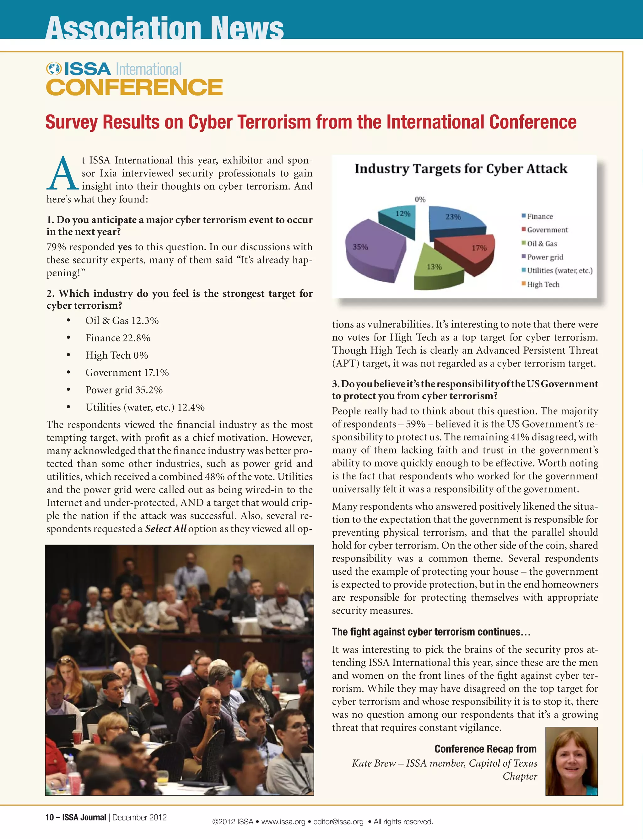 Association News
A
t ISSA International this year, exhibitor and spon-
sor Ixia interviewed security professionals to gain
insight into their thoughts on cyber terrorism. And
here’s what they found:
1. Do you anticipate a major cyber terrorism event to occur
in the next year?
79% responded yes to this question. In our discussions with
these security experts, many of them said “It’s already hap-
pening!”
2. Which industry do you feel is the strongest target for
cyber terrorism?
•	 Oil & Gas 12.3%
•	 Finance 22.8%
•	 High Tech 0%
•	 Government 17.1%
•	 Power grid 35.2%
•	 Utilities (water, etc.) 12.4%
The respondents viewed the financial industry as the most
tempting target, with profit as a chief motivation. However,
many acknowledged that the finance industry was better pro-
tected than some other industries, such as power grid and
utilities, which received a combined 48% of the vote. Utilities
and the power grid were called out as being wired-in to the
Internet and under-protected, AND a target that would crip-
ple the nation if the attack was successful. Also, several re-
spondents requested a Select All option as they viewed all op-
tions as vulnerabilities. It’s interesting to note that there were
no votes for High Tech as a top target for cyber terrorism.
Though High Tech is clearly an Advanced Persistent Threat
(APT) target, it was not regarded as a cyber terrorism target.
3.Doyoubelieveit’stheresponsibilityoftheUSGovernment
to protect you from cyber terrorism?
People really had to think about this question. The majority
of respondents – 59% – believed it is the US Government’s re-
sponsibility to protect us. The remaining 41% disagreed, with
many of them lacking faith and trust in the government’s
ability to move quickly enough to be effective. Worth noting
is the fact that respondents who worked for the government
universally felt it was a responsibility of the government.
Many respondents who answered positively likened the situa-
tion to the expectation that the government is responsible for
preventing physical terrorism, and that the parallel should
hold for cyber terrorism. On the other side of the coin, shared
responsibility was a common theme. Several respondents
used the example of protecting your house – the government
is expected to provide protection, but in the end homeowners
are responsible for protecting themselves with appropriate
security measures.
The fight against cyber terrorism continues…
It was interesting to pick the brains of the security pros at-
tending ISSA International this year, since these are the men
and women on the front lines of the fight against cyber ter-
rorism. While they may have disagreed on the top target for
cyber terrorism and whose responsibility it is to stop it, there
was no question among our respondents that it’s a growing
threat that requires constant vigilance.
Conference Recap from
Kate Brew – ISSA member, Capitol of Texas
Chapter
Survey Results on Cyber Terrorism from the International Conference
10 – ISSA Journal | December 2012 ©2012 ISSA • www.issa.org • editor@issa.org • All rights reserved.
 