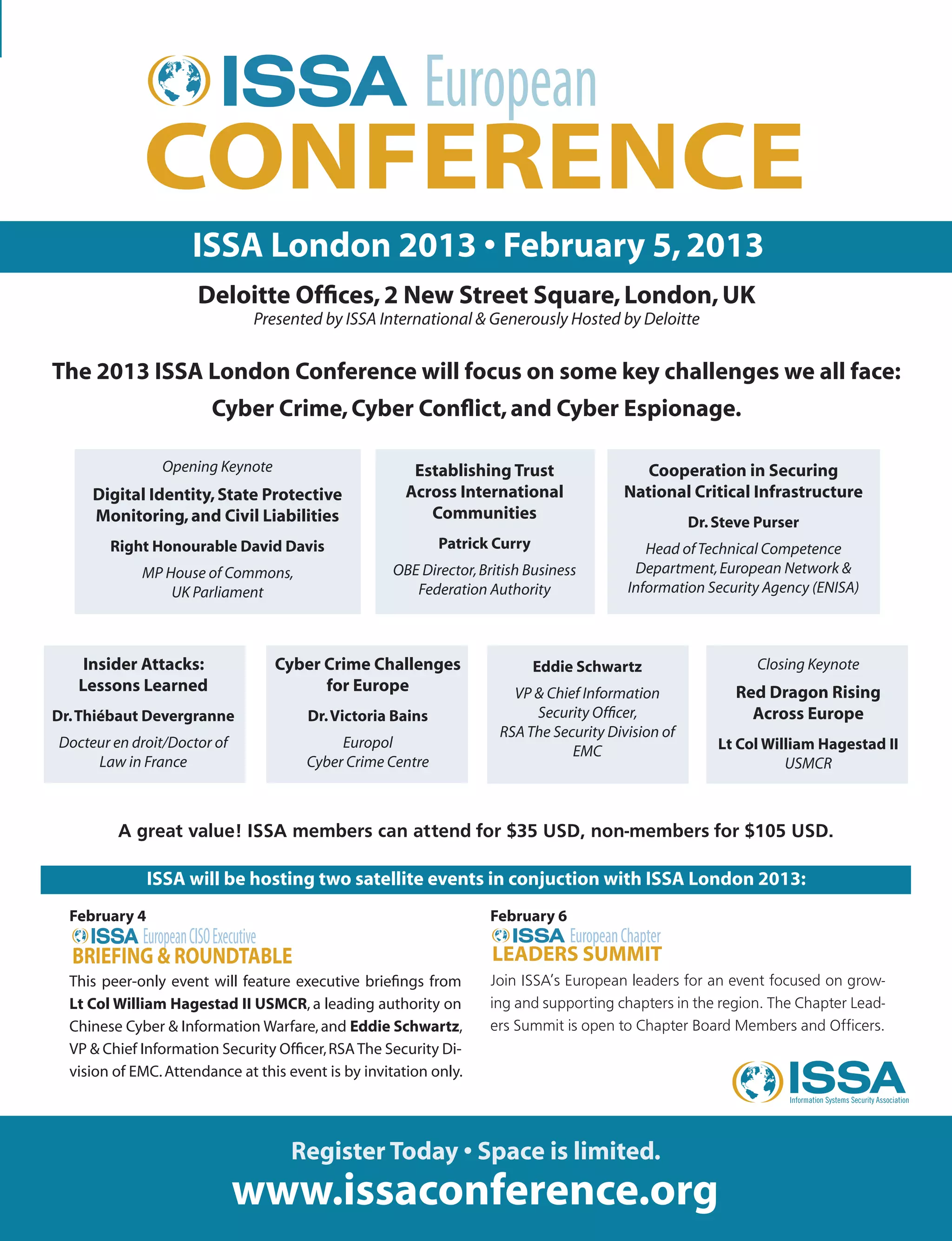 ISSA London 2013 • February 5,2013
Deloitte Offices,2 New Street Square,London,UK
Presented by ISSA International & Generously Hosted by Deloitte
The 2013 ISSA London Conference will focus on some key challenges we all face:
Cyber Crime,Cyber Conflict,and Cyber Espionage.
February 4
This peer-only event will feature executive briefings from
Lt Col William Hagestad II USMCR, a leading authority on
Chinese Cyber & Information Warfare,and Eddie Schwartz,
VP & Chief Information Security Officer,RSAThe Security Di-
vision of EMC.Attendance at this event is by invitation only.
Register Today • Space is limited.
www.issaconference.org
February 6
Join ISSA’s European leaders for an event focused on grow-
ing and supporting chapters in the region. The Chapter Lead-
ers Summit is open to Chapter Board Members and Officers.
ISSA will be hosting two satellite events in conjuction with ISSA London 2013:
Opening Keynote
Digital Identity,State Protective
Monitoring,and Civil Liabilities
Right Honourable David Davis
MP House of Commons,
UK Parliament
Cooperation in Securing
National Critical Infrastructure
Dr.Steve Purser
Head ofTechnical Competence
Department,European Network &
Information Security Agency (ENISA)
Cyber Crime Challenges
for Europe
Dr.Victoria Bains
Europol
Cyber Crime Centre
Establishing Trust
Across International
Communities
Patrick Curry
OBE Director,British Business
Federation Authority
Insider Attacks:
Lessons Learned
Dr.Thiébaut Devergranne
Docteur en droit/Doctor of
Law in France
A great value! ISSA members can attend for $35 USD, non-members for $105 USD.
Eddie Schwartz
VP & Chief Information
Security Officer,
RSAThe Security Division of
EMC
Closing Keynote
Red Dragon Rising
Across Europe
Lt Col William Hagestad II
USMCR
 