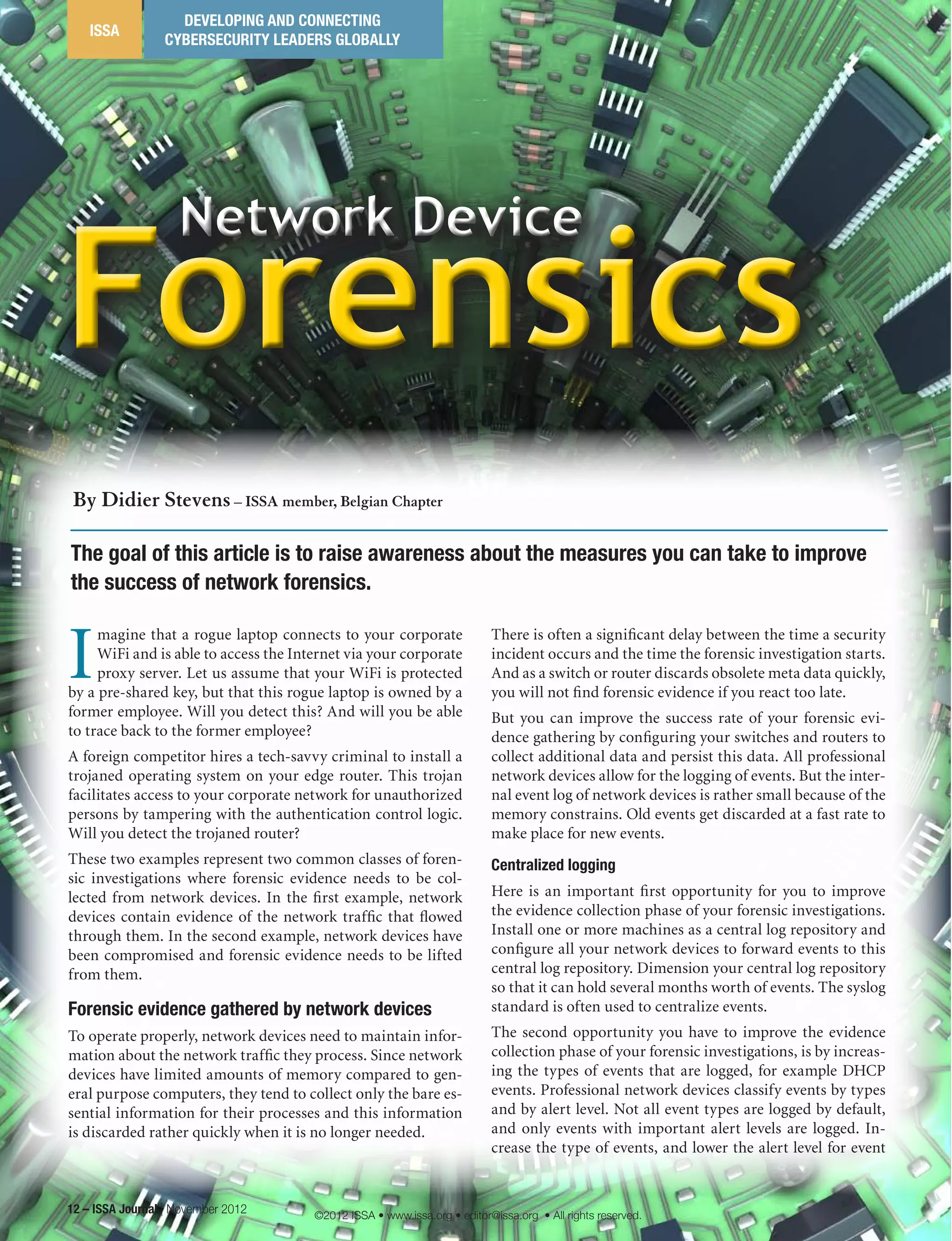 Network Device
Forensics
Network Device
Forensics
12 – ISSA Journal | November 2012
ISSA
DEVELOPING AND CONNECTING
CYBERSECURITY LEADERS GLOBALLY
I
magine that a rogue laptop connects to your corporate
WiFi and is able to access the Internet via your corporate
proxy server. Let us assume that your WiFi is protected
by a pre-shared key, but that this rogue laptop is owned by a
former employee. Will you detect this? And will you be able
to trace back to the former employee?
A foreign competitor hires a tech-savvy criminal to install a
trojaned operating system on your edge router. This trojan
facilitates access to your corporate network for unauthorized
persons by tampering with the authentication control logic.
Will you detect the trojaned router?
These two examples represent two common classes of foren-
sic investigations where forensic evidence needs to be col-
lected from network devices. In the first example, network
devices contain evidence of the network traffic that flowed
through them. In the second example, network devices have
been compromised and forensic evidence needs to be lifted
from them.
Forensic evidence gathered by network devices
To operate properly, network devices need to maintain infor-
mation about the network traffic they process. Since network
devices have limited amounts of memory compared to gen-
eral purpose computers, they tend to collect only the bare es-
sential information for their processes and this information
is discarded rather quickly when it is no longer needed.
There is often a significant delay between the time a security
incident occurs and the time the forensic investigation starts.
And as a switch or router discards obsolete meta data quickly,
you will not find forensic evidence if you react too late.
But you can improve the success rate of your forensic evi-
dence gathering by configuring your switches and routers to
collect additional data and persist this data. All professional
network devices allow for the logging of events. But the inter-
nal event log of network devices is rather small because of the
memory constrains. Old events get discarded at a fast rate to
make place for new events.
Centralized logging
Here is an important first opportunity for you to improve
the evidence collection phase of your forensic investigations.
Install one or more machines as a central log repository and
configure all your network devices to forward events to this
central log repository. Dimension your central log repository
so that it can hold several months worth of events. The syslog
standard is often used to centralize events.
The second opportunity you have to improve the evidence
collection phase of your forensic investigations, is by increas-
ing the types of events that are logged, for example DHCP
events. Professional network devices classify events by types
and by alert level. Not all event types are logged by default,
and only events with important alert levels are logged. In-
crease the type of events, and lower the alert level for event
The goal of this article is to raise awareness about the measures you can take to improve
the success of network forensics.
By Didier Stevens – ISSA member, Belgian Chapter
©2012 ISSA • www.issa.org • editor@issa.org • All rights reserved.
 