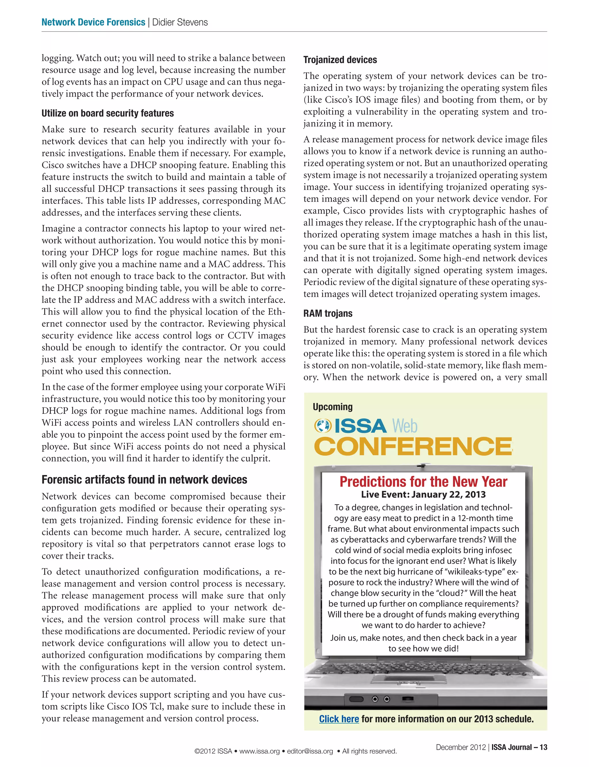 Trojanized devices
The operating system of your network devices can be tro-
janized in two ways: by trojanizing the operating system files
(like Cisco’s IOS image files) and booting from them, or by
exploiting a vulnerability in the operating system and tro-
janizing it in memory.
A release management process for network device image files
allows you to know if a network device is running an autho-
rized operating system or not. But an unauthorized operating
system image is not necessarily a trojanized operating system
image. Your success in identifying trojanized operating sys-
tem images will depend on your network device vendor. For
example, Cisco provides lists with cryptographic hashes of
all images they release. If the cryptographic hash of the unau-
thorized operating system image matches a hash in this list,
you can be sure that it is a legitimate operating system image
and that it is not trojanized. Some high-end network devices
can operate with digitally signed operating system images.
Periodic review of the digital signature of these operating sys-
tem images will detect trojanized operating system images.
RAM trojans
But the hardest forensic case to crack is an operating system
trojanized in memory. Many professional network devices
operate like this: the operating system is stored in a file which
is stored on non-volatile, solid-state memory, like flash mem-
ory. When the network device is powered on, a very small
logging. Watch out; you will need to strike a balance between
resource usage and log level, because increasing the number
of log events has an impact on CPU usage and can thus nega-
tively impact the performance of your network devices.
Utilize on board security features
Make sure to research security features available in your
network devices that can help you indirectly with your fo-
rensic investigations. Enable them if necessary. For example,
Cisco switches have a DHCP snooping feature. Enabling this
feature instructs the switch to build and maintain a table of
all successful DHCP transactions it sees passing through its
interfaces. This table lists IP addresses, corresponding MAC
addresses, and the interfaces serving these clients.
Imagine a contractor connects his laptop to your wired net-
work without authorization. You would notice this by moni-
toring your DHCP logs for rogue machine names. But this
will only give you a machine name and a MAC address. This
is often not enough to trace back to the contractor. But with
the DHCP snooping binding table, you will be able to corre-
late the IP address and MAC address with a switch interface.
This will allow you to find the physical location of the Eth-
ernet connector used by the contractor. Reviewing physical
security evidence like access control logs or CCTV images
should be enough to identify the contractor. Or you could
just ask your employees working near the network access
point who used this connection.
In the case of the former employee using your corporate WiFi
infrastructure, you would notice this too by monitoring your
DHCP logs for rogue machine names. Additional logs from
WiFi access points and wireless LAN controllers should en-
able you to pinpoint the access point used by the former em-
ployee. But since WiFi access points do not need a physical
connection, you will find it harder to identify the culprit.
Forensic artifacts found in network devices
Network devices can become compromised because their
configuration gets modified or because their operating sys-
tem gets trojanized. Finding forensic evidence for these in-
cidents can become much harder. A secure, centralized log
repository is vital so that perpetrators cannot erase logs to
cover their tracks.
To detect unauthorized configuration modifications, a re-
lease management and version control process is necessary.
The release management process will make sure that only
approved modifications are applied to your network de-
vices, and the version control process will make sure that
these modifications are documented. Periodic review of your
network device configurations will allow you to detect un-
authorized configuration modifications by comparing them
with the configurations kept in the version control system.
This review process can be automated.
If your network devices support scripting and you have cus-
tom scripts like Cisco IOS Tcl, make sure to include these in
your release management and version control process.
Predictions for the New Year
Live Event: January 22, 2013
To a degree, changes in legislation and technol-
ogy are easy meat to predict in a 12-month time
frame. But what about environmental impacts such
as cyberattacks and cyberwarfare trends? Will the
cold wind of social media exploits bring infosec
into focus for the ignorant end user? What is likely
to be the next big hurricane of “wikileaks-type” ex-
posure to rock the industry? Where will the wind of
change blow security in the “cloud?” Will the heat
be turned up further on compliance requirements?
Will there be a drought of funds making everything
we want to do harder to achieve?
Join us, make notes, and then check back in a year
to see how we did!
Upcoming
Click here for more information on our 2013 schedule.
December 2012 | ISSA Journal – 13
Network Device Forensics | Didier Stevens
©2012 ISSA • www.issa.org • editor@issa.org • All rights reserved.
 