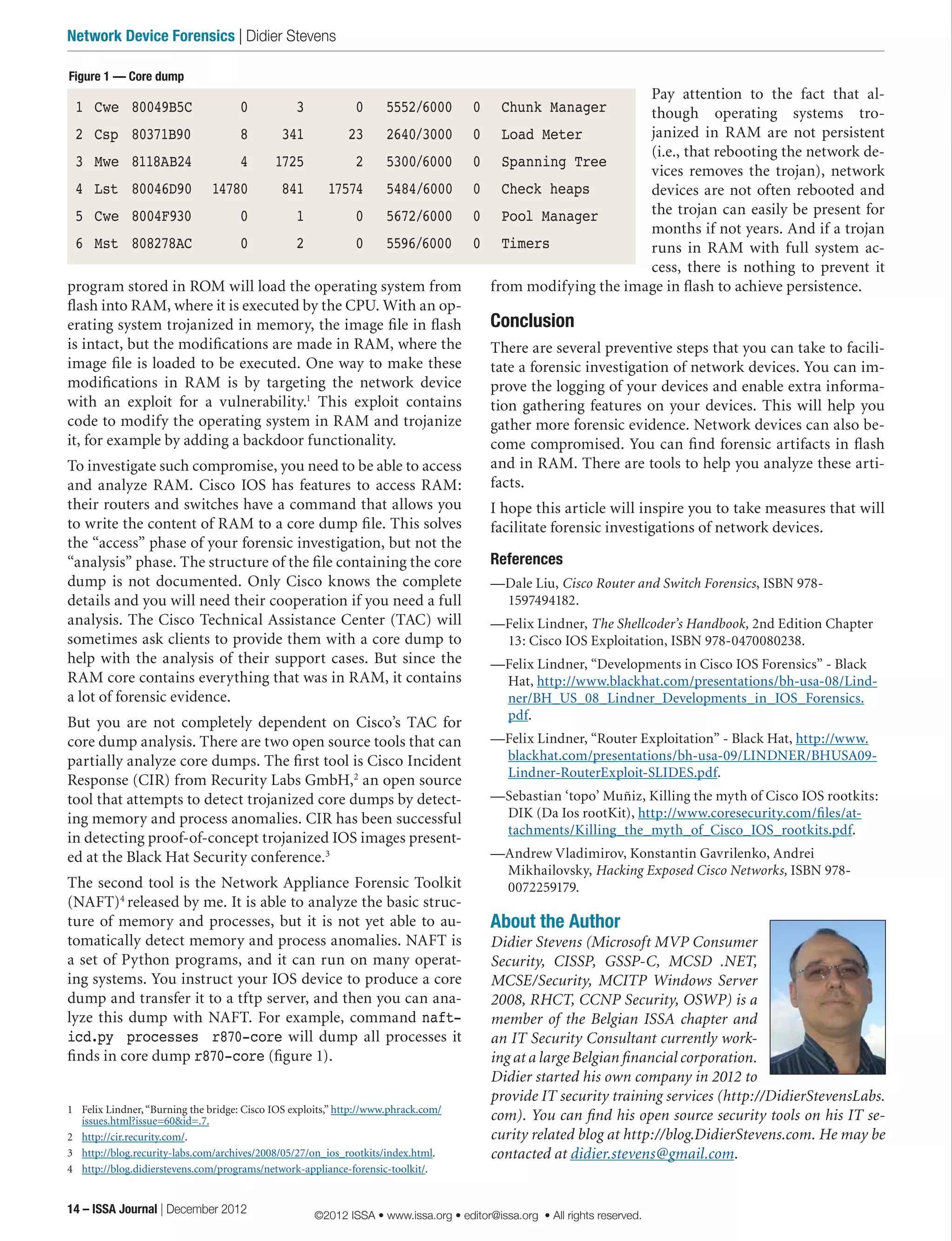 Pay attention to the fact that al-
though operating systems tro-
janized in RAM are not persistent
(i.e., that rebooting the network de-
vices removes the trojan), network
devices are not often rebooted and
the trojan can easily be present for
months if not years. And if a trojan
runs in RAM with full system ac-
cess, there is nothing to prevent it
from modifying the image in flash to achieve persistence.
Conclusion
There are several preventive steps that you can take to facili-
tate a forensic investigation of network devices. You can im-
prove the logging of your devices and enable extra informa-
tion gathering features on your devices. This will help you
gather more forensic evidence. Network devices can also be-
come compromised. You can find forensic artifacts in flash
and in RAM. There are tools to help you analyze these arti-
facts.
I hope this article will inspire you to take measures that will
facilitate forensic investigations of network devices.
References
—Dale Liu, Cisco Router and Switch Forensics, ISBN 978-
1597494182.
—Felix Lindner, The Shellcoder’s Handbook, 2nd Edition Chapter
13: Cisco IOS Exploitation, ISBN 978-0470080238.
—Felix Lindner, “Developments in Cisco IOS Forensics” - Black
Hat, http://www.blackhat.com/presentations/bh-usa-08/Lind-
ner/BH_US_08_Lindner_Developments_in_IOS_Forensics.
pdf.
—Felix Lindner, “Router Exploitation” - Black Hat, http://www.
blackhat.com/presentations/bh-usa-09/LINDNER/BHUSA09-
Lindner-RouterExploit-SLIDES.pdf.
—Sebastian ‘topo’ Muñiz, Killing the myth of Cisco IOS rootkits:
DIK (Da Ios rootKit), http://www.coresecurity.com/files/at-
tachments/Killing_the_myth_of_Cisco_IOS_rootkits.pdf.
—Andrew Vladimirov, Konstantin Gavrilenko, Andrei
Mikhailovsky, Hacking Exposed Cisco Networks, ISBN 978-
0072259179.
About the Author
Didier Stevens (Microsoft MVP Consumer
Security, CISSP, GSSP-C, MCSD .NET,
MCSE/Security, MCITP Windows Server
2008, RHCT, CCNP Security, OSWP) is a
member of the Belgian ISSA chapter and
an IT Security Consultant currently work-
ing at a large Belgian financial corporation.
Didier started his own company in 2012 to
provide IT security training services (http://DidierStevensLabs.
com). You can find his open source security tools on his IT se-
curity related blog at http://blog.DidierStevens.com. He may be
contacted at didier.stevens@gmail.com.
program stored in ROM will load the operating system from
flash into RAM, where it is executed by the CPU. With an op-
erating system trojanized in memory, the image file in flash
is intact, but the modifications are made in RAM, where the
image file is loaded to be executed. One way to make these
modifications in RAM is by targeting the network device
with an exploit for a vulnerability.1
This exploit contains
code to modify the operating system in RAM and trojanize
it, for example by adding a backdoor functionality.
To investigate such compromise, you need to be able to access
and analyze RAM. Cisco IOS has features to access RAM:
their routers and switches have a command that allows you
to write the content of RAM to a core dump file. This solves
the “access” phase of your forensic investigation, but not the
“analysis” phase. The structure of the file containing the core
dump is not documented. Only Cisco knows the complete
details and you will need their cooperation if you need a full
analysis. The Cisco Technical Assistance Center (TAC) will
sometimes ask clients to provide them with a core dump to
help with the analysis of their support cases. But since the
RAM core contains everything that was in RAM, it contains
a lot of forensic evidence.
But you are not completely dependent on Cisco’s TAC for
core dump analysis. There are two open source tools that can
partially analyze core dumps. The first tool is Cisco Incident
Response (CIR) from Recurity Labs GmbH,2
an open source
tool that attempts to detect trojanized core dumps by detect-
ing memory and process anomalies. CIR has been successful
in detecting proof-of-concept trojanized IOS images present-
ed at the Black Hat Security conference.3
The second tool is the Network Appliance Forensic Toolkit
(NAFT)4
released by me. It is able to analyze the basic struc-
ture of memory and processes, but it is not yet able to au-
tomatically detect memory and process anomalies. NAFT is
a set of Python programs, and it can run on many operat-
ing systems. You instruct your IOS device to produce a core
dump and transfer it to a tftp server, and then you can ana-
lyze this dump with NAFT. For example, command naft-
icd.py processes r870-core will dump all processes it
finds in core dump r870-core (figure 1).
1	 Felix Lindner,“Burning the bridge: Cisco IOS exploits,” http://www.phrack.com/
issues.html?issue=60&id=.7.
2	 http://cir.recurity.com/.
3	 http://blog.recurity-labs.com/archives/2008/05/27/on_ios_rootkits/index.html.
4	 http://blog.didierstevens.com/programs/network-appliance-forensic-toolkit/.
Figure 1 — Core dump
1	 Cwe	 80049B5C	 0	 3	 0	 5552/6000	 0	 Chunk Manager
2	 Csp	 80371B90	 8	 341	 23	 2640/3000	 0	 Load Meter
3	 Mwe	 8118AB24	 4	 1725	 2	 5300/6000	 0	 Spanning Tree
4	 Lst	 80046D90	 14780	 841	 17574	 5484/6000	 0	 Check heaps
5	 Cwe	 8004F930	 0	 1	 0	 5672/6000	 0	 Pool Manager
6	 Mst	 808278AC	 0	 2	 0	 5596/6000	 0	 Timers
14 – ISSA Journal | December 2012
Network Device Forensics | Didier Stevens
©2012 ISSA • www.issa.org • editor@issa.org • All rights reserved.
 