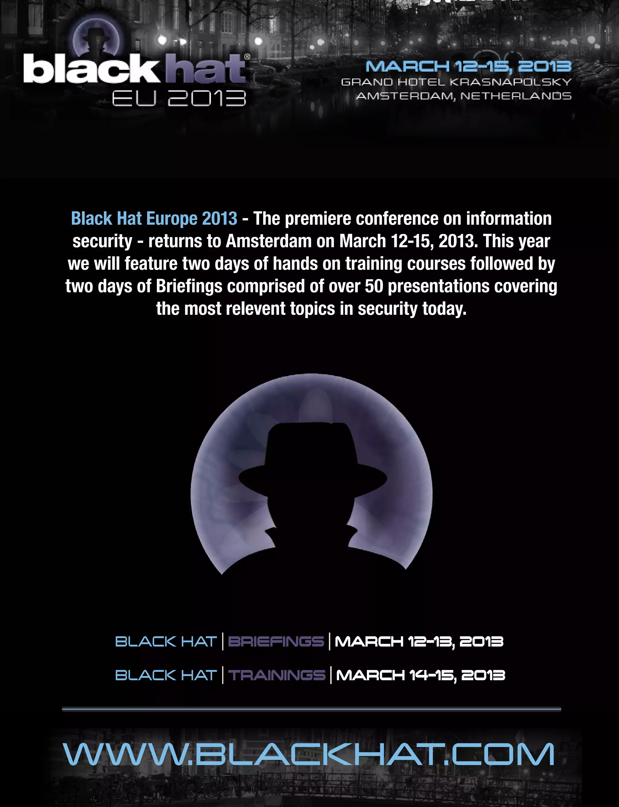 BLACK HAT | BRIEFINGS | MARCH 12-13, 2013
BLACK HAT | TRAININGS | MARCH 14-15, 2013
WWW.BLACKHAT.COM
Black Hat Europe 2013 - The premiere conference on information
security - returns to Amsterdam on March 12-15, 2013. This year
we will feature two days of hands on training courses followed by
two days of Briefings comprised of over 50 presentations covering
the most relevent topics in security today.
 