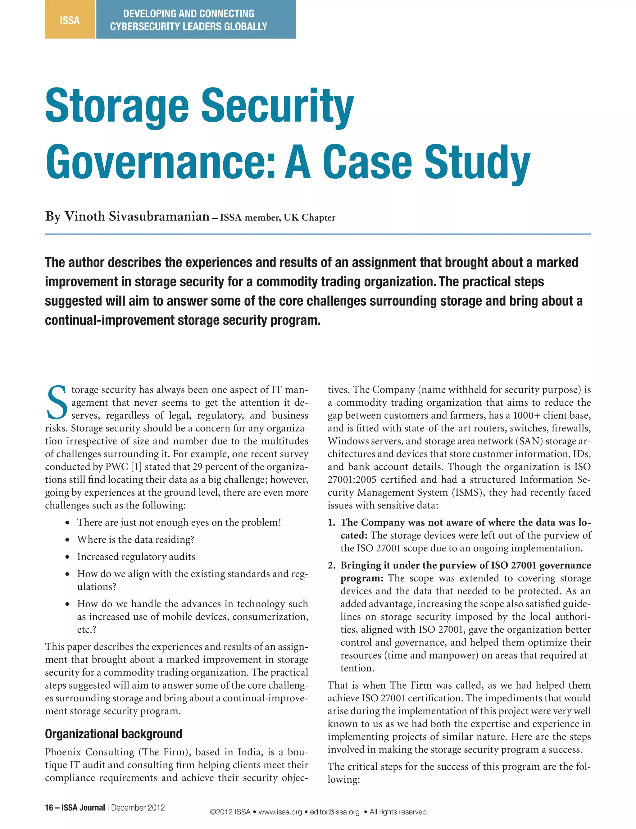 S
torage security has always been one aspect of IT man-
agement that never seems to get the attention it de-
serves, regardless of legal, regulatory, and business
risks. Storage security should be a concern for any organiza-
tion irrespective of size and number due to the multitudes
of challenges surrounding it. For example, one recent survey
conducted by PWC [1] stated that 29 percent of the organiza-
tions still find locating their data as a big challenge; however,
going by experiences at the ground level, there are even more
challenges such as the following:
•	 There are just not enough eyes on the problem!
•	 Where is the data residing?
•	 Increased regulatory audits
•	 How do we align with the existing standards and reg-
ulations?
•	 How do we handle the advances in technology such
as increased use of mobile devices, consumerization,
etc.?
This paper describes the experiences and results of an assign-
ment that brought about a marked improvement in storage
security for a commodity trading organization. The practical
steps suggested will aim to answer some of the core challeng-
es surrounding storage and bring about a continual-improve-
ment storage security program.
Organizational background
Phoenix Consulting (The Firm), based in India, is a bou-
tique IT audit and consulting firm helping clients meet their
compliance requirements and achieve their security objec-
tives. The Company (name withheld for security purpose) is
a commodity trading organization that aims to reduce the
gap between customers and farmers, has a 1000+ client base,
and is fitted with state-of-the-art routers, switches, firewalls,
Windows servers, and storage area network (SAN) storage ar-
chitectures and devices that store customer information, IDs,
and bank account details. Though the organization is ISO
27001:2005 certified and had a structured Information Se-
curity Management System (ISMS), they had recently faced
issues with sensitive data:
1.	 The Company was not aware of where the data was lo-
cated: The storage devices were left out of the purview of
the ISO 27001 scope due to an ongoing implementation.
2.	 Bringing it under the purview of ISO 27001 governance
program: The scope was extended to covering storage
devices and the data that needed to be protected. As an
added advantage, increasing the scope also satisfied guide-
lines on storage security imposed by the local authori-
ties, aligned with ISO 27001, gave the organization better
control and governance, and helped them optimize their
resources (time and manpower) on areas that required at-
tention.
That is when The Firm was called, as we had helped them
achieve ISO 27001 certification. The impediments that would
arise during the implementation of this project were very well
known to us as we had both the expertise and experience in
implementing projects of similar nature. Here are the steps
involved in making the storage security program a success.
The critical steps for the success of this program are the fol-
lowing:
The author describes the experiences and results of an assignment that brought about a marked
improvement in storage security for a commodity trading organization. The practical steps
suggested will aim to answer some of the core challenges surrounding storage and bring about a
continual-improvement storage security program.
By Vinoth Sivasubramanian – ISSA member, UK Chapter
Storage Security
Governance: A Case Study
16 – ISSA Journal | December 2012
ISSA
DEVELOPING AND CONNECTING
CYBERSECURITY LEADERS GLOBALLY
©2012 ISSA • www.issa.org • editor@issa.org • All rights reserved.
 