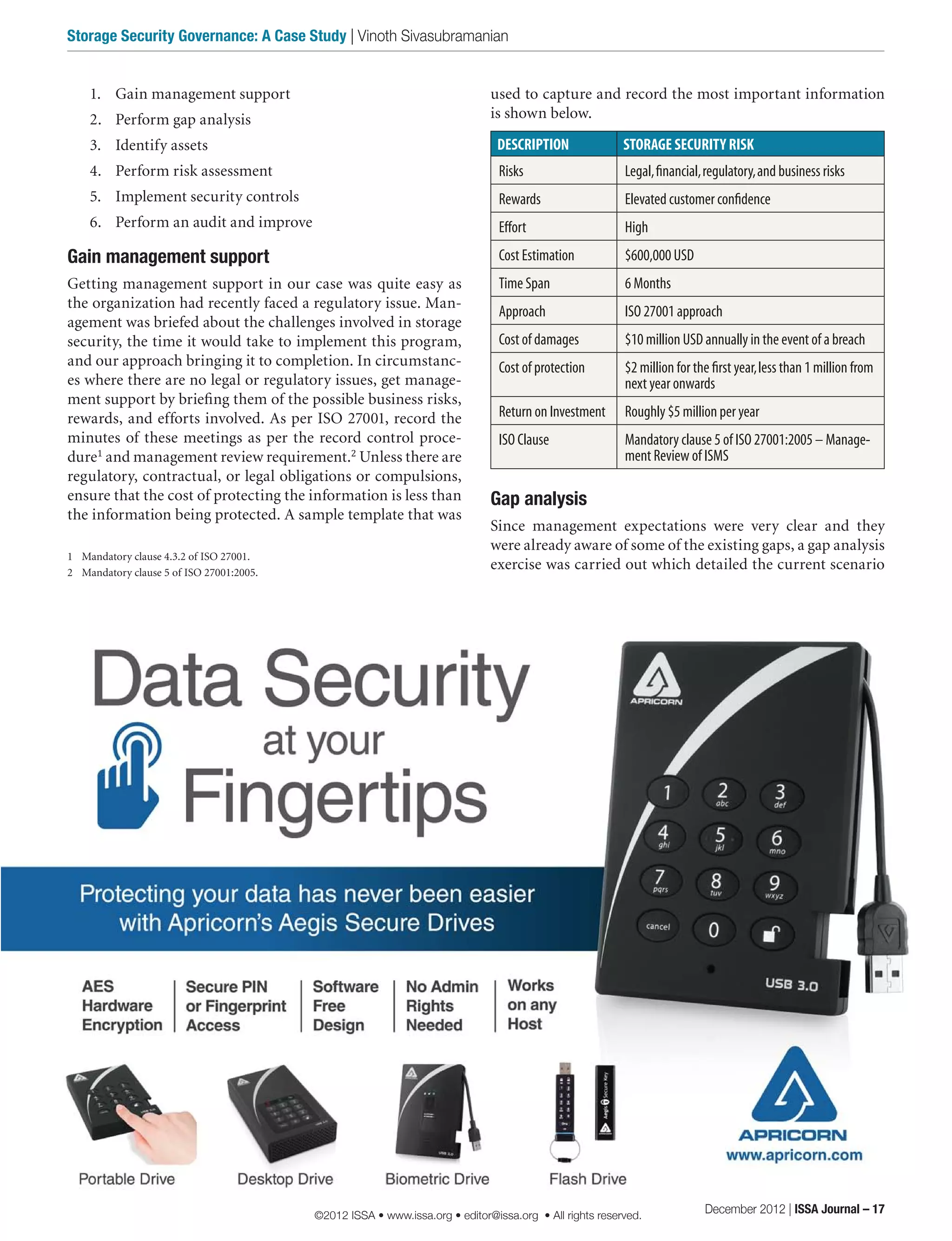 used to capture and record the most important information
is shown below.
DESCRIPTION STORAGE SECURITY RISK
Risks Legal,financial,regulatory,and business risks
Rewards Elevated customer confidence
Effort High
Cost Estimation $600,000 USD
Time Span 6 Months
Approach ISO 27001 approach
Cost of damages $10 million USD annually in the event of a breach
Cost of protection $2 million for the first year,less than 1 million from
next year onwards
Return on Investment Roughly $5 million per year
ISO Clause Mandatory clause 5 of ISO 27001:2005 – Manage-
ment Review of ISMS
Gap analysis
Since management expectations were very clear and they
were already aware of some of the existing gaps, a gap analysis
exercise was carried out which detailed the current scenario
1.	 Gain management support
2.	 Perform gap analysis
3.	 Identify assets
4.	 Perform risk assessment
5.	 Implement security controls
6.	 Perform an audit and improve
Gain management support
Getting management support in our case was quite easy as
the organization had recently faced a regulatory issue. Man-
agement was briefed about the challenges involved in storage
security, the time it would take to implement this program,
and our approach bringing it to completion. In circumstanc-
es where there are no legal or regulatory issues, get manage-
ment support by briefing them of the possible business risks,
rewards, and efforts involved. As per ISO 27001, record the
minutes of these meetings as per the record control proce-
dure1
and management review requirement.2
Unless there are
regulatory, contractual, or legal obligations or compulsions,
ensure that the cost of protecting the information is less than
the information being protected. A sample template that was
1	 Mandatory clause 4.3.2 of ISO 27001.
2	 Mandatory clause 5 of ISO 27001:2005.
December 2012 | ISSA Journal – 17
Storage Security Governance: A Case Study | Vinoth Sivasubramanian
©2012 ISSA • www.issa.org • editor@issa.org • All rights reserved.
 