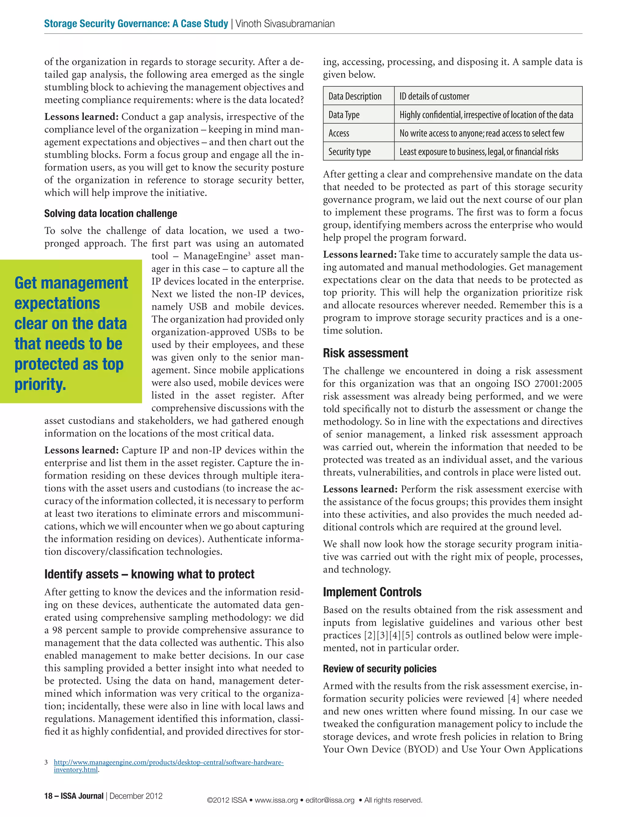 ing, accessing, processing, and disposing it. A sample data is
given below.
Data Description ID details of customer
DataType Highly confidential,irrespective of location of the data
Access No write access to anyone;read access to select few
Security type Least exposure to business,legal,or financial risks
After getting a clear and comprehensive mandate on the data
that needed to be protected as part of this storage security
governance program, we laid out the next course of our plan
to implement these programs. The first was to form a focus
group, identifying members across the enterprise who would
help propel the program forward.
Lessons learned: Take time to accurately sample the data us-
ing automated and manual methodologies. Get management
expectations clear on the data that needs to be protected as
top priority. This will help the organization prioritize risk
and allocate resources wherever needed. Remember this is a
program to improve storage security practices and is a one-
time solution.
Risk assessment
The challenge we encountered in doing a risk assessment
for this organization was that an ongoing ISO 27001:2005
risk assessment was already being performed, and we were
told specifically not to disturb the assessment or change the
methodology. So in line with the expectations and directives
of senior management, a linked risk assessment approach
was carried out, wherein the information that needed to be
protected was treated as an individual asset, and the various
threats, vulnerabilities, and controls in place were listed out.
Lessons learned: Perform the risk assessment exercise with
the assistance of the focus groups; this provides them insight
into these activities, and also provides the much needed ad-
ditional controls which are required at the ground level.
We shall now look how the storage security program initia-
tive was carried out with the right mix of people, processes,
and technology.
Implement Controls
Based on the results obtained from the risk assessment and
inputs from legislative guidelines and various other best
practices [2][3][4][5] controls as outlined below were imple-
mented, not in particular order.
Review of security policies
Armed with the results from the risk assessment exercise, in-
formation security policies were reviewed [4] where needed
and new ones written where found missing. In our case we
tweaked the configuration management policy to include the
storage devices, and wrote fresh policies in relation to Bring
Your Own Device (BYOD) and Use Your Own Applications
of the organization in regards to storage security. After a de-
tailed gap analysis, the following area emerged as the single
stumbling block to achieving the management objectives and
meeting compliance requirements: where is the data located?
Lessons learned: Conduct a gap analysis, irrespective of the
compliance level of the organization – keeping in mind man-
agement expectations and objectives – and then chart out the
stumbling blocks. Form a focus group and engage all the in-
formation users, as you will get to know the security posture
of the organization in reference to storage security better,
which will help improve the initiative.
Solving data location challenge
To solve the challenge of data location, we used a two-
pronged approach. The first part was using an automated
tool – ManageEngine3
asset man-
ager in this case – to capture all the
IP devices located in the enterprise.
Next we listed the non-IP devices,
namely USB and mobile devices.
The organization had provided only
organization-approved USBs to be
used by their employees, and these
was given only to the senior man-
agement. Since mobile applications
were also used, mobile devices were
listed in the asset register. After
comprehensive discussions with the
asset custodians and stakeholders, we had gathered enough
information on the locations of the most critical data.
Lessons learned: Capture IP and non-IP devices within the
enterprise and list them in the asset register. Capture the in-
formation residing on these devices through multiple itera-
tions with the asset users and custodians (to increase the ac-
curacy of the information collected, it is necessary to perform
at least two iterations to eliminate errors and miscommuni-
cations, which we will encounter when we go about capturing
the information residing on devices). Authenticate informa-
tion discovery/classification technologies.
Identify assets – knowing what to protect
After getting to know the devices and the information resid-
ing on these devices, authenticate the automated data gen-
erated using comprehensive sampling methodology: we did
a 98 percent sample to provide comprehensive assurance to
management that the data collected was authentic. This also
enabled management to make better decisions. In our case
this sampling provided a better insight into what needed to
be protected. Using the data on hand, management deter-
mined which information was very critical to the organiza-
tion; incidentally, these were also in line with local laws and
regulations. Management identified this information, classi-
fied it as highly confidential, and provided directives for stor-
3	 http://www.manageengine.com/products/desktop-central/software-hardware-
inventory.html.
Get management
expectations
clear on the data
that needs to be
protected as top
priority.
18 – ISSA Journal | December 2012
Storage Security Governance: A Case Study | Vinoth Sivasubramanian
©2012 ISSA • www.issa.org • editor@issa.org • All rights reserved.
 