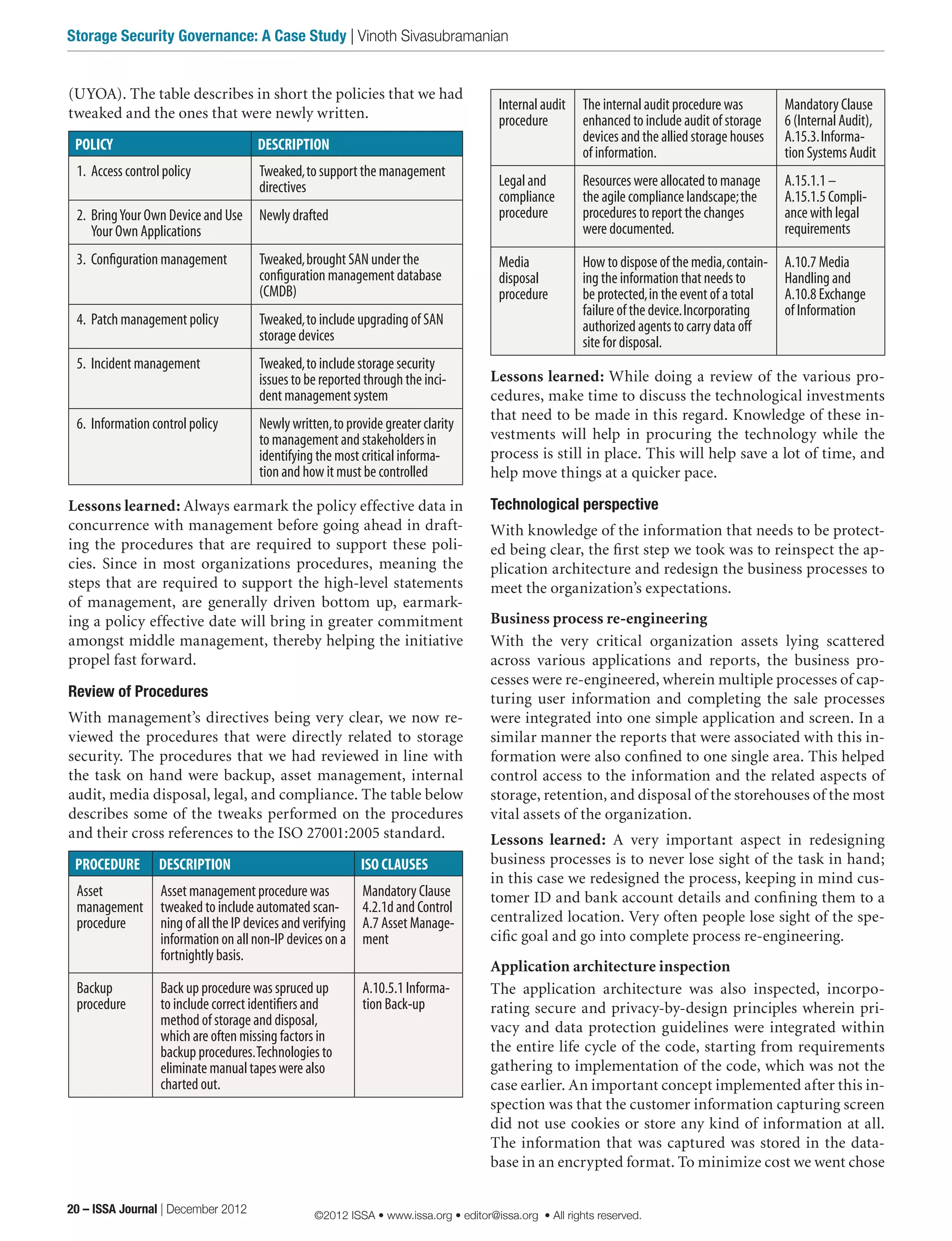 (UYOA). The table describes in short the policies that we had
tweaked and the ones that were newly written.
POLICY DESCRIPTION
1.	 Access control policy Tweaked,to support the management
directives
2.	 BringYour Own Device and Use
Your Own Applications
Newly drafted
3.	 Configuration management Tweaked,brought SAN under the
configuration management database
(CMDB)
4.	 Patch management policy Tweaked,to include upgrading of SAN
storage devices
5.	 Incident management Tweaked,to include storage security
issues to be reported through the inci-
dent management system
6.	 Information control policy Newly written,to provide greater clarity
to management and stakeholders in
identifying the most critical informa-
tion and how it must be controlled
Lessons learned: Always earmark the policy effective data in
concurrence with management before going ahead in draft-
ing the procedures that are required to support these poli-
cies. Since in most organizations procedures, meaning the
steps that are required to support the high-level statements
of management, are generally driven bottom up, earmark-
ing a policy effective date will bring in greater commitment
amongst middle management, thereby helping the initiative
propel fast forward.
Review of Procedures
With management’s directives being very clear, we now re-
viewed the procedures that were directly related to storage
security. The procedures that we had reviewed in line with
the task on hand were backup, asset management, internal
audit, media disposal, legal, and compliance. The table below
describes some of the tweaks performed on the procedures
and their cross references to the ISO 27001:2005 standard.
PROCEDURE DESCRIPTION ISO CLAUSES
Asset
management
procedure
Asset management procedure was
tweaked to include automated scan-
ning of all the IP devices and verifying
information on all non-IP devices on a
fortnightly basis.
Mandatory Clause
4.2.1d and Control
A.7 Asset Manage-
ment
Backup
procedure
Back up procedure was spruced up
to include correct identifiers and
method of storage and disposal,
which are often missing factors in
backup procedures.Technologies to
eliminate manual tapes were also
charted out.
A.10.5.1 Informa-
tion Back-up
Internal audit
procedure
The internal audit procedure was
enhanced to include audit of storage
devices and the allied storage houses
of information.
Mandatory Clause
6 (Internal Audit),
A.15.3.Informa-
tion Systems Audit
Legal and
compliance
procedure
Resources were allocated to manage
the agile compliance landscape;the
procedures to report the changes
were documented.
A.15.1.1 –
A.15.1.5 Compli-
ance with legal
requirements
Media
disposal
procedure
How to dispose of the media,contain-
ing the information that needs to
be protected,in the event of a total
failure of the device.Incorporating
authorized agents to carry data off
site for disposal.
A.10.7 Media
Handling and
A.10.8 Exchange
of Information
Lessons learned: While doing a review of the various pro-
cedures, make time to discuss the technological investments
that need to be made in this regard. Knowledge of these in-
vestments will help in procuring the technology while the
process is still in place. This will help save a lot of time, and
help move things at a quicker pace.
Technological perspective
With knowledge of the information that needs to be protect-
ed being clear, the first step we took was to reinspect the ap-
plication architecture and redesign the business processes to
meet the organization’s expectations.
Business process re-engineering
With the very critical organization assets lying scattered
across various applications and reports, the business pro-
cesses were re-engineered, wherein multiple processes of cap-
turing user information and completing the sale processes
were integrated into one simple application and screen. In a
similar manner the reports that were associated with this in-
formation were also confined to one single area. This helped
control access to the information and the related aspects of
storage, retention, and disposal of the storehouses of the most
vital assets of the organization.
Lessons learned: A very important aspect in redesigning
business processes is to never lose sight of the task in hand;
in this case we redesigned the process, keeping in mind cus-
tomer ID and bank account details and confining them to a
centralized location. Very often people lose sight of the spe-
cific goal and go into complete process re-engineering.
Application architecture inspection
The application architecture was also inspected, incorpo-
rating secure and privacy-by-design principles wherein pri-
vacy and data protection guidelines were integrated within
the entire life cycle of the code, starting from requirements
gathering to implementation of the code, which was not the
case earlier. An important concept implemented after this in-
spection was that the customer information capturing screen
did not use cookies or store any kind of information at all.
The information that was captured was stored in the data-
base in an encrypted format. To minimize cost we went chose
20 – ISSA Journal | December 2012
Storage Security Governance: A Case Study | Vinoth Sivasubramanian
©2012 ISSA • www.issa.org • editor@issa.org • All rights reserved.
 