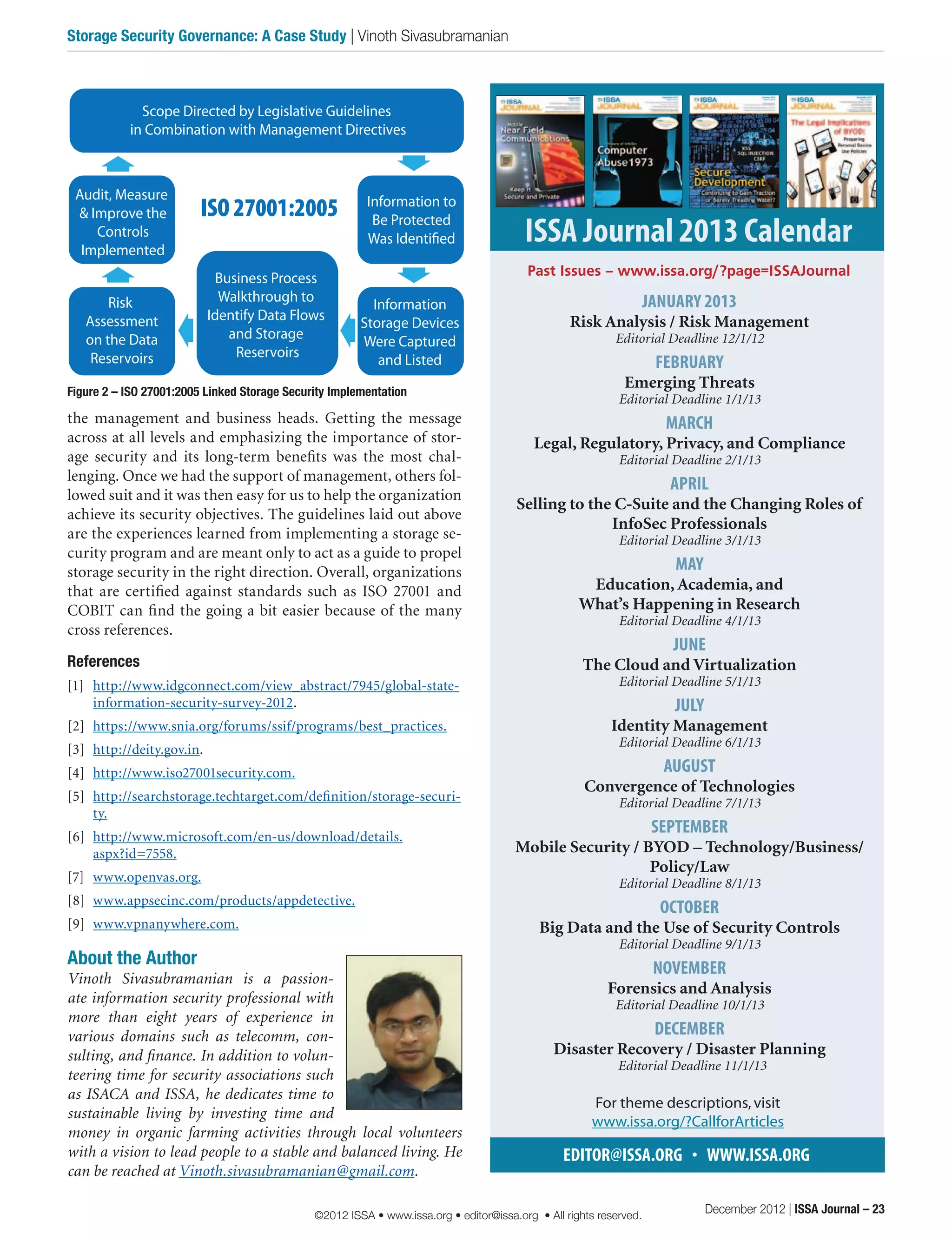 the management and business heads. Getting the message
across at all levels and emphasizing the importance of stor-
age security and its long-term benefits was the most chal-
lenging. Once we had the support of management, others fol-
lowed suit and it was then easy for us to help the organization
achieve its security objectives. The guidelines laid out above
are the experiences learned from implementing a storage se-
curity program and are meant only to act as a guide to propel
storage security in the right direction. Overall, organizations
that are certified against standards such as ISO 27001 and
COBIT can find the going a bit easier because of the many
cross references.
References
[1]	 http://www.idgconnect.com/view_abstract/7945/global-state-
information-security-survey-2012.
[2]	 https://www.snia.org/forums/ssif/programs/best_practices.
[3]	 http://deity.gov.in.
[4]	 http://www.iso27001security.com.
[5]	 http://searchstorage.techtarget.com/definition/storage-securi-
ty.
[6]	 http://www.microsoft.com/en-us/download/details.
aspx?id=7558.
[7]	 www.openvas.org.
[8]	 www.appsecinc.com/products/appdetective.
[9]	 www.vpnanywhere.com.
About the Author
Vinoth Sivasubramanian is a passion-
ate information security professional with
more than eight years of experience in
various domains such as telecomm, con-
sulting, and finance. In addition to volun-
teering time for security associations such
as ISACA and ISSA, he dedicates time to
sustainable living by investing time and
money in organic farming activities through local volunteers
with a vision to lead people to a stable and balanced living. He
can be reached at Vinoth.sivasubramanian@gmail.com.
JANUARY 2013
Risk Analysis / Risk Management
Editorial Deadline 12/1/12
FEBRUARY
Emerging Threats
Editorial Deadline 1/1/13
MARCH
Legal, Regulatory, Privacy, and Compliance
Editorial Deadline 2/1/13
APRIL
Selling to the C-Suite and the Changing Roles of
InfoSec Professionals
Editorial Deadline 3/1/13
MAY
Education, Academia, and
What’s Happening in Research
Editorial Deadline 4/1/13
JUNE
The Cloud and Virtualization
Editorial Deadline 5/1/13
JULY
Identity Management
Editorial Deadline 6/1/13
AUGUST
Convergence of Technologies
Editorial Deadline 7/1/13
SEPTEMBER
Mobile Security / BYOD – Technology/Business/
Policy/Law
Editorial Deadline 8/1/13
OCTOBER
Big Data and the Use of Security Controls
Editorial Deadline 9/1/13
NOVEMBER
Forensics and Analysis
Editorial Deadline 10/1/13
DECEMBER
Disaster Recovery / Disaster Planning
Editorial Deadline 11/1/13
EDITOR@ISSA.ORG • WWW.ISSA.ORG
For theme descriptions,visit
www.issa.org/?CallforArticles
ISSA Journal 2013 Calendar
Past Issues – www.issa.org/?page=ISSAJournal
Figure 2 – ISO 27001:2005 Linked Storage Security Implementation
ISO 27001:2005
Scope Directed by Legislative Guidelines
in Combination with Management Directives
Risk
Assessment
on the Data
Reservoirs
Information to
Be Protected
Was Identified
Information
Storage Devices
Were Captured
and Listed
Business Process
Walkthrough to
Identify Data Flows
and Storage
Reservoirs
Audit, Measure
& Improve the
Controls
Implemented
December 2012 | ISSA Journal – 23
Storage Security Governance: A Case Study | Vinoth Sivasubramanian
©2012 ISSA • www.issa.org • editor@issa.org • All rights reserved.
 