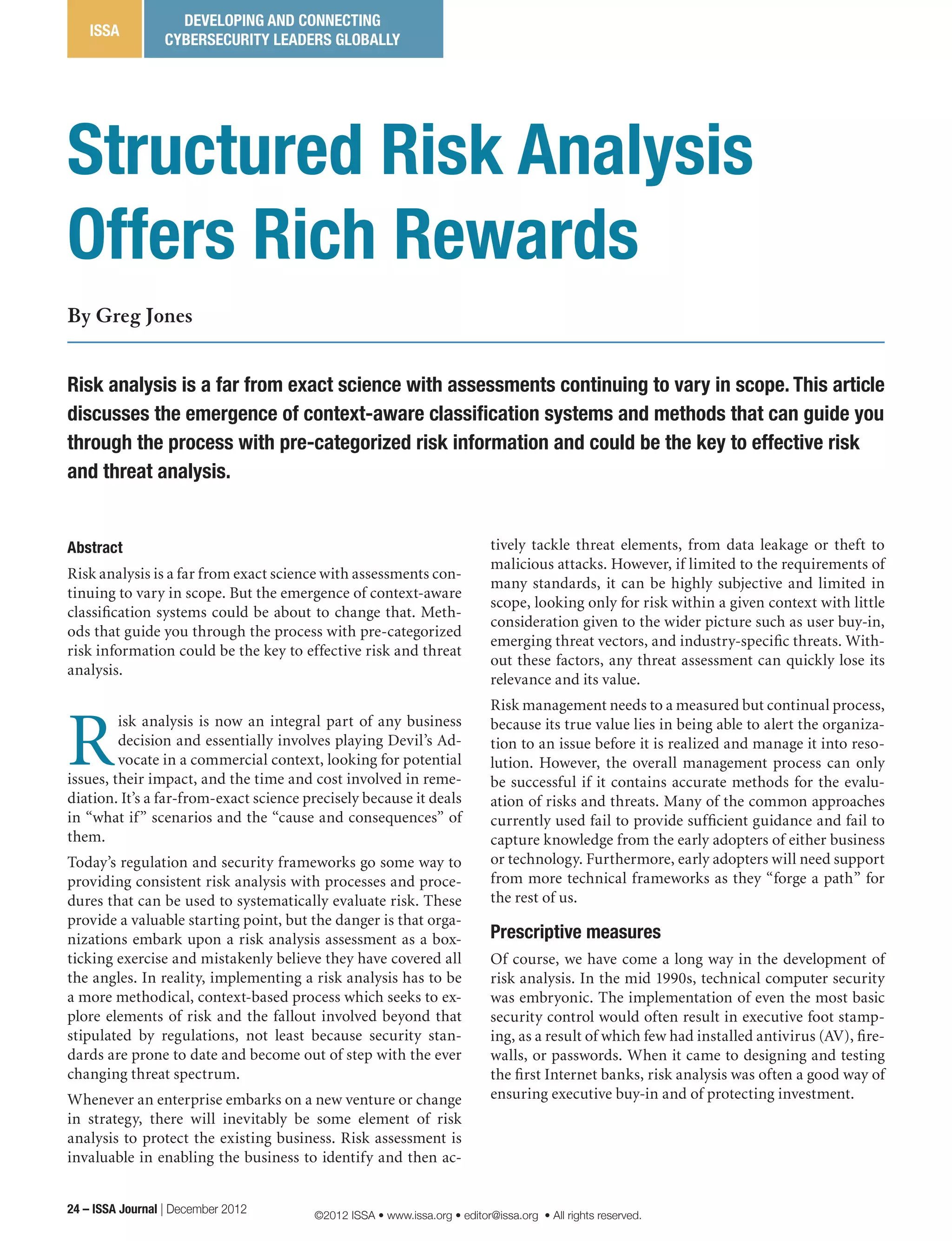 Structured Risk Analysis
Offers Rich Rewards
By Greg Jones
Risk analysis is a far from exact science with assessments continuing to vary in scope. This article
discusses the emergence of context-aware classification systems and methods that can guide you
through the process with pre-categorized risk information and could be the key to effective risk
and threat analysis.
tively tackle threat elements, from data leakage or theft to
malicious attacks. However, if limited to the requirements of
many standards, it can be highly subjective and limited in
scope, looking only for risk within a given context with little
consideration given to the wider picture such as user buy-in,
emerging threat vectors, and industry-specific threats. With-
out these factors, any threat assessment can quickly lose its
relevance and its value.
Risk management needs to a measured but continual process,
because its true value lies in being able to alert the organiza-
tion to an issue before it is realized and manage it into reso-
lution. However, the overall management process can only
be successful if it contains accurate methods for the evalu-
ation of risks and threats. Many of the common approaches
currently used fail to provide sufficient guidance and fail to
capture knowledge from the early adopters of either business
or technology. Furthermore, early adopters will need support
from more technical frameworks as they “forge a path” for
the rest of us.
Prescriptive measures
Of course, we have come a long way in the development of
risk analysis. In the mid 1990s, technical computer security
was embryonic. The implementation of even the most basic
security control would often result in executive foot stamp-
ing, as a result of which few had installed antivirus (AV), fire-
walls, or passwords. When it came to designing and testing
the first Internet banks, risk analysis was often a good way of
ensuring executive buy-in and of protecting investment.
Abstract
Risk analysis is a far from exact science with assessments con-
tinuing to vary in scope. But the emergence of context-aware
classification systems could be about to change that. Meth-
ods that guide you through the process with pre-categorized
risk information could be the key to effective risk and threat
analysis.
R
isk analysis is now an integral part of any business
decision and essentially involves playing Devil’s Ad-
vocate in a commercial context, looking for potential
issues, their impact, and the time and cost involved in reme-
diation. It’s a far-from-exact science precisely because it deals
in “what if” scenarios and the “cause and consequences” of
them.
Today’s regulation and security frameworks go some way to
providing consistent risk analysis with processes and proce-
dures that can be used to systematically evaluate risk. These
provide a valuable starting point, but the danger is that orga-
nizations embark upon a risk analysis assessment as a box-
ticking exercise and mistakenly believe they have covered all
the angles. In reality, implementing a risk analysis has to be
a more methodical, context-based process which seeks to ex-
plore elements of risk and the fallout involved beyond that
stipulated by regulations, not least because security stan-
dards are prone to date and become out of step with the ever
changing threat spectrum.
Whenever an enterprise embarks on a new venture or change
in strategy, there will inevitably be some element of risk
analysis to protect the existing business. Risk assessment is
invaluable in enabling the business to identify and then ac-
24 – ISSA Journal | December 2012
ISSA
DEVELOPING AND CONNECTING
CYBERSECURITY LEADERS GLOBALLY
©2012 ISSA • www.issa.org • editor@issa.org • All rights reserved.
 