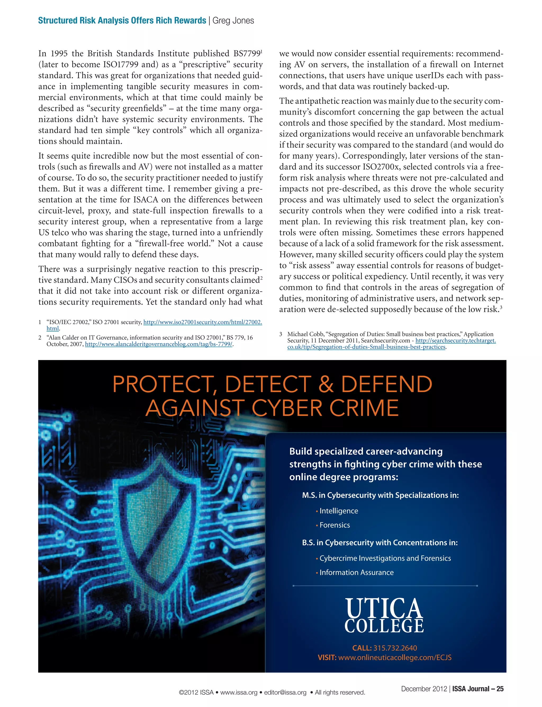 we would now consider essential requirements: recommend-
ing AV on servers, the installation of a firewall on Internet
connections, that users have unique userIDs each with pass-
words, and that data was routinely backed-up.
The antipathetic reaction was mainly due to the security com-
munity’s discomfort concerning the gap between the actual
controls and those specified by the standard. Most medium-
sized organizations would receive an unfavorable benchmark
if their security was compared to the standard (and would do
for many years). Correspondingly, later versions of the stan-
dard and its successor ISO2700x, selected controls via a free-
form risk analysis where threats were not pre-calculated and
impacts not pre-described, as this drove the whole security
process and was ultimately used to select the organization’s
security controls when they were codified into a risk treat-
ment plan. In reviewing this risk treatment plan, key con-
trols were often missing. Sometimes these errors happened
because of a lack of a solid framework for the risk assessment.
However, many skilled security officers could play the system
to “risk assess” away essential controls for reasons of budget-
ary success or political expediency. Until recently, it was very
common to find that controls in the areas of segregation of
duties, monitoring of administrative users, and network sep-
aration were de-selected supposedly because of the low risk.3
3	 Michael Cobb,“Segregation of Duties: Small business best practices,” Application
Security, 11 December 2011, Searchsecurity.com - http://searchsecurity.techtarget.
co.uk/tip/Segregation-of-duties-Small-business-best-practices.
In 1995 the British Standards Institute published BS77991
(later to become ISO17799 and) as a “prescriptive” security
standard. This was great for organizations that needed guid-
ance in implementing tangible security measures in com-
mercial environments, which at that time could mainly be
described as “security greenfields” – at the time many orga-
nizations didn’t have systemic security environments. The
standard had ten simple “key controls” which all organiza-
tions should maintain.
It seems quite incredible now but the most essential of con-
trols (such as firewalls and AV) were not installed as a matter
of course. To do so, the security practitioner needed to justify
them. But it was a different time. I remember giving a pre-
sentation at the time for ISACA on the differences between
circuit-level, proxy, and state-full inspection firewalls to a
security interest group, when a representative from a large
US telco who was sharing the stage, turned into a unfriendly
combatant fighting for a “firewall-free world.” Not a cause
that many would rally to defend these days.
There was a surprisingly negative reaction to this prescrip-
tive standard. Many CISOs and security consultants claimed2
that it did not take into account risk or different organiza-
tions security requirements. Yet the standard only had what
1	 “ISO/IEC 27002,” ISO 27001 security, http://www.iso27001security.com/html/27002.
html.
2	 “Alan Calder on IT Governance, information security and ISO 27001,” BS 779, 16
October, 2007, http://www.alancalderitgovernanceblog.com/tag/bs-7799/.
PROTECT, DETECT & DEFEND
AGAINST CYBER CRIME
Build specialized career-advancing
strengths in fighting cyber crime with these
online degree programs:
M.S. in Cybersecurity with Specializations in:
• Intelligence
• Forensics
B.S. in Cybersecurity with Concentrations in:
• Cybercrime Investigations and Forensics
• Information Assurance
CALL: 315.732.2640
VISIT: www.onlineuticacollege.com/ECJS
December 2012 | ISSA Journal – 25
Structured Risk Analysis Offers Rich Rewards | Greg Jones
©2012 ISSA • www.issa.org • editor@issa.org • All rights reserved.
 