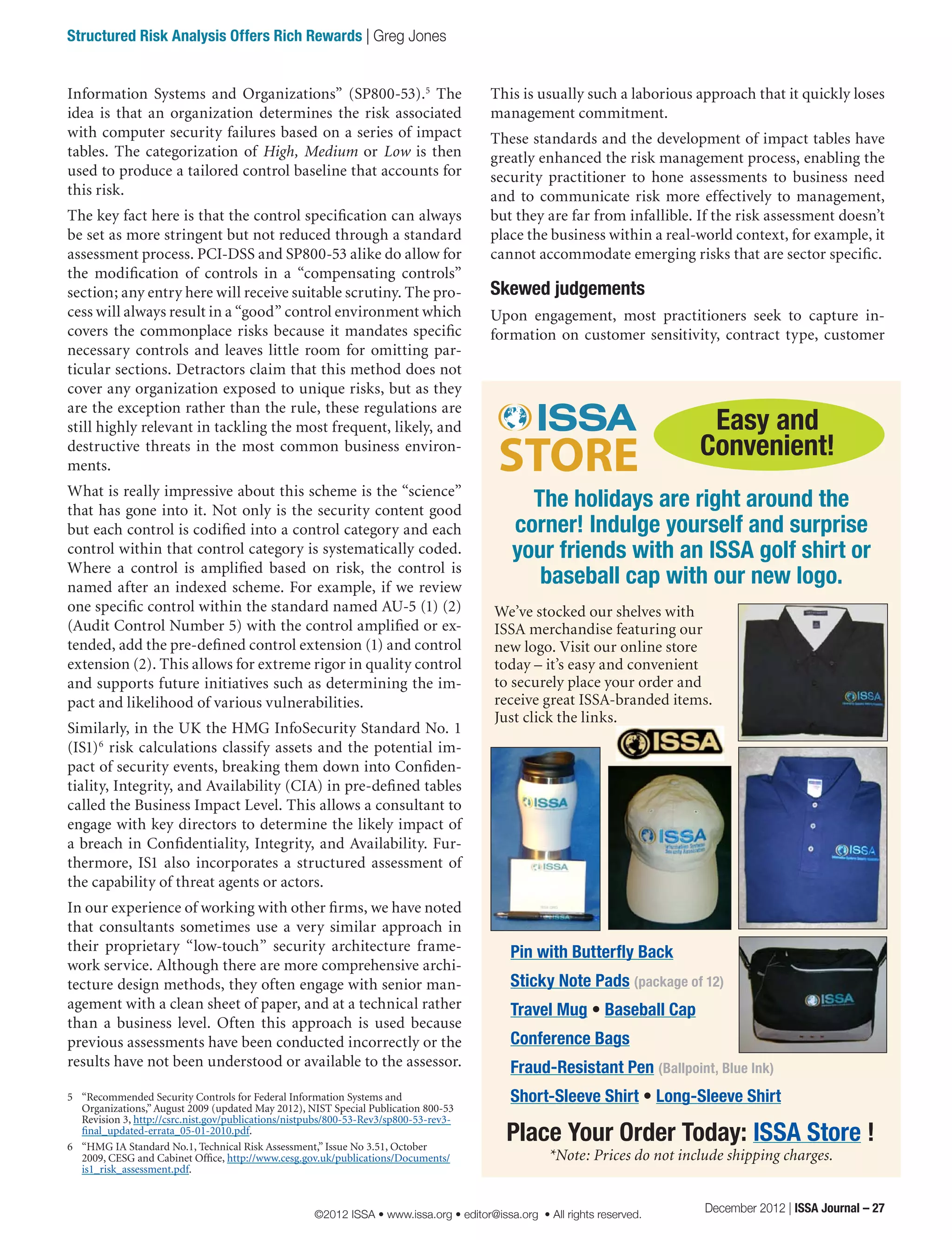 This is usually such a laborious approach that it quickly loses
management commitment.
These standards and the development of impact tables have
greatly enhanced the risk management process, enabling the
security practitioner to hone assessments to business need
and to communicate risk more effectively to management,
but they are far from infallible. If the risk assessment doesn’t
place the business within a real-world context, for example, it
cannot accommodate emerging risks that are sector specific.
Skewed judgements
Upon engagement, most practitioners seek to capture in-
formation on customer sensitivity, contract type, customer
Information Systems and Organizations” (SP800-53).5
The
idea is that an organization determines the risk associated
with computer security failures based on a series of impact
tables. The categorization of High, Medium or Low is then
used to produce a tailored control baseline that accounts for
this risk.
The key fact here is that the control specification can always
be set as more stringent but not reduced through a standard
assessment process. PCI-DSS and SP800-53 alike do allow for
the modification of controls in a “compensating controls”
section; any entry here will receive suitable scrutiny. The pro-
cess will always result in a “good” control environment which
covers the commonplace risks because it mandates specific
necessary controls and leaves little room for omitting par-
ticular sections. Detractors claim that this method does not
cover any organization exposed to unique risks, but as they
are the exception rather than the rule, these regulations are
still highly relevant in tackling the most frequent, likely, and
destructive threats in the most common business environ-
ments.
What is really impressive about this scheme is the “science”
that has gone into it. Not only is the security content good
but each control is codified into a control category and each
control within that control category is systematically coded.
Where a control is amplified based on risk, the control is
named after an indexed scheme. For example, if we review
one specific control within the standard named AU-5 (1) (2)
(Audit Control Number 5) with the control amplified or ex-
tended, add the pre-defined control extension (1) and control
extension (2). This allows for extreme rigor in quality control
and supports future initiatives such as determining the im-
pact and likelihood of various vulnerabilities.
Similarly, in the UK the HMG InfoSecurity Standard No. 1
(IS1)6
risk calculations classify assets and the potential im-
pact of security events, breaking them down into Confiden-
tiality, Integrity, and Availability (CIA) in pre-defined tables
called the Business Impact Level. This allows a consultant to
engage with key directors to determine the likely impact of
a breach in Confidentiality, Integrity, and Availability. Fur-
thermore, IS1 also incorporates a structured assessment of
the capability of threat agents or actors.
In our experience of working with other firms, we have noted
that consultants sometimes use a very similar approach in
their proprietary “low-touch” security architecture frame-
work service. Although there are more comprehensive archi-
tecture design methods, they often engage with senior man-
agement with a clean sheet of paper, and at a technical rather
than a business level. Often this approach is used because
previous assessments have been conducted incorrectly or the
results have not been understood or available to the assessor.
5	 “Recommended Security Controls for Federal Information Systems and
Organizations,” August 2009 (updated May 2012), NIST Special Publication 800-53
Revision 3, http://csrc.nist.gov/publications/nistpubs/800-53-Rev3/sp800-53-rev3-
final_updated-errata_05-01-2010.pdf.
6	 “HMG IA Standard No.1, Technical Risk Assessment,” Issue No 3.51, October
2009, CESG and Cabinet Office, http://www.cesg.gov.uk/publications/Documents/
is1_risk_assessment.pdf.
Easy and
Convenient!
The holidays are right around the
corner! Indulge yourself and surprise
your friends with an ISSA golf shirt or
baseball cap with our new logo.
Place Your Order Today: ISSA Store !
*Note: Prices do not include shipping charges.
Pin with Butterfly Back
Sticky Note Pads (package of 12)
Travel Mug • Baseball Cap
Conference Bags
Fraud-Resistant Pen (Ballpoint, Blue Ink)
Short-Sleeve Shirt • Long-Sleeve Shirt
We’ve stocked our shelves with
ISSA merchandise featuring our
new logo. Visit our online store
today – it’s easy and convenient
to securely place your order and
receive great ISSA-branded items.
Just click the links.
December 2012 | ISSA Journal – 27
Structured Risk Analysis Offers Rich Rewards | Greg Jones
©2012 ISSA • www.issa.org • editor@issa.org • All rights reserved.
 
