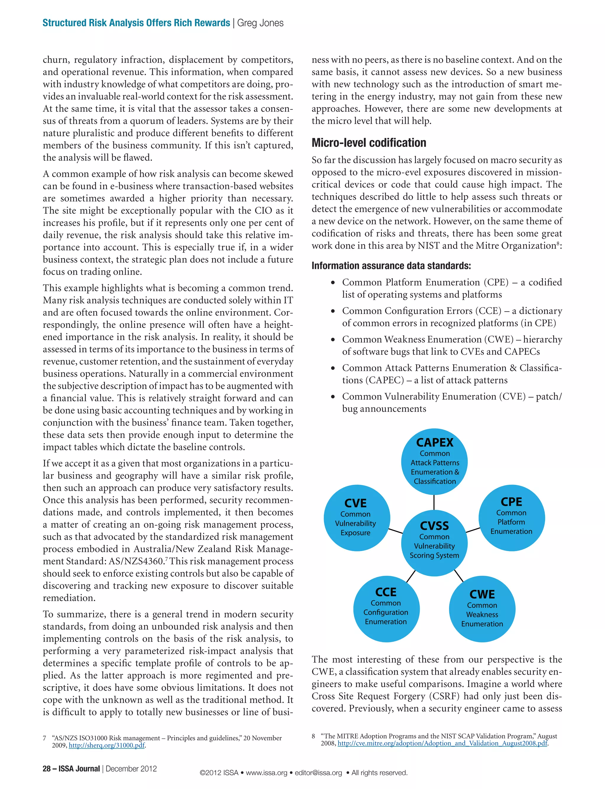 ness with no peers, as there is no baseline context. And on the
same basis, it cannot assess new devices. So a new business
with new technology such as the introduction of smart me-
tering in the energy industry, may not gain from these new
approaches. However, there are some new developments at
the micro level that will help.
Micro-level codification
So far the discussion has largely focused on macro security as
opposed to the micro-evel exposures discovered in mission-
critical devices or code that could cause high impact. The
techniques described do little to help assess such threats or
detect the emergence of new vulnerabilities or accommodate
a new device on the network. However, on the same theme of
codification of risks and threats, there has been some great
work done in this area by NIST and the Mitre Organization8
:
Information assurance data standards:
•	 Common Platform Enumeration (CPE) – a codified
list of operating systems and platforms
•	 Common Configuration Errors (CCE) – a dictionary
of common errors in recognized platforms (in CPE)
•	 Common Weakness Enumeration (CWE) – hierarchy
of software bugs that link to CVEs and CAPECs
•	 Common Attack Patterns Enumeration & Classifica-
tions (CAPEC) – a list of attack patterns
•	 Common Vulnerability Enumeration (CVE) – patch/
bug announcements
The most interesting of these from our perspective is the
CWE, a classification system that already enables security en-
gineers to make useful comparisons. Imagine a world where
Cross Site Request Forgery (CSRF) had only just been dis-
covered. Previously, when a security engineer came to assess
8	 “The MITRE Adoption Programs and the NIST SCAP Validation Program,” August
2008, http://cve.mitre.org/adoption/Adoption_and_Validation_August2008.pdf.
churn, regulatory infraction, displacement by competitors,
and operational revenue. This information, when compared
with industry knowledge of what competitors are doing, pro-
vides an invaluable real-world context for the risk assessment.
At the same time, it is vital that the assessor takes a consen-
sus of threats from a quorum of leaders. Systems are by their
nature pluralistic and produce different benefits to different
members of the business community. If this isn’t captured,
the analysis will be flawed.
A common example of how risk analysis can become skewed
can be found in e-business where transaction-based websites
are sometimes awarded a higher priority than necessary.
The site might be exceptionally popular with the CIO as it
increases his profile, but if it represents only one per cent of
daily revenue, the risk analysis should take this relative im-
portance into account. This is especially true if, in a wider
business context, the strategic plan does not include a future
focus on trading online.
This example highlights what is becoming a common trend.
Many risk analysis techniques are conducted solely within IT
and are often focused towards the online environment. Cor-
respondingly, the online presence will often have a height-
ened importance in the risk analysis. In reality, it should be
assessed in terms of its importance to the business in terms of
revenue, customer retention, and the sustainment of everyday
business operations. Naturally in a commercial environment
the subjective description of impact has to be augmented with
a financial value. This is relatively straight forward and can
be done using basic accounting techniques and by working in
conjunction with the business’ finance team. Taken together,
these data sets then provide enough input to determine the
impact tables which dictate the baseline controls.
If we accept it as a given that most organizations in a particu-
lar business and geography will have a similar risk profile,
then such an approach can produce very satisfactory results.
Once this analysis has been performed, security recommen-
dations made, and controls implemented, it then becomes
a matter of creating an on-going risk management process,
such as that advocated by the standardized risk management
process embodied in Australia/New Zealand Risk Manage-
ment Standard: AS/NZS4360.7
This risk management process
should seek to enforce existing controls but also be capable of
discovering and tracking new exposure to discover suitable
remediation.
To summarize, there is a general trend in modern security
standards, from doing an unbounded risk analysis and then
implementing controls on the basis of the risk analysis, to
performing a very parameterized risk-impact analysis that
determines a specific template profile of controls to be ap-
plied. As the latter approach is more regimented and pre-
scriptive, it does have some obvious limitations. It does not
cope with the unknown as well as the traditional method. It
is difficult to apply to totally new businesses or line of busi-
7	 “AS/NZS ISO31000 Risk management – Principles and guidelines,” 20 November
2009, http://sherq.org/31000.pdf.
CAPEX
Common
Attack Patterns
Enumeration &
Classification
CPE
Common
Platform
Enumeration
CWE
Common
Weakness
Enumeration
CCE
Common
Configuration
Enumeration
CVE
Common
Vulnerability
Exposure
CVSS
Common
Vulnerability
Scoring System
28 – ISSA Journal | December 2012
Structured Risk Analysis Offers Rich Rewards | Greg Jones
©2012 ISSA • www.issa.org • editor@issa.org • All rights reserved.
 