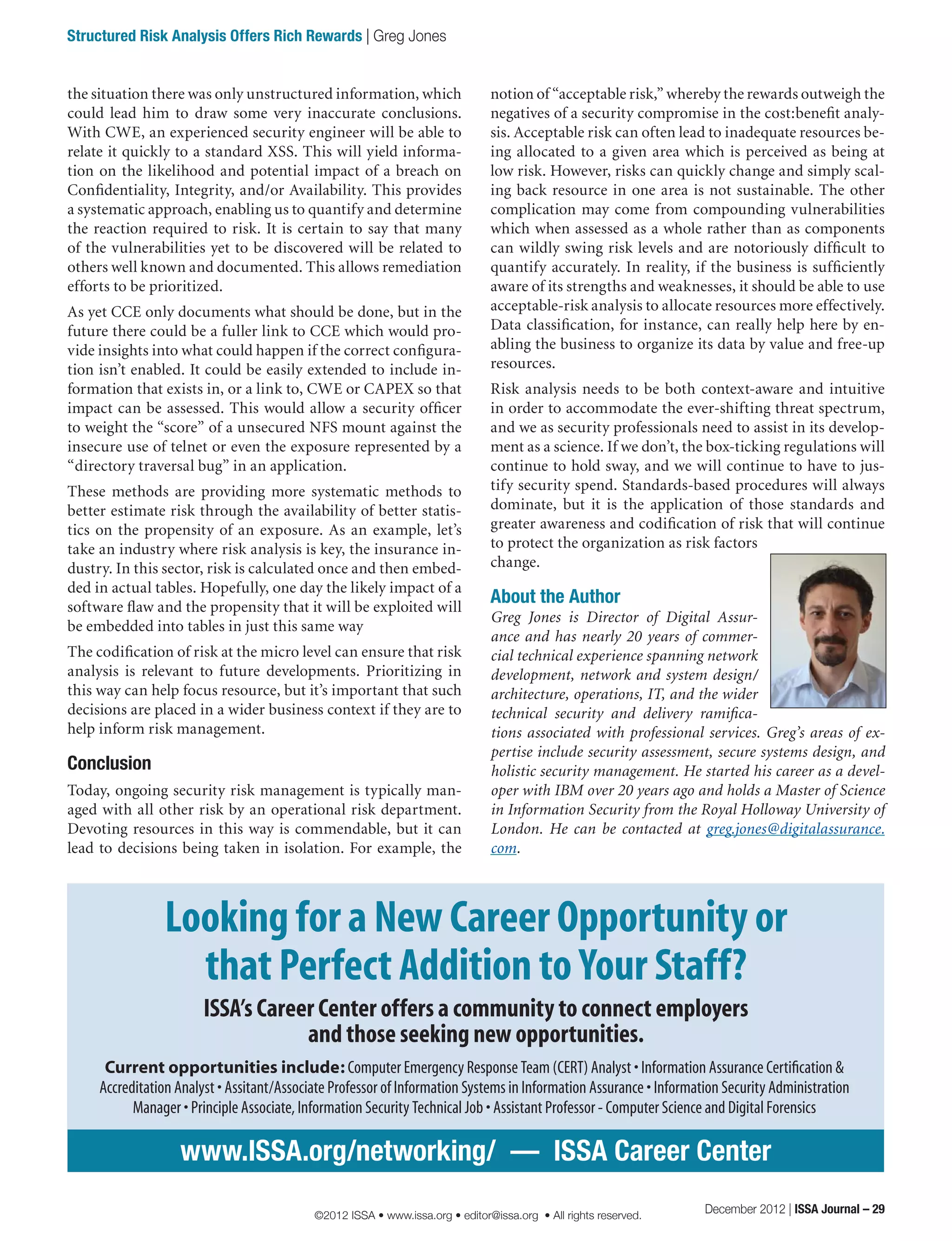 notion of “acceptable risk,” whereby the rewards outweigh the
negatives of a security compromise in the cost:benefit analy-
sis. Acceptable risk can often lead to inadequate resources be-
ing allocated to a given area which is perceived as being at
low risk. However, risks can quickly change and simply scal-
ing back resource in one area is not sustainable. The other
complication may come from compounding vulnerabilities
which when assessed as a whole rather than as components
can wildly swing risk levels and are notoriously difficult to
quantify accurately. In reality, if the business is sufficiently
aware of its strengths and weaknesses, it should be able to use
acceptable-risk analysis to allocate resources more effectively.
Data classification, for instance, can really help here by en-
abling the business to organize its data by value and free-up
resources.
Risk analysis needs to be both context-aware and intuitive
in order to accommodate the ever-shifting threat spectrum,
and we as security professionals need to assist in its develop-
ment as a science. If we don’t, the box-ticking regulations will
continue to hold sway, and we will continue to have to jus-
tify security spend. Standards-based procedures will always
dominate, but it is the application of those standards and
greater awareness and codification of risk that will continue
to protect the organization as risk factors
change.
About the Author
Greg Jones is Director of Digital Assur-
ance and has nearly 20 years of commer-
cial technical experience spanning network
development, network and system design/
architecture, operations, IT, and the wider
technical security and delivery ramifica-
tions associated with professional services. Greg’s areas of ex-
pertise include security assessment, secure systems design, and
holistic security management. He started his career as a devel-
oper with IBM over 20 years ago and holds a Master of Science
in Information Security from the Royal Holloway University of
London. He can be contacted at greg.jones@digitalassurance.
com.
the situation there was only unstructured information, which
could lead him to draw some very inaccurate conclusions.
With CWE, an experienced security engineer will be able to
relate it quickly to a standard XSS. This will yield informa-
tion on the likelihood and potential impact of a breach on
Confidentiality, Integrity, and/or Availability. This provides
a systematic approach, enabling us to quantify and determine
the reaction required to risk. It is certain to say that many
of the vulnerabilities yet to be discovered will be related to
others well known and documented. This allows remediation
efforts to be prioritized.
As yet CCE only documents what should be done, but in the
future there could be a fuller link to CCE which would pro-
vide insights into what could happen if the correct configura-
tion isn’t enabled. It could be easily extended to include in-
formation that exists in, or a link to, CWE or CAPEX so that
impact can be assessed. This would allow a security officer
to weight the “score” of a unsecured NFS mount against the
insecure use of telnet or even the exposure represented by a
“directory traversal bug” in an application.
These methods are providing more systematic methods to
better estimate risk through the availability of better statis-
tics on the propensity of an exposure. As an example, let’s
take an industry where risk analysis is key, the insurance in-
dustry. In this sector, risk is calculated once and then embed-
ded in actual tables. Hopefully, one day the likely impact of a
software flaw and the propensity that it will be exploited will
be embedded into tables in just this same way
The codification of risk at the micro level can ensure that risk
analysis is relevant to future developments. Prioritizing in
this way can help focus resource, but it’s important that such
decisions are placed in a wider business context if they are to
help inform risk management.
Conclusion
Today, ongoing security risk management is typically man-
aged with all other risk by an operational risk department.
Devoting resources in this way is commendable, but it can
lead to decisions being taken in isolation. For example, the
www.ISSA.org/networking/  —  ISSA Career Center
Looking for a New Career Opportunity or
that Perfect Addition to Your Staff?
ISSA’s Career Center offers a community to connect employers
and those seeking new opportunities.
Current opportunities include: Computer Emergency Response Team (CERT) Analyst • Information Assurance Certification &
Accreditation Analyst • Assitant/Associate Professor of Information Systems in Information Assurance • Information Security Administration
Manager • Principle Associate, Information Security Technical Job • Assistant Professor - Computer Science and Digital Forensics
December 2012 | ISSA Journal – 29
Structured Risk Analysis Offers Rich Rewards | Greg Jones
©2012 ISSA • www.issa.org • editor@issa.org • All rights reserved.
 