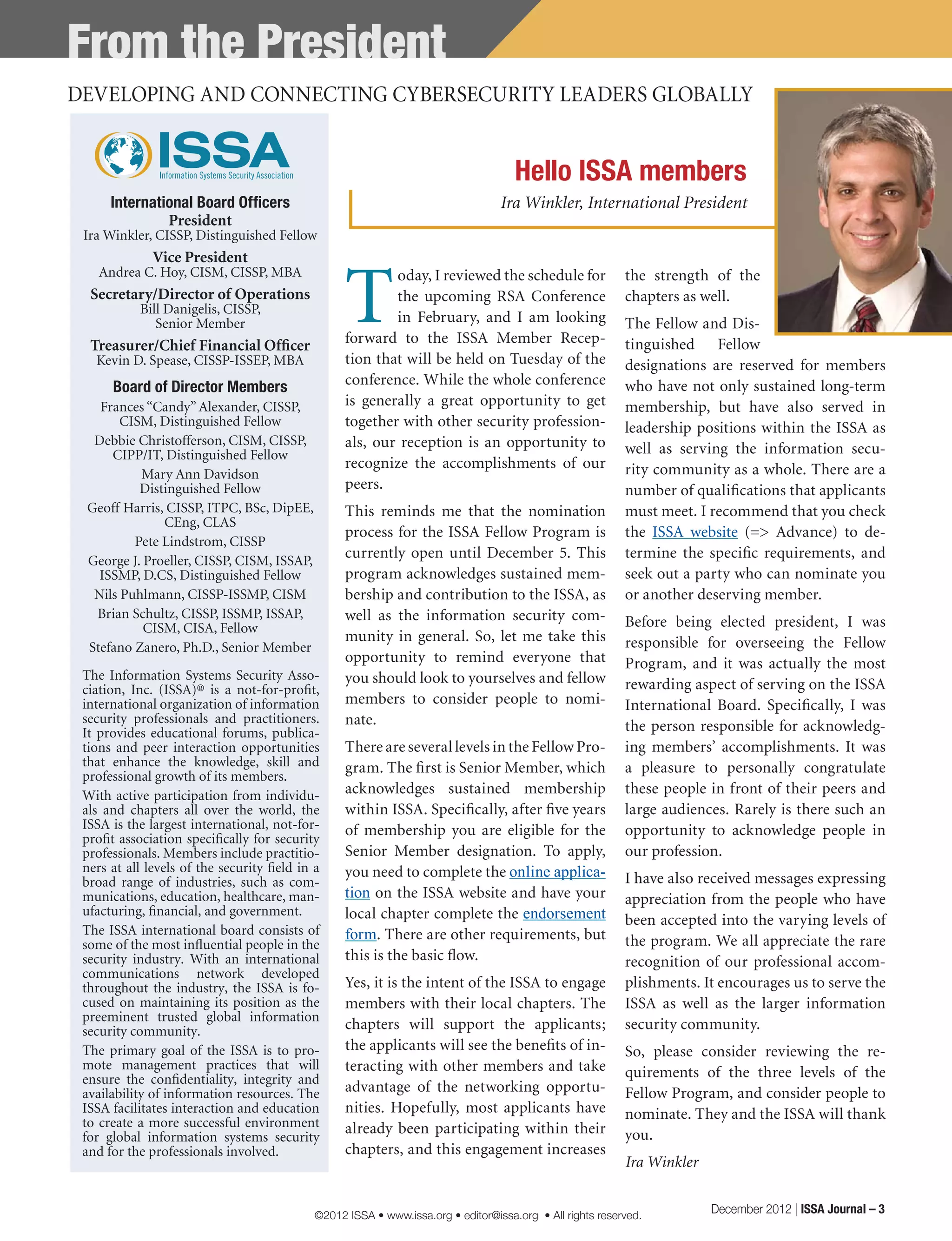 From the President
International Board Officers
President
Ira Winkler, CISSP, Distinguished Fellow
Vice President
Andrea C. Hoy, CISM, CISSP, MBA
Secretary/Director of Operations
Bill Danigelis, CISSP,
Senior Member
Treasurer/Chief Financial Officer
Kevin D. Spease, CISSP-ISSEP, MBA
Board of Director Members
Frances “Candy” Alexander, CISSP,
CISM, Distinguished Fellow
Debbie Christofferson, CISM, CISSP,
CIPP/IT, Distinguished Fellow
Mary Ann Davidson
Distinguished Fellow
Geoff Harris, CISSP, ITPC, BSc, DipEE,
CEng, CLAS
Pete Lindstrom, CISSP
George J. Proeller, CISSP, CISM, ISSAP,
ISSMP, D.CS, Distinguished Fellow
Nils Puhlmann, CISSP-ISSMP, CISM
Brian Schultz, CISSP, ISSMP, ISSAP,
CISM, CISA, Fellow
Stefano Zanero, Ph.D., Senior Member
DEVELOPING AND CONNECTING CYBERSECURITY LEADERS GLOBALLY
Hello ISSA members
Ira Winkler, International President
The Information Systems Security Asso-
ciation, Inc. (ISSA)® is a not-for-profit,
international organization of information
security professionals and practitioners.
It provides educational forums, publica-
tions and peer interaction opportunities
that enhance the knowledge, skill and
professional growth of its members.
With active participation from individu-
als and chapters all over the world, the
ISSA is the largest international, not-for-
profit association specifically for security
professionals. Members include practitio-
ners at all levels of the security field in a
broad range of industries, such as com-
munications, education, healthcare, man-
ufacturing, financial, and government.
The ISSA international board consists of
some of the most influential people in the
security industry. With an international
communications network developed
throughout the industry, the ISSA is fo-
cused on maintaining its position as the
preeminent trusted global information
security community.
The primary goal of the ISSA is to pro-
mote management practices that will
ensure the confidentiality, integrity and
availability of information resources. The
ISSA facilitates interaction and education
to create a more successful environment
for global information systems security
and for the professionals involved.
T
oday, I reviewed the schedule for
the upcoming RSA Conference
in February, and I am looking
forward to the ISSA Member Recep-
tion that will be held on Tuesday of the
conference. While the whole conference
is generally a great opportunity to get
together with other security profession-
als, our reception is an opportunity to
recognize the accomplishments of our
peers.
This reminds me that the nomination
process for the ISSA Fellow Program is
currently open until December 5. This
program acknowledges sustained mem-
bership and contribution to the ISSA, as
well as the information security com-
munity in general. So, let me take this
opportunity to remind everyone that
you should look to yourselves and fellow
members to consider people to nomi-
nate.
There are several levels in the Fellow Pro-
gram. The first is Senior Member, which
acknowledges sustained membership
within ISSA. Specifically, after five years
of membership you are eligible for the
Senior Member designation. To apply,
you need to complete the online applica-
tion on the ISSA website and have your
local chapter complete the endorsement
form. There are other requirements, but
this is the basic flow.
Yes, it is the intent of the ISSA to engage
members with their local chapters. The
chapters will support the applicants;
the applicants will see the benefits of in-
teracting with other members and take
advantage of the networking opportu-
nities. Hopefully, most applicants have
already been participating within their
chapters, and this engagement increases
the strength of the
chapters as well.
The Fellow and Dis-
tinguished Fellow
designations are reserved for members
who have not only sustained long-term
membership, but have also served in
leadership positions within the ISSA as
well as serving the information secu-
rity community as a whole. There are a
number of qualifications that applicants
must meet. I recommend that you check
the ISSA website (=> Advance) to de-
termine the specific requirements, and
seek out a party who can nominate you
or another deserving member.
Before being elected president, I was
responsible for overseeing the Fellow
Program, and it was actually the most
rewarding aspect of serving on the ISSA
International Board. Specifically, I was
the person responsible for acknowledg-
ing members’ accomplishments. It was
a pleasure to personally congratulate
these people in front of their peers and
large audiences. Rarely is there such an
opportunity to acknowledge people in
our profession.
I have also received messages expressing
appreciation from the people who have
been accepted into the varying levels of
the program. We all appreciate the rare
recognition of our professional accom-
plishments. It encourages us to serve the
ISSA as well as the larger information
security community.
So, please consider reviewing the re-
quirements of the three levels of the
Fellow Program, and consider people to
nominate. They and the ISSA will thank
you.
Ira Winkler
December 2012 | ISSA Journal – 3©2012 ISSA • www.issa.org • editor@issa.org • All rights reserved.
 