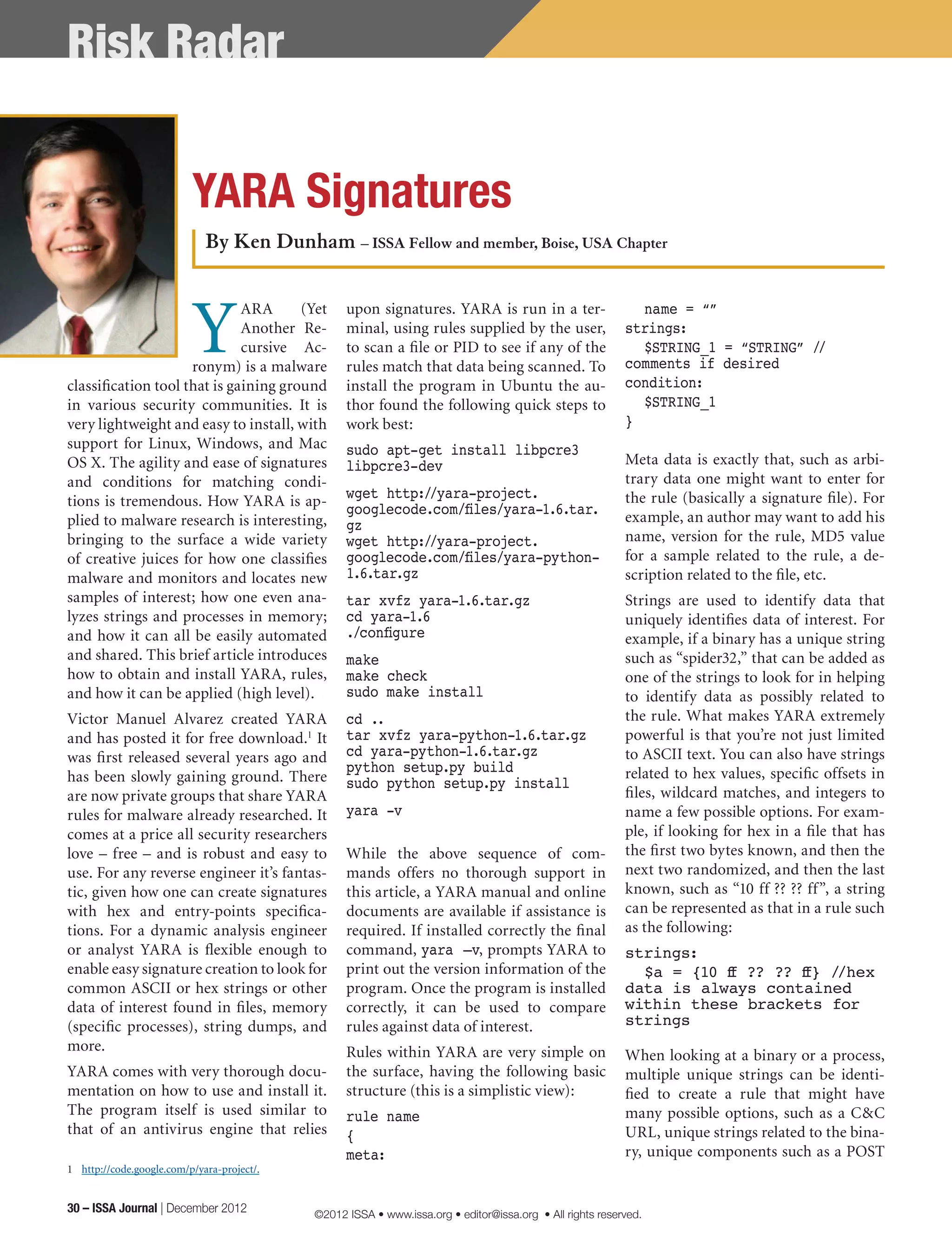 Y
ARA (Yet
Another Re-
cursive Ac-
ronym) is a malware
classification tool that is gaining ground
in various security communities. It is
very lightweight and easy to install, with
support for Linux, Windows, and Mac
OS X. The agility and ease of signatures
and conditions for matching condi-
tions is tremendous. How YARA is ap-
plied to malware research is interesting,
bringing to the surface a wide variety
of creative juices for how one classifies
malware and monitors and locates new
samples of interest; how one even ana-
lyzes strings and processes in memory;
and how it can all be easily automated
and shared. This brief article introduces
how to obtain and install YARA, rules,
and how it can be applied (high level).
Victor Manuel Alvarez created YARA
and has posted it for free download.1
It
was first released several years ago and
has been slowly gaining ground. There
are now private groups that share YARA
rules for malware already researched. It
comes at a price all security researchers
love – free – and is robust and easy to
use. For any reverse engineer it’s fantas-
tic, given how one can create signatures
with hex and entry-points specifica-
tions. For a dynamic analysis engineer
or analyst YARA is flexible enough to
enable easy signature creation to look for
common ASCII or hex strings or other
data of interest found in files, memory
(specific processes), string dumps, and
more.
YARA comes with very thorough docu-
mentation on how to use and install it.
The program itself is used similar to
that of an antivirus engine that relies
1	 http://code.google.com/p/yara-project/.
upon signatures. YARA is run in a ter-
minal, using rules supplied by the user,
to scan a file or PID to see if any of the
rules match that data being scanned. To
install the program in Ubuntu the au-
thor found the following quick steps to
work best:
sudo apt-get install libpcre3
libpcre3-dev
wget http://yara-project.
googlecode.com/files/yara-1.6.tar.
gz
wget http://yara-project.
googlecode.com/files/yara-python-
1.6.tar.gz
tar xvfz yara-1.6.tar.gz
cd yara-1.6
./configure
make
make check
sudo make install
cd ..
tar xvfz yara-python-1.6.tar.gz
cd yara-python-1.6.tar.gz
python setup.py build
sudo python setup.py install
yara -v
While the above sequence of com-
mands offers no thorough support in
this article, a YARA manual and online
documents are available if assistance is
required. If installed correctly the final
command, yara –v, prompts YARA to
print out the version information of the
program. Once the program is installed
correctly, it can be used to compare
rules against data of interest.
Rules within YARA are very simple on
the surface, having the following basic
structure (this is a simplistic view):
rule name
{ 	
meta:
	 name = “”
strings:
	 $STRING_1 = “STRING” //
comments if desired
condition:
	 $STRING_1
}
Meta data is exactly that, such as arbi-
trary data one might want to enter for
the rule (basically a signature file). For
example, an author may want to add his
name, version for the rule, MD5 value
for a sample related to the rule, a de-
scription related to the file, etc.
Strings are used to identify data that
uniquely identifies data of interest. For
example, if a binary has a unique string
such as “spider32,” that can be added as
one of the strings to look for in helping
to identify data as possibly related to
the rule. What makes YARA extremely
powerful is that you’re not just limited
to ASCII text. You can also have strings
related to hex values, specific offsets in
files, wildcard matches, and integers to
name a few possible options. For exam-
ple, if looking for hex in a file that has
the first two bytes known, and then the
next two randomized, and then the last
known, such as “10 ff ?? ?? ff”, a string
can be represented as that in a rule such
as the following:
strings:
	 $a = {10 ff ?? ?? ff} //hex
data is always contained
within these brackets for
strings
When looking at a binary or a process,
multiple unique strings can be identi-
fied to create a rule that might have
many possible options, such as a C&C
URL, unique strings related to the bina-
ry, unique components such as a POST
By Ken Dunham – ISSA Fellow and member, Boise, USA Chapter
YARA Signatures
Risk Radar
30 – ISSA Journal | December 2012 ©2012 ISSA • www.issa.org • editor@issa.org • All rights reserved.
 