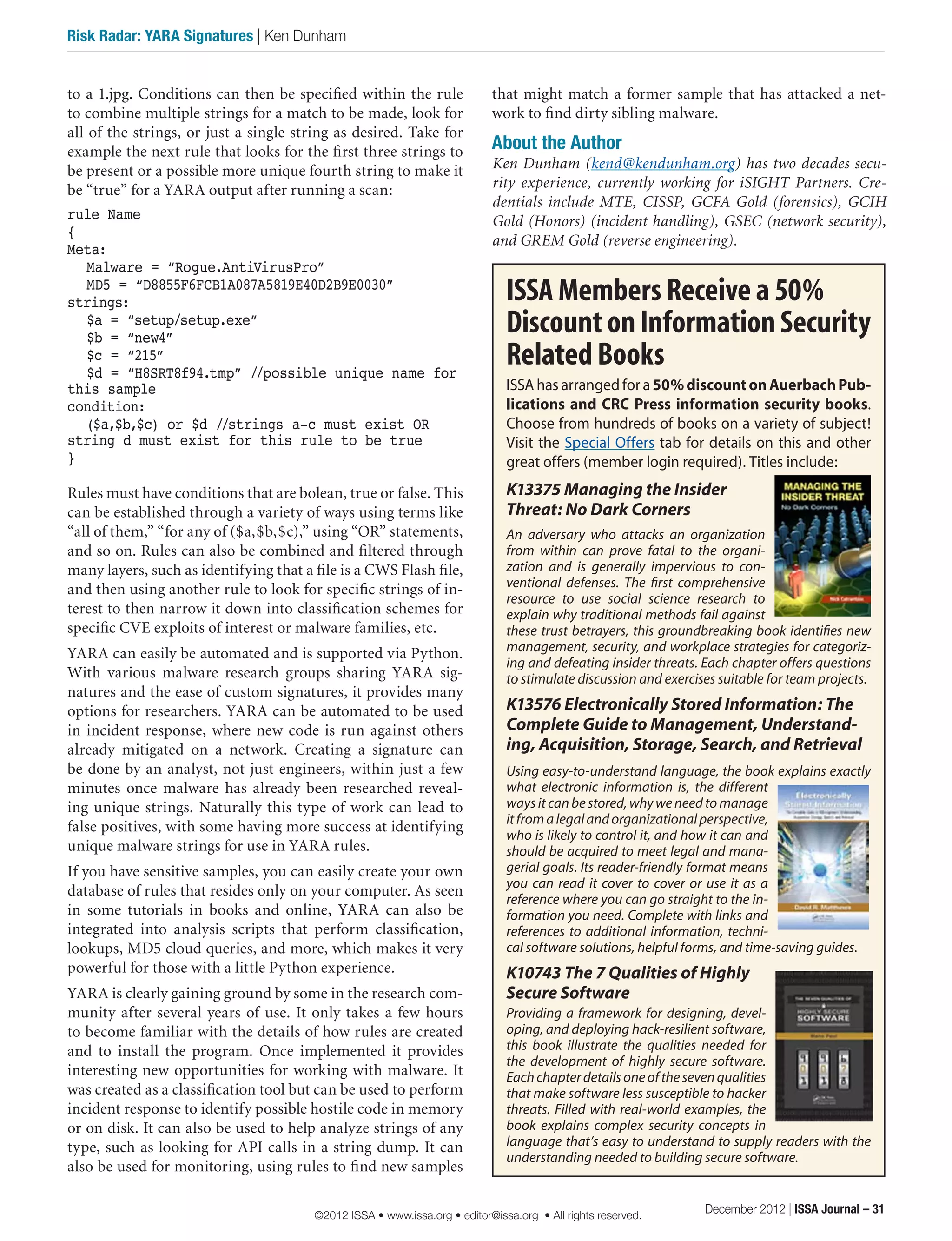 to a 1.jpg. Conditions can then be specified within the rule
to combine multiple strings for a match to be made, look for
all of the strings, or just a single string as desired. Take for
example the next rule that looks for the first three strings to
be present or a possible more unique fourth string to make it
be “true” for a YARA output after running a scan:
rule Name
{
Meta:
	 Malware = “Rogue.AntiVirusPro”
	 MD5 = “D8855F6FCB1A087A5819E40D2B9E0030”
strings:
	 $a = “setup/setup.exe”
	 $b = “new4”
	 $c = “215”
	 $d = “H8SRT8f94.tmp” //possible unique name for
this sample
condition:
	 ($a,$b,$c) or $d //strings a-c must exist OR
string d must exist for this rule to be true
}
Rules must have conditions that are bolean, true or false. This
can be established through a variety of ways using terms like
“all of them,” “for any of ($a,$b,$c),” using “OR” statements,
and so on. Rules can also be combined and filtered through
many layers, such as identifying that a file is a CWS Flash file,
and then using another rule to look for specific strings of in-
terest to then narrow it down into classification schemes for
specific CVE exploits of interest or malware families, etc.
YARA can easily be automated and is supported via Python.
With various malware research groups sharing YARA sig-
natures and the ease of custom signatures, it provides many
options for researchers. YARA can be automated to be used
in incident response, where new code is run against others
already mitigated on a network. Creating a signature can
be done by an analyst, not just engineers, within just a few
minutes once malware has already been researched reveal-
ing unique strings. Naturally this type of work can lead to
false positives, with some having more success at identifying
unique malware strings for use in YARA rules.
If you have sensitive samples, you can easily create your own
database of rules that resides only on your computer. As seen
in some tutorials in books and online, YARA can also be
integrated into analysis scripts that perform classification,
lookups, MD5 cloud queries, and more, which makes it very
powerful for those with a little Python experience.
YARA is clearly gaining ground by some in the research com-
munity after several years of use. It only takes a few hours
to become familiar with the details of how rules are created
and to install the program. Once implemented it provides
interesting new opportunities for working with malware. It
was created as a classification tool but can be used to perform
incident response to identify possible hostile code in memory
or on disk. It can also be used to help analyze strings of any
type, such as looking for API calls in a string dump. It can
also be used for monitoring, using rules to find new samples
that might match a former sample that has attacked a net-
work to find dirty sibling malware.
About the Author
Ken Dunham (kend@kendunham.org) has two decades secu-
rity experience, currently working for iSIGHT Partners. Cre-
dentials include MTE, CISSP, GCFA Gold (forensics), GCIH
Gold (Honors) (incident handling), GSEC (network security),
and GREM Gold (reverse engineering). 
ISSA Members Receive a 50%
DiscountonInformationSecurity
Related Books
ISSA has arranged for a 50%discountonAuerbachPub-
lications and CRC Press information security books.
Choose from hundreds of books on a variety of subject!
Visit the Special Offers tab for details on this and other
great offers (member login required). Titles include:
K13375 Managing the Insider
Threat: No Dark Corners
An adversary who attacks an organization
from within can prove fatal to the organi-
zation and is generally impervious to con-
ventional defenses. The first comprehensive
resource to use social science research to
explain why traditional methods fail against
these trust betrayers, this groundbreaking book identifies new
management, security, and workplace strategies for categoriz-
ing and defeating insider threats. Each chapter offers questions
to stimulate discussion and exercises suitable for team projects.
K13576 Electronically Stored Information: The
Complete Guide to Management, Understand-
ing, Acquisition, Storage, Search, and Retrieval
Using easy-to-understand language, the book explains exactly
what electronic information is, the different
ways it can be stored, why we need to manage
itfromalegalandorganizationalperspective,
who is likely to control it, and how it can and
should be acquired to meet legal and mana-
gerial goals. Its reader-friendly format means
you can read it cover to cover or use it as a
reference where you can go straight to the in-
formation you need. Complete with links and
references to additional information, techni-
cal software solutions, helpful forms, and time-saving guides.
K10743 The 7 Qualities of Highly
Secure Software
Providing a framework for designing, devel-
oping, and deploying hack-resilient software,
this book illustrate the qualities needed for
the development of highly secure software.
Eachchapterdetailsoneofthesevenqualities
that make software less susceptible to hacker
threats. Filled with real-world examples, the
book explains complex security concepts in
language that’s easy to understand to supply readers with the
understanding needed to building secure software.
December 2012 | ISSA Journal – 31
Risk Radar: YARA Signatures | Ken Dunham
©2012 ISSA • www.issa.org • editor@issa.org • All rights reserved.
 