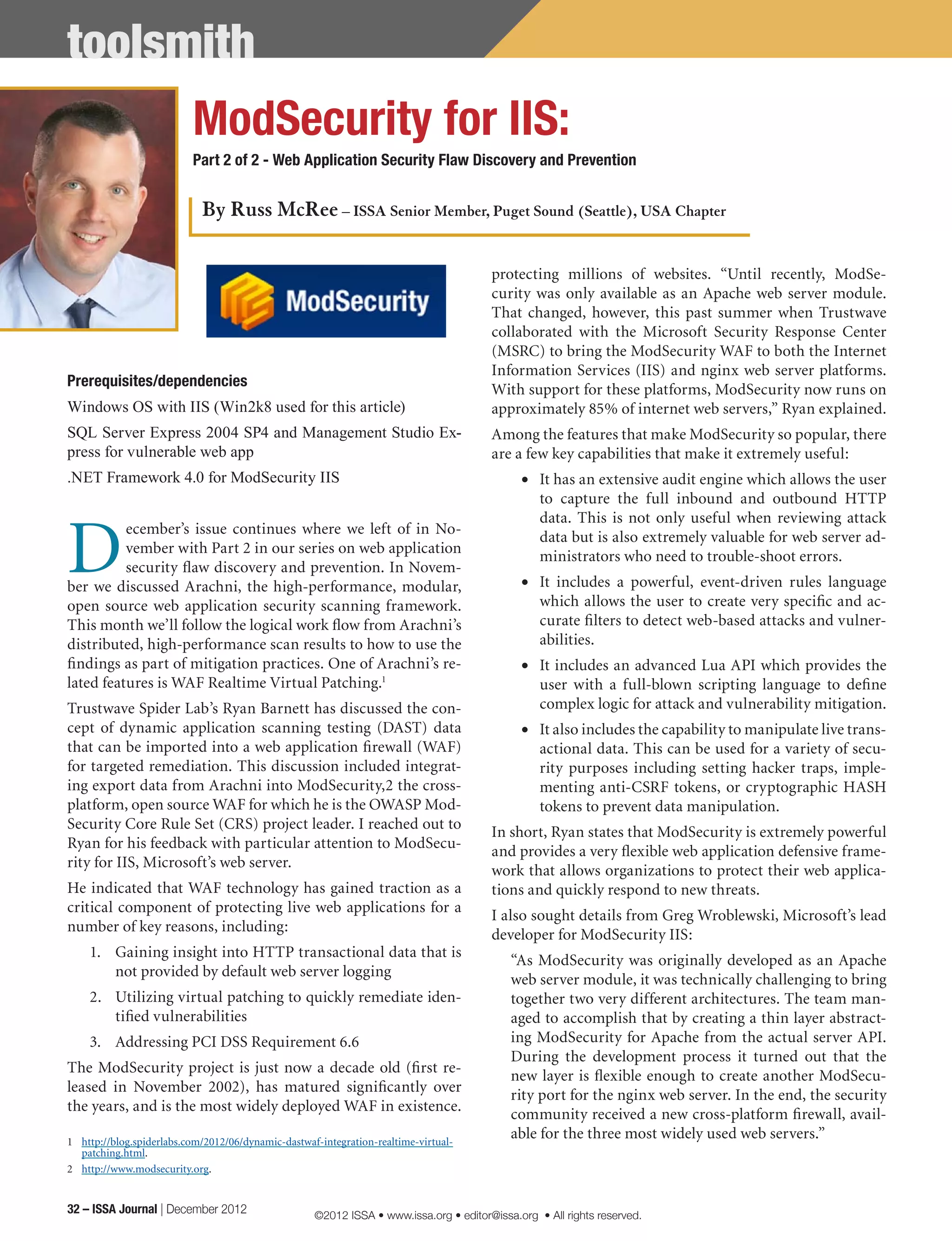toolsmith
Prerequisites/dependencies
Windows OS with IIS (Win2k8 used for this article)
SQL Server Express 2004 SP4 and Management Studio Ex-
press for vulnerable web app
.NET Framework 4.0 for ModSecurity IIS
D
ecember’s issue continues where we left of in No-
vember with Part 2 in our series on web application
security flaw discovery and prevention. In Novem-
ber we discussed Arachni, the high-performance, modular,
open source web application security scanning framework.
This month we’ll follow the logical work flow from Arachni’s
distributed, high-performance scan results to how to use the
findings as part of mitigation practices. One of Arachni’s re-
lated features is WAF Realtime Virtual Patching.1
Trustwave Spider Lab’s Ryan Barnett has discussed the con-
cept of dynamic application scanning testing (DAST) data
that can be imported into a web application firewall (WAF)
for targeted remediation. This discussion included integrat-
ing export data from Arachni into ModSecurity,2 the cross-
platform, open source WAF for which he is the OWASP Mod-
Security Core Rule Set (CRS) project leader. I reached out to
Ryan for his feedback with particular attention to ModSecu-
rity for IIS, Microsoft’s web server.
He indicated that WAF technology has gained traction as a
critical component of protecting live web applications for a
number of key reasons, including:
1.	 Gaining insight into HTTP transactional data that is
not provided by default web server logging
2.	 Utilizing virtual patching to quickly remediate iden-
tified vulnerabilities
3.	 Addressing PCI DSS Requirement 6.6
The ModSecurity project is just now a decade old (first re-
leased in November 2002), has matured significantly over
the years, and is the most widely deployed WAF in existence.
1	 http://blog.spiderlabs.com/2012/06/dynamic-dastwaf-integration-realtime-virtual-
patching.html.
2	 http://www.modsecurity.org.
protecting millions of websites. “Until recently, ModSe-
curity was only available as an Apache web server module.
That changed, however, this past summer when Trustwave
collaborated with the Microsoft Security Response Center
(MSRC) to bring the ModSecurity WAF to both the Internet
Information Services (IIS) and nginx web server platforms.
With support for these platforms, ModSecurity now runs on
approximately 85% of internet web servers,” Ryan explained.
Among the features that make ModSecurity so popular, there
are a few key capabilities that make it extremely useful:
•	 It has an extensive audit engine which allows the user
to capture the full inbound and outbound HTTP
data. This is not only useful when reviewing attack
data but is also extremely valuable for web server ad-
ministrators who need to trouble-shoot errors.
•	 It includes a powerful, event-driven rules language
which allows the user to create very specific and ac-
curate filters to detect web-based attacks and vulner-
abilities.
•	 It includes an advanced Lua API which provides the
user with a full-blown scripting language to define
complex logic for attack and vulnerability mitigation.
•	 It also includes the capability to manipulate live trans-
actional data. This can be used for a variety of secu-
rity purposes including setting hacker traps, imple-
menting anti-CSRF tokens, or cryptographic HASH
tokens to prevent data manipulation.
In short, Ryan states that ModSecurity is extremely powerful
and provides a very flexible web application defensive frame-
work that allows organizations to protect their web applica-
tions and quickly respond to new threats.
I also sought details from Greg Wroblewski, Microsoft’s lead
developer for ModSecurity IIS:
“As ModSecurity was originally developed as an Apache
web server module, it was technically challenging to bring
together two very different architectures. The team man-
aged to accomplish that by creating a thin layer abstract-
ing ModSecurity for Apache from the actual server API.
During the development process it turned out that the
new layer is flexible enough to create another ModSecu-
rity port for the nginx web server. In the end, the security
community received a new cross-platform firewall, avail-
able for the three most widely used web servers.”
ModSecurity for IIS:
Part 2 of 2 - Web Application Security Flaw Discovery and Prevention
By Russ McRee – ISSA Senior Member, Puget Sound (Seattle), USA Chapter
32 – ISSA Journal | December 2012 ©2012 ISSA • www.issa.org • editor@issa.org • All rights reserved.
 