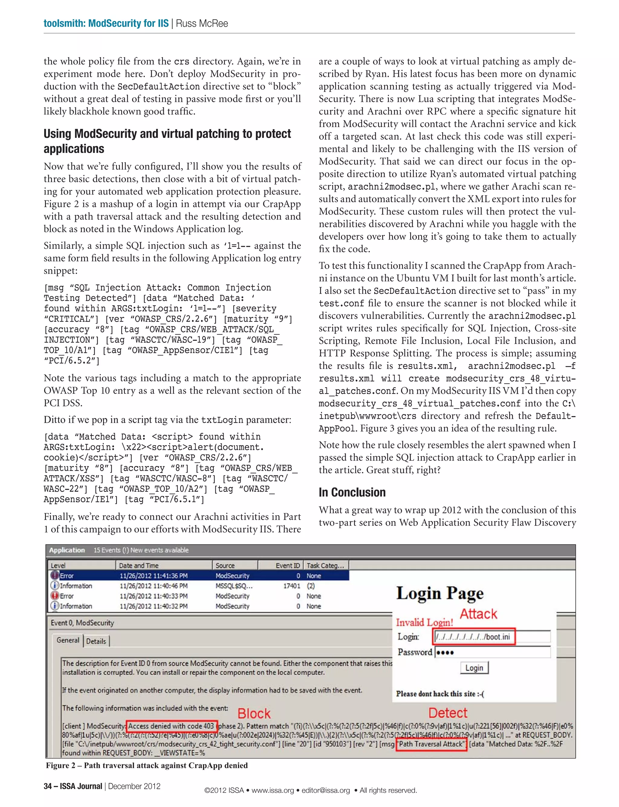 the whole policy file from the crs directory. Again, we’re in
experiment mode here. Don’t deploy ModSecurity in pro-
duction with the SecDefaultAction directive set to “block”
without a great deal of testing in passive mode first or you’ll
likely blackhole known good traffic.
Using ModSecurity and virtual patching to protect
applications
Now that we’re fully configured, I’ll show you the results of
three basic detections, then close with a bit of virtual patch-
ing for your automated web application protection pleasure.
Figure 2 is a mashup of a login in attempt via our CrapApp
with a path traversal attack and the resulting detection and
block as noted in the Windows Application log.
Similarly, a simple SQL injection such as ‘1=1-- against the
same form field results in the following Application log entry
snippet:
[msg “SQL Injection Attack: Common Injection
Testing Detected”] [data “Matched Data: ‘
found within ARGS:txtLogin: ‘1=1--”] [severity
“CRITICAL”] [ver “OWASP_CRS/2.2.6”] [maturity “9”]
[accuracy “8”] [tag “OWASP_CRS/WEB_ATTACK/SQL_
INJECTION”] [tag “WASCTC/WASC-19”] [tag “OWASP_
TOP_10/A1”] [tag “OWASP_AppSensor/CIE1”] [tag
“PCI/6.5.2”]
Note the various tags including a match to the appropriate
OWASP Top 10 entry as a well as the relevant section of the
PCI DSS.
Ditto if we pop in a script tag via the txtLogin parameter:
[data “Matched Data: <script> found within
ARGS:txtLogin: x22><script>alert(document.
cookie)</script>”] [ver “OWASP_CRS/2.2.6”]
[maturity “8”] [accuracy “8”] [tag “OWASP_CRS/WEB_
ATTACK/XSS”] [tag “WASCTC/WASC-8”] [tag “WASCTC/
WASC-22”] [tag “OWASP_TOP_10/A2”] [tag “OWASP_
AppSensor/IE1”] [tag “PCI/6.5.1”]
Finally, we’re ready to connect our Arachni activities in Part
1 of this campaign to our efforts with ModSecurity IIS. There
are a couple of ways to look at virtual patching as amply de-
scribed by Ryan. His latest focus has been more on dynamic
application scanning testing as actually triggered via Mod-
Security. There is now Lua scripting that integrates ModSe-
curity and Arachni over RPC where a specific signature hit
from ModSecurity will contact the Arachni service and kick
off a targeted scan. At last check this code was still experi-
mental and likely to be challenging with the IIS version of
ModSecurity. That said we can direct our focus in the op-
posite direction to utilize Ryan’s automated virtual patching
script, arachni2modsec.pl, where we gather Arachi scan re-
sults and automatically convert the XML export into rules for
ModSecurity. These custom rules will then protect the vul-
nerabilities discovered by Arachni while you haggle with the
developers over how long it’s going to take them to actually
fix the code.
To test this functionality I scanned the CrapApp from Arach-
ni instance on the Ubuntu VM I built for last month’s article.
I also set the SecDefaultAction directive set to “pass” in my
test.conf file to ensure the scanner is not blocked while it
discovers vulnerabilities. Currently the arachni2modsec.pl
script writes rules specifically for SQL Injection, Cross-site
Scripting, Remote File Inclusion, Local File Inclusion, and
HTTP Response Splitting. The process is simple; assuming
the results file is results.xml, arachni2modsec.pl –f
results.xml will create modsecurity_crs_48_virtu-
al_patches.conf. On my ModSecurity IIS VM I’d then copy
modsecurity_crs_48_virtual_patches.conf into the C:
inetpubwwwrootcrs directory and refresh the Default-
AppPool. Figure 3 gives you an idea of the resulting rule.
Note how the rule closely resembles the alert spawned when I
passed the simple SQL injection attack to CrapApp earlier in
the article. Great stuff, right?
In Conclusion
What a great way to wrap up 2012 with the conclusion of this
two-part series on Web Application Security Flaw Discovery
Figure 2 – Path traversal attack against CrapApp denied
34 – ISSA Journal | December 2012
toolsmith: ModSecurity for IIS | Russ McRee
©2012 ISSA • www.issa.org • editor@issa.org • All rights reserved.
 