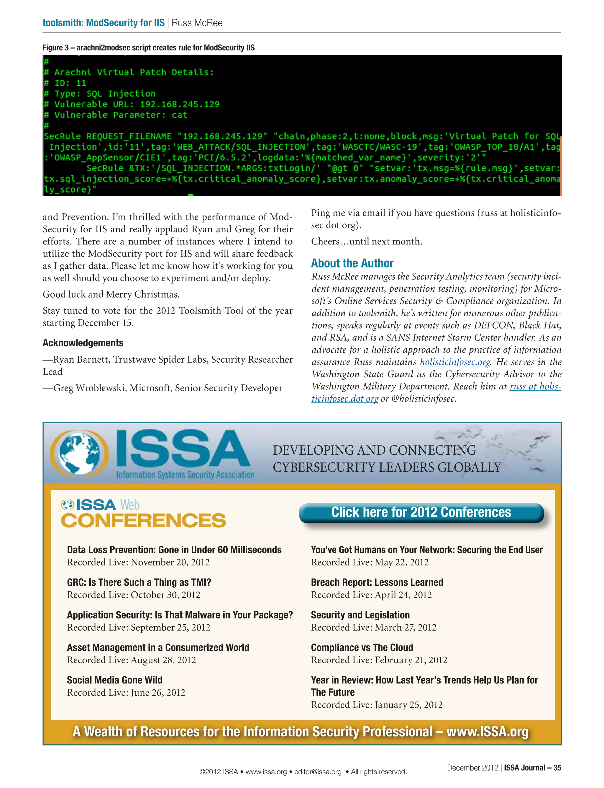 and Prevention. I’m thrilled with the performance of Mod-
Security for IIS and really applaud Ryan and Greg for their
efforts. There are a number of instances where I intend to
utilize the ModSecurity port for IIS and will share feedback
as I gather data. Please let me know how it’s working for you
as well should you choose to experiment and/or deploy.
Good luck and Merry Christmas.
Stay tuned to vote for the 2012 Toolsmith Tool of the year
starting December 15.
Acknowledgements
—Ryan Barnett, Trustwave Spider Labs, Security Researcher
Lead
—Greg Wroblewski, Microsoft, Senior Security Developer
Ping me via email if you have questions (russ at holisticinfo-
sec dot org).
Cheers…until next month.
About the Author
Russ McRee manages the Security Analytics team (security inci-
dent management, penetration testing, monitoring) for Micro-
soft’s Online Services Security & Compliance organization. In
addition to toolsmith, he’s written for numerous other publica-
tions, speaks regularly at events such as DEFCON, Black Hat,
and RSA, and is a SANS Internet Storm Center handler. As an
advocate for a holistic approach to the practice of information
assurance Russ maintains holisticinfosec.org. He serves in the
Washington State Guard as the Cybersecurity Advisor to the
Washington Military Department. Reach him at russ at holis-
ticinfosec.dot org or @holisticinfosec.
A Wealth of Resources for the Information Security Professional – www.ISSA.org
DEVELOPING AND CONNECTING
CYBERSECURITY LEADERS GLOBALLY
Figure 3 – arachni2modsec script creates rule for ModSecurity IIS
Data Loss Prevention: Gone in Under 60 Milliseconds
Recorded Live: November 20, 2012 
GRC: Is There Such a Thing as TMI?
Recorded Live: October 30, 2012 
Application Security: Is That Malware in Your Package?
Recorded Live: September 25, 2012 
Asset Management in a Consumerized World
Recorded Live: August 28, 2012 
Social Media Gone Wild
Recorded Live: June 26, 2012
You’ve Got Humans on Your Network: Securing the End User
Recorded Live: May 22, 2012 
Breach Report: Lessons Learned
Recorded Live: April 24, 2012 
Security and Legislation
Recorded Live: March 27, 2012
Compliance vs The Cloud
Recorded Live: February 21, 2012
Year in Review: How Last Year’s Trends Help Us Plan for
The Future
Recorded Live: January 25, 2012
Click here for 2012 ConferencesClick here for 2012 Conferences
December 2012 | ISSA Journal – 35
toolsmith: ModSecurity for IIS | Russ McRee
©2012 ISSA • www.issa.org • editor@issa.org • All rights reserved.
 