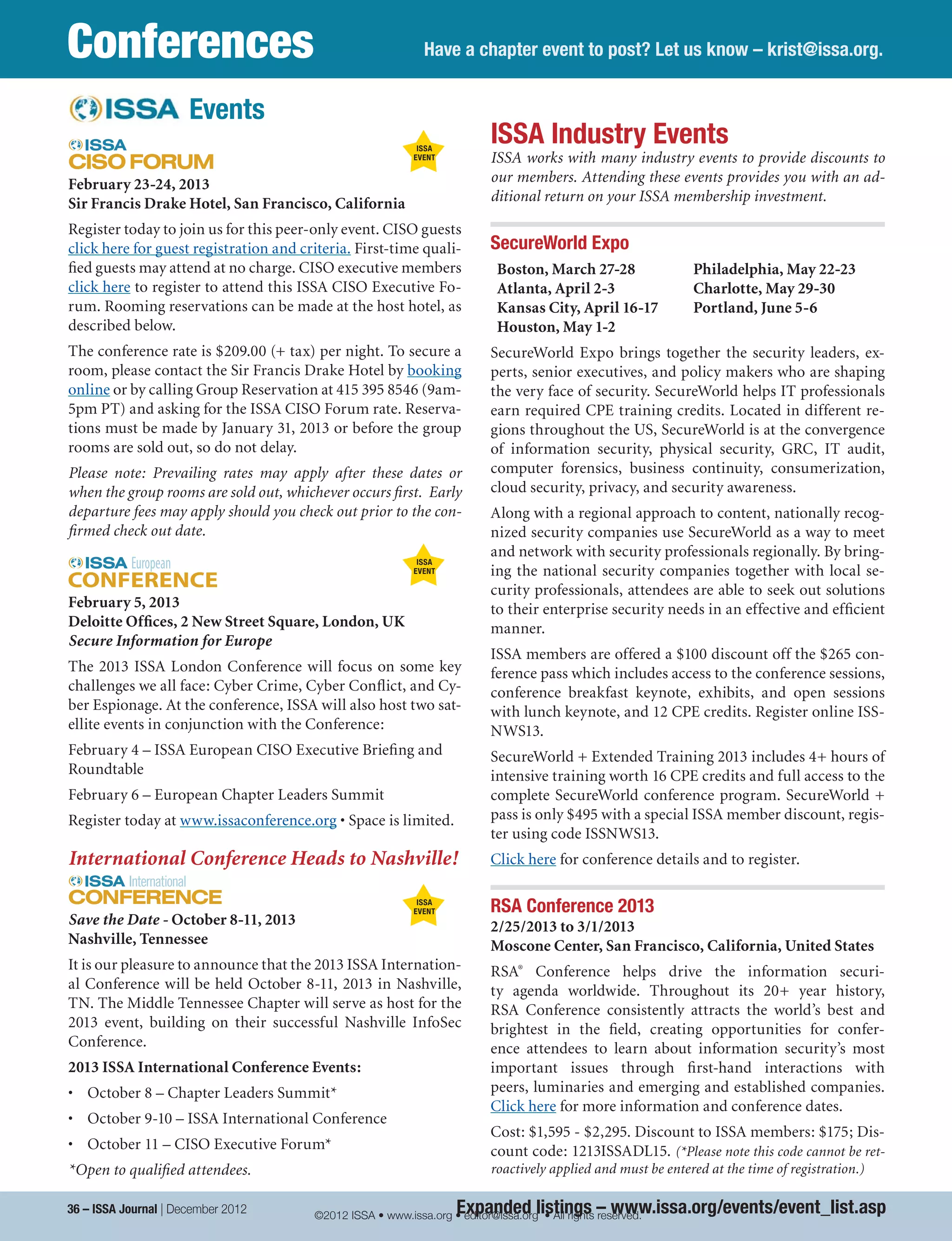 Expanded listings – www.issa.org/events/event_list.asp
Have a chapter event to post? Let us know – krist@issa.org.Conferences
ISSA Industry Events
ISSA works with many industry events to provide discounts to
our members. Attending these events provides you with an ad-
ditional return on your ISSA membership investment.
SecureWorld Expo
Boston, March 27-28
Atlanta, April 2-3
Kansas City, April 16-17
Houston, May 1-2
Philadelphia, May 22-23
Charlotte, May 29-30
Portland, June 5-6
SecureWorld Expo brings together the security leaders, ex-
perts, senior executives, and policy makers who are shaping
the very face of security. SecureWorld helps IT professionals
earn required CPE training credits. Located in different re-
gions throughout the US, SecureWorld is at the convergence
of information security, physical security, GRC, IT audit,
computer forensics, business continuity, consumerization,
cloud security, privacy, and security awareness.
Along with a regional approach to content, nationally recog-
nized security companies use SecureWorld as a way to meet
and network with security professionals regionally. By bring-
ing the national security companies together with local se-
curity professionals, attendees are able to seek out solutions
to their enterprise security needs in an effective and efficient
manner.
ISSA members are offered a $100 discount off the $265 con-
ference pass which includes access to the conference sessions,
conference breakfast keynote, exhibits, and open sessions
with lunch keynote, and 12 CPE credits. Register online ISS-
NWS13.
SecureWorld + Extended Training 2013 includes 4+ hours of
intensive training worth 16 CPE credits and full access to the
complete SecureWorld conference program. SecureWorld +
pass is only $495 with a special ISSA member discount, regis-
ter using code ISSNWS13.
Click here for conference details and to register.
RSA Conference 2013 
2/25/2013 to 3/1/2013
Moscone Center, San Francisco, California, United States
RSA®
Conference helps drive the information securi-
ty agenda worldwide. Throughout its 20+ year history,
RSA Conference consistently attracts the world’s best and
brightest in the field, creating opportunities for confer-
ence attendees to learn about information security’s most
important issues through first-hand interactions with
peers, luminaries and emerging and established companies.
Click here for more information and conference dates. 
Cost: $1,595 - $2,295. Discount to ISSA members: $175; Dis-
count code: 1213ISSADL15. (*Please note this code cannot be ret-
roactively applied and must be entered at the time of registration.)
February 23-24, 2013
Sir Francis Drake Hotel, San Francisco, California
Register today to join us for this peer-only event. CISO guests
click here for guest registration and criteria. First-time quali-
fied guests may attend at no charge. CISO executive members
click here to register to attend this ISSA CISO Executive Fo-
rum. Rooming reservations can be made at the host hotel, as
described below.
The conference rate is $209.00 (+ tax) per night. To secure a
room, please contact the Sir Francis Drake Hotel by booking
online or by calling Group Reservation at 415 395 8546 (9am-
5pm PT) and asking for the ISSA CISO Forum rate. Reserva-
tions must be made by January 31, 2013 or before the group
rooms are sold out, so do not delay.
Please note: Prevailing rates may apply after these dates or
when the group rooms are sold out, whichever occurs first.  Early
departure fees may apply should you check out prior to the con-
firmed check out date.
February 5, 2013
Deloitte Offices, 2 New Street Square, London, UK
Secure Information for Europe
The 2013 ISSA London Conference will focus on some key
challenges we all face: Cyber Crime, Cyber Conflict, and Cy-
ber Espionage. At the conference, ISSA will also host two sat-
ellite events in conjunction with the Conference:
February 4 – ISSA European CISO Executive Briefing and
Roundtable
February 6 – European Chapter Leaders Summit
Register today at www.issaconference.org • Space is limited.
International Conference Heads to Nashville!
Save the Date - October 8-11, 2013
Nashville, Tennessee
It is our pleasure to announce that the 2013 ISSA Internation-
al Conference will be held October 8-11, 2013 in Nashville,
TN. The Middle Tennessee Chapter will serve as host for the
2013 event, building on their successful Nashville InfoSec
Conference.
2013 ISSA International Conference Events:
•	 October 8 – Chapter Leaders Summit*
•	 October 9-10 – ISSA International Conference
•	 October 11 – CISO Executive Forum*
*Open to qualified attendees.
ISSA
EVENT
ISSA
EVENT
ISSA
EVENT
Events
36 – ISSA Journal | December 2012 ©2012 ISSA • www.issa.org • editor@issa.org • All rights reserved.
 