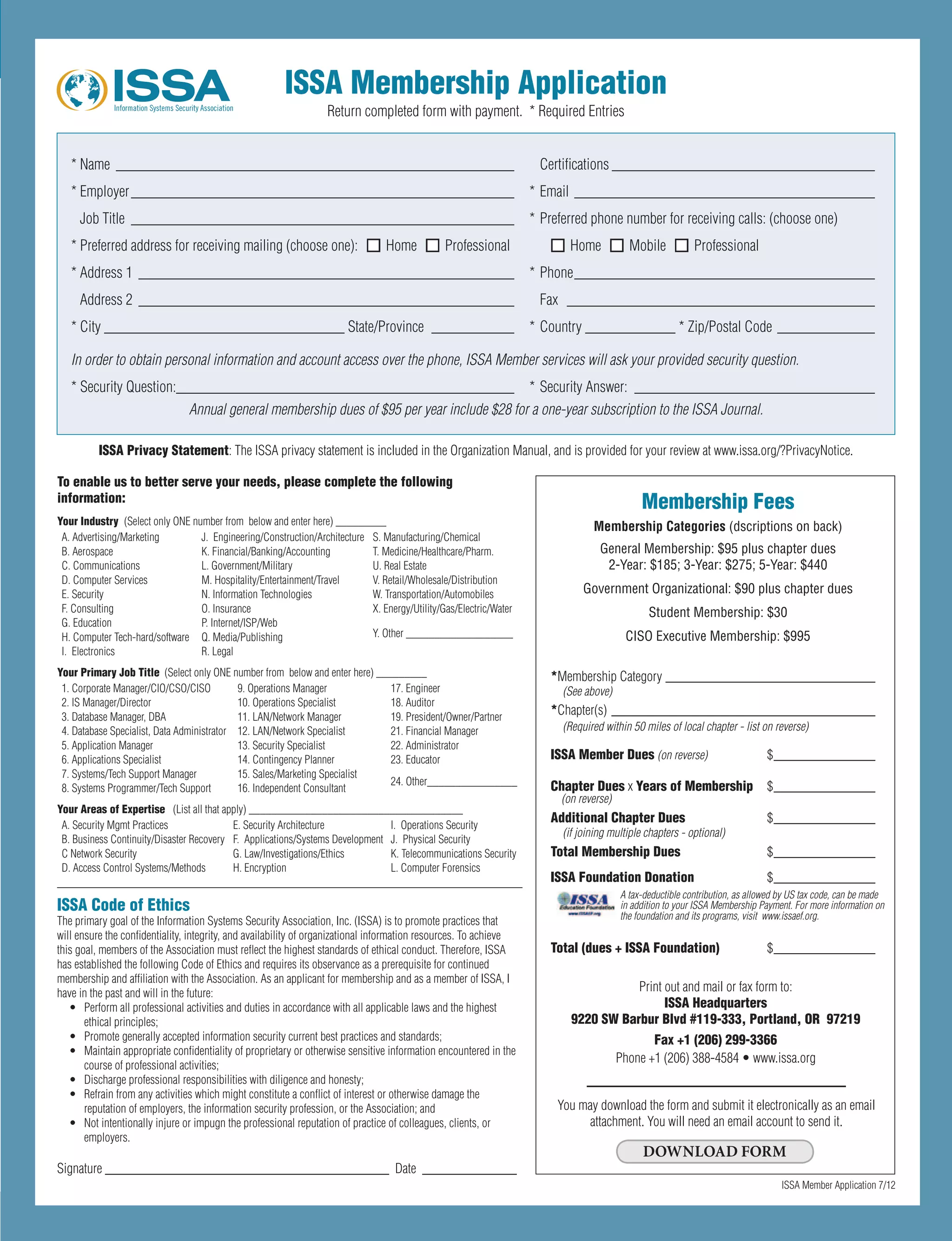 *	Name	 _____________________________________________________ 	 	 Certifications	___________________________________
*	Employer	___________________________________________________ 	 *	Email	________________________________________
	 Job	Title	 ___________________________________________________ 	 *	Preferred	phone	number	for	receiving	calls:	(choose	one)
*	Preferred	address	for	receiving	mailing	(choose	one):			n		Home			n		Professional	 	 	 	n		Home			n		Mobile			n		Professional
*	Address	1	 __________________________________________________ 	 *	Phone	________________________________________
	 Address	2	 __________________________________________________ 	 	 Fax		_________________________________________
*	City	________________________________	State/Province		___________ 	 *	Country	____________	*	Zip/Postal	Code	_____________ 	
In order to obtain personal information and account access over the phone, ISSA Member services will ask your provided security question.
*	Security	Question:	_____________________________________________ 	 *	Security	Answer:		________________________________
Annual general membership dues of $95 per year include $28 for a one-year subscription to the ISSA Journal.
ISSA Code of Ethics
The	primary	goal	of	the	Information	Systems	Security	Association,	Inc.	(ISSA)	is	to	promote	practices	that	
will	ensure	the	confidentiality,	integrity,	and	availability	of	organizational	information	resources.	To	achieve	
this	goal,	members	of	the	Association	must	reflect	the	highest	standards	of	ethical	conduct.	Therefore,	ISSA	
has	established	the	following	Code	of	Ethics	and	requires	its	observance	as	a	prerequisite	for	continued	
membership	and	affiliation	with	the	Association.	As	an	applicant	for	membership	and	as	a	member	of	ISSA,	I	
have	in	the	past	and	will	in	the	future:	
•	 Perform	all	professional	activities	and	duties	in	accordance	with	all	applicable	laws	and	the	highest	
ethical	principles;	
•	 Promote	generally	accepted	information	security	current	best	practices	and	standards;	
•	 Maintain	appropriate	confidentiality	of	proprietary	or	otherwise	sensitive	information	encountered	in	the	
course	of	professional	activities;	
•	 Discharge	professional	responsibilities	with	diligence	and	honesty;	
•	 Refrain	from	any	activities	which	might	constitute	a	conflict	of	interest	or	otherwise	damage	the	
reputation	of	employers,	the	information	security	profession,	or	the	Association;	and	
•	 Not	intentionally	injure	or	impugn	the	professional	reputation	of	practice	of	colleagues,	clients,	or	
employers.	
Signature	__________________________________________		Date	 ______________
To enable us to better serve your needs, please complete the following
information:
Your Industry (Select	only	ONE	number	from		below	and	enter	here)	_________	
A.	Advertising/Marketing		 J.		Engineering/Construction/Architecture		 S.	Manufacturing/Chemical	
B.	Aerospace	 K.	Financial/Banking/Accounting		 T.	Medicine/Healthcare/Pharm.	
C.	Communications		 L.	Government/Military		 U.	Real	Estate		
D.	Computer	Services		 M.	Hospitality/Entertainment/Travel		 V.	Retail/Wholesale/Distribution	
E.	Security		 N.	Information	Technologies		 W.	Transportation/Automobiles	
F.	Consulting		 O.	Insurance		 X.	Energy/Utility/Gas/Electric/Water	
G.	Education	 P.	Internet/ISP/Web		
Y.	Other	___________________	H.	Computer	Tech-hard/software		 Q.	Media/Publishing	
I.		Electronics		 R.	Legal	
Your Primary Job Title		(Select	only	ONE	number	from		below	and	enter	here)	_________	
1.	Corporate	Manager/CIO/CSO/CISO		 9.	Operations	Manager	 17.	Engineer	
2.	IS	Manager/Director	 10.	Operations	Specialist	 18.	Auditor	
3.	Database	Manager,	DBA	 11.	LAN/Network	Manager		 19.	President/Owner/Partner	
4.	Database	Specialist,	Data	Administrator	 12.	LAN/Network	Specialist		 21.	Financial	Manager	
5.	Application	Manager	 13.	Security	Specialist		 22.	Administrator	
6.	Applications	Specialist	 14.	Contingency	Planner		 23.	Educator	
7.	Systems/Tech	Support	Manager	 15.	Sales/Marketing	Specialist		
24.	Other________________
8.	Systems	Programmer/Tech	Support	 16.	Independent	Consultant	
Your Areas of Expertise 		(List	all	that	apply)	______________________________________
A.	Security	Mgmt	Practices		 E.	Security	Architecture		 I.		Operations	Security	
B.	Business	Continuity/Disaster	Recovery		 F.		Applications/Systems	Development		 J.		Physical	Security	
C	Network	Security		 G.	Law/Investigations/Ethics		 K.	Telecommunications	Security	
D.	Access	Control	Systems/Methods		 H.	Encryption		 L.	Computer	Forensics	
ISSA Membership Application
Return	completed	form	with	payment.		*	Required	Entries
ISSA	Member	Application	7/12
Membership Fees
Membership Categories (dscriptions on back)
General Membership: $95 plus chapter dues
2-Year: $185; 3-Year: $275; 5-Year: $440
Government Organizational: $90 plus chapter dues
Student Membership: $30
CISO Executive Membership: $995
*Membership	Category	_______________________________
(See above)
*Chapter(s)	_______________________________________
(Required within 50 miles of local chapter - list on reverse)
ISSA Member Dues	(on reverse)	 $	_______________
Chapter Dues	x	Years of Membership		 $	_______________
(on reverse)
Additional Chapter Dues		 $_______________
(if joining multiple chapters - optional)
Total Membership Dues 	 $	_______________
ISSA Foundation Donation	 $	_______________
A tax-deductible contribution, as allowed by US tax code, can be made
in addition to your ISSA Membership Payment. For more information on
the foundation and its programs, visit www.issaef.org.
Total (dues + ISSA Foundation) 	 $	_______________
You	may	download	the	form	and	submit	it	electronically	as	an	email	
attachment.	You	will	need	an	email	account	to	send	it.	
DOWNLOAD FORM
ISSA Privacy Statement:	The	ISSA	privacy	statement	is	included	in	the	Organization	Manual,	and	is	provided	for	your	review	at	www.issa.org/?PrivacyNotice.
Print	out	and	mail	or	fax	form	to:	
ISSA Headquarters
9220 SW Barbur Blvd #119-333, Portland, OR 97219
Fax +1 (206) 299-3366
Phone	+1	(206)	388-4584	•	www.issa.org
DOWNLOAD FORM
 