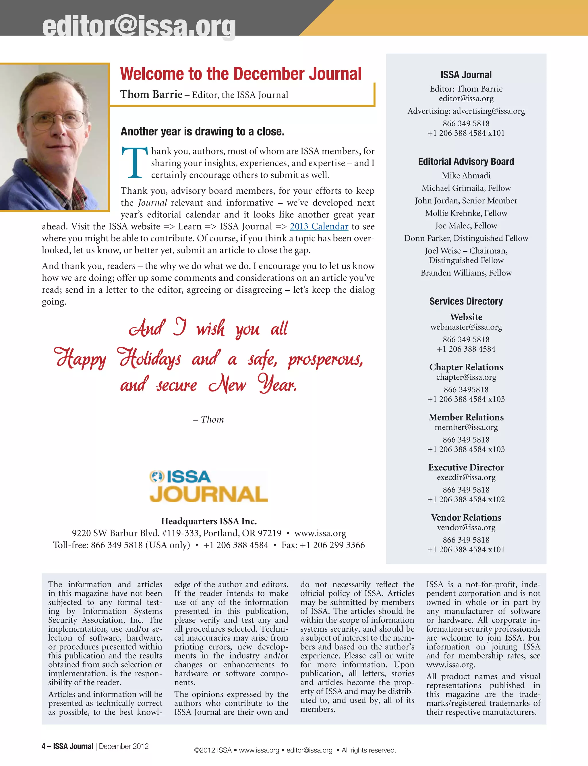 The information and articles
in this magazine have not been
subjected to any formal test-
ing by Information Systems
Security Association, Inc. The
implementation, use and/or se-
lection of software, hardware,
or procedures presented within
this publication and the results
obtained from such selection or
implementation, is the respon-
sibility of the reader.
Articles and information will be
presented as technically correct
as possible, to the best knowl-
edge of the author and editors.
If the reader intends to make
use of any of the information
presented in this publication,
please verify and test any and
all procedures selected. Techni-
cal inaccuracies may arise from
printing errors, new develop-
ments in the industry and/or
changes or enhancements to
hardware or software compo-
nents.
The opinions expressed by the
authors who contribute to the
ISSA Journal are their own and
do not necessarily reflect the
official policy of ISSA. Articles
may be submitted by members
of ISSA. The articles should be
within the scope of information
systems security, and should be
a subject of interest to the mem-
bers and based on the author’s
experience. Please call or write
for more information. Upon
publication, all letters, stories
and articles become the prop-
erty of ISSA and may be distrib-
uted to, and used by, all of its
members.
ISSA is a not-for-profit, inde-
pendent corporation and is not
owned in whole or in part by
any manufacturer of software
or hardware. All corporate in-
formation security professionals
are welcome to join ISSA. For
information on joining ISSA
and for membership rates, see
www.issa.org.
All product names and visual
representations published in
this magazine are the trade-
marks/registered trademarks of
their respective manufacturers.
editor@issa.org
Another year is drawing to a close.
T
hank you, authors, most of whom are ISSA members, for
sharing your insights, experiences, and expertise – and I
certainly encourage others to submit as well.
Thank you, advisory board members, for your efforts to keep
the Journal relevant and informative – we’ve developed next
year’s editorial calendar and it looks like another great year
ahead. Visit the ISSA website => Learn => ISSA Journal => 2013 Calendar to see
where you might be able to contribute. Of course, if you think a topic has been over-
looked, let us know, or better yet, submit an article to close the gap.
And thank you, readers – the why we do what we do. I encourage you to let us know
how we are doing; offer up some comments and considerations on an article you’ve
read; send in a letter to the editor, agreeing or disagreeing – let’s keep the dialog
going.
And I wish you all
Happy Holidays and a safe, prosperous,
and secure New Year.
– Thom
ISSA Journal
Editor: Thom Barrie
editor@issa.org
Advertising: advertising@issa.org
866 349 5818
+1 206 388 4584 x101
Editorial Advisory Board
Mike Ahmadi
Michael Grimaila, Fellow
John Jordan, Senior Member
Mollie Krehnke, Fellow
Joe Malec, Fellow
Donn Parker, Distinguished Fellow
Joel Weise – Chairman,
Distinguished Fellow
Branden Williams, Fellow
Services Directory
Website
webmaster@issa.org
866 349 5818
+1 206 388 4584
Chapter Relations
chapter@issa.org
866 3495818
+1 206 388 4584 x103
Member Relations
member@issa.org
866 349 5818
+1 206 388 4584 x103
Executive Director
execdir@issa.org
866 349 5818
+1 206 388 4584 x102
Vendor Relations
vendor@issa.org
866 349 5818
+1 206 388 4584 x101
Headquarters ISSA Inc.
9220 SW Barbur Blvd. #119-333, Portland, OR 97219  •  www.issa.org
Toll-free: 866 349 5818 (USA only)  •  +1 206 388 4584  •  Fax: +1 206 299 3366
Welcome to the December Journal
Thom Barrie – Editor, the ISSA Journal
4 – ISSA Journal | December 2012 ©2012 ISSA • www.issa.org • editor@issa.org • All rights reserved.
 