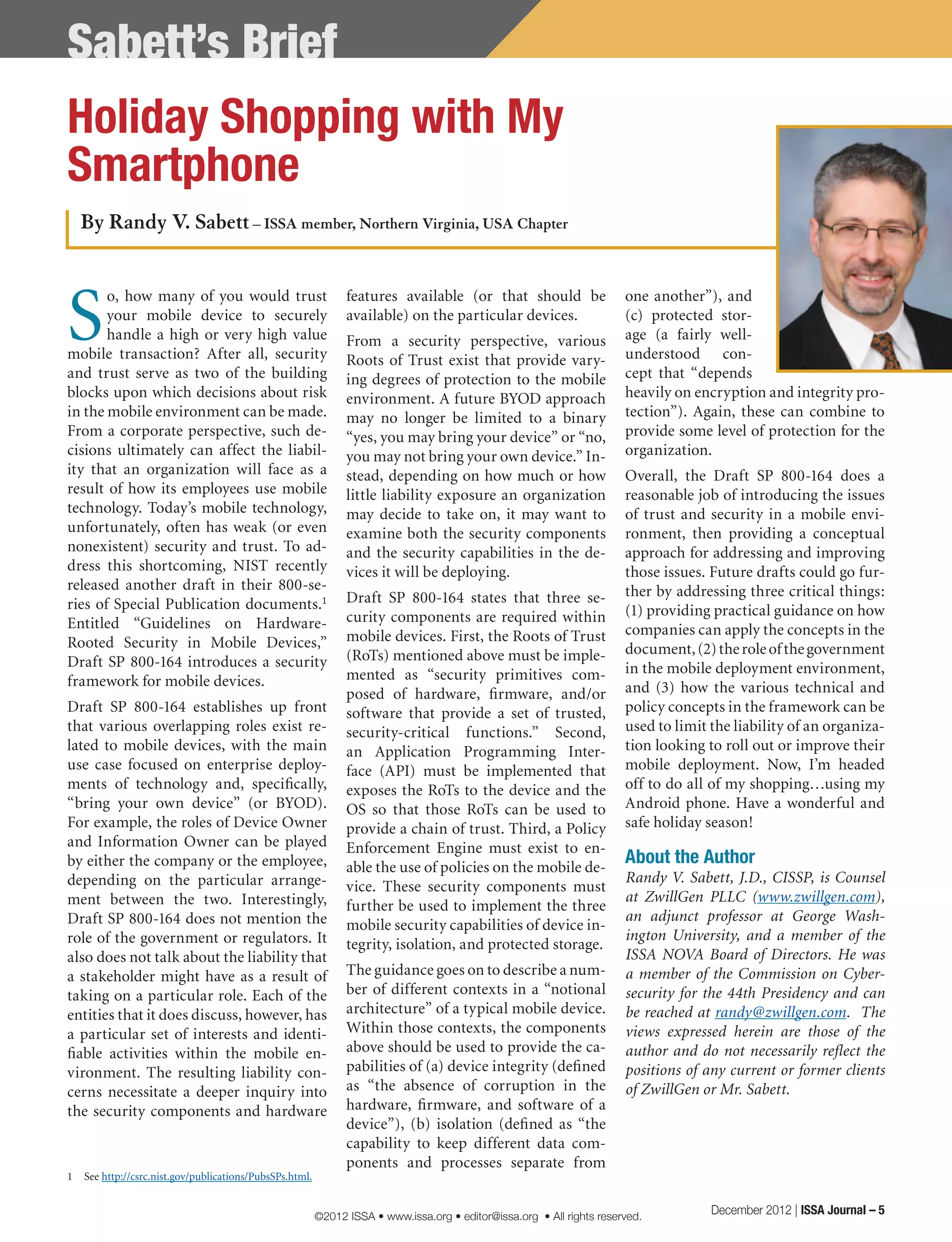 Sabett’s Brief
one another”), and
(c) protected stor-
age (a fairly well-
understood con-
cept that “depends
heavily on encryption and integrity pro-
tection”). Again, these can combine to
provide some level of protection for the
organization.
Overall, the Draft SP 800-164 does a
reasonable job of introducing the issues
of trust and security in a mobile envi-
ronment, then providing a conceptual
approach for addressing and improving
those issues. Future drafts could go fur-
ther by addressing three critical things:
(1) providing practical guidance on how
companies can apply the concepts in the
document,(2)theroleofthegovernment
in the mobile deployment environment,
and (3) how the various technical and
policy concepts in the framework can be
used to limit the liability of an organiza-
tion looking to roll out or improve their
mobile deployment. Now, I’m headed
off to do all of my shopping…using my
Android phone. Have a wonderful and
safe holiday season!
About the Author
Randy V. Sabett, J.D., CISSP, is Counsel
at ZwillGen PLLC (www.zwillgen.com),
an adjunct professor at George Wash-
ington University, and a member of the
ISSA NOVA Board of Directors. He was
a member of the Commission on Cyber-
security for the 44th Presidency and can
be reached at randy@zwillgen.com. The
views expressed herein are those of the
author and do not necessarily reflect the
positions of any current or former clients
of ZwillGen or Mr. Sabett.
S
o, how many of you would trust
your mobile device to securely
handle a high or very high value
mobile transaction? After all, security
and trust serve as two of the building
blocks upon which decisions about risk
in the mobile environment can be made.
From a corporate perspective, such de-
cisions ultimately can affect the liabil-
ity that an organization will face as a
result of how its employees use mobile
technology. Today’s mobile technology,
unfortunately, often has weak (or even
nonexistent) security and trust. To ad-
dress this shortcoming, NIST recently
released another draft in their 800-se-
ries of Special Publication documents.1
Entitled “Guidelines on Hardware-
Rooted Security in Mobile Devices,”
Draft SP 800-164 introduces a security
framework for mobile devices.
Draft SP 800-164 establishes up front
that various overlapping roles exist re-
lated to mobile devices, with the main
use case focused on enterprise deploy-
ments of technology and, specifically,
“bring your own device” (or BYOD).
For example, the roles of Device Owner
and Information Owner can be played
by either the company or the employee,
depending on the particular arrange-
ment between the two. Interestingly,
Draft SP 800-164 does not mention the
role of the government or regulators. It
also does not talk about the liability that
a stakeholder might have as a result of
taking on a particular role. Each of the
entities that it does discuss, however, has
a particular set of interests and identi-
fiable activities within the mobile en-
vironment. The resulting liability con-
cerns necessitate a deeper inquiry into
the security components and hardware
1	 See http://csrc.nist.gov/publications/PubsSPs.html.
features available (or that should be
available) on the particular devices.
From a security perspective, various
Roots of Trust exist that provide vary-
ing degrees of protection to the mobile
environment. A future BYOD approach
may no longer be limited to a binary
“yes, you may bring your device” or “no,
you may not bring your own device.” In-
stead, depending on how much or how
little liability exposure an organization
may decide to take on, it may want to
examine both the security components
and the security capabilities in the de-
vices it will be deploying.
Draft SP 800-164 states that three se-
curity components are required within
mobile devices. First, the Roots of Trust
(RoTs) mentioned above must be imple-
mented as “security primitives com-
posed of hardware, firmware, and/or
software that provide a set of trusted,
security-critical functions.” Second,
an Application Programming Inter-
face (API) must be implemented that
exposes the RoTs to the device and the
OS so that those RoTs can be used to
provide a chain of trust. Third, a Policy
Enforcement Engine must exist to en-
able the use of policies on the mobile de-
vice. These security components must
further be used to implement the three
mobile security capabilities of device in-
tegrity, isolation, and protected storage.
The guidance goes on to describe a num-
ber of different contexts in a “notional
architecture” of a typical mobile device.
Within those contexts, the components
above should be used to provide the ca-
pabilities of (a) device integrity (defined
as “the absence of corruption in the
hardware, firmware, and software of a
device”), (b) isolation (defined as “the
capability to keep different data com-
ponents and processes separate from
By Randy V. Sabett – ISSA member, Northern Virginia, USA Chapter
Holiday Shopping with My
Smartphone
December 2012 | ISSA Journal – 5©2012 ISSA • www.issa.org • editor@issa.org • All rights reserved.
 