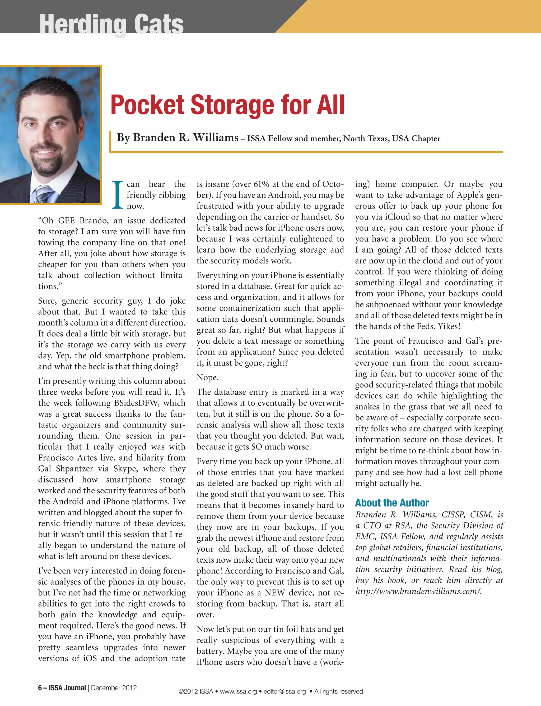 Pocket Storage for All
I
can hear the
friendly ribbing
now.
“Oh GEE Brando, an issue dedicated
to storage? I am sure you will have fun
towing the company line on that one!
After all, you joke about how storage is
cheaper for you than others when you
talk about collection without limita-
tions.”
Sure, generic security guy, I do joke
about that. But I wanted to take this
month’s column in a different direction.
It does deal a little bit with storage, but
it’s the storage we carry with us every
day. Yep, the old smartphone problem,
and what the heck is that thing doing?
I’m presently writing this column about
three weeks before you will read it. It’s
the week following BSidesDFW, which
was a great success thanks to the fan-
tastic organizers and community sur-
rounding them. One session in par-
ticular that I really enjoyed was with
Francisco Artes live, and hilarity from
Gal Shpantzer via Skype, where they
discussed how smartphone storage
worked and the security features of both
the Android and iPhone platforms. I’ve
written and blogged about the super fo-
rensic-friendly nature of these devices,
but it wasn’t until this session that I re-
ally began to understand the nature of
what is left around on these devices.
I’ve been very interested in doing foren-
sic analyses of the phones in my house,
but I’ve not had the time or networking
abilities to get into the right crowds to
both gain the knowledge and equip-
ment required. Here’s the good news. If
you have an iPhone, you probably have
pretty seamless upgrades into newer
versions of iOS and the adoption rate
is insane (over 61% at the end of Octo-
ber). If you have an Android, you may be
frustrated with your ability to upgrade
depending on the carrier or handset. So
let’s talk bad news for iPhone users now,
because I was certainly enlightened to
learn how the underlying storage and
the security models work.
Everything on your iPhone is essentially
stored in a database. Great for quick ac-
cess and organization, and it allows for
some containerization such that appli-
cation data doesn’t commingle. Sounds
great so far, right? But what happens if
you delete a text message or something
from an application? Since you deleted
it, it must be gone, right?
Nope.
The database entry is marked in a way
that allows it to eventually be overwrit-
ten, but it still is on the phone. So a fo-
rensic analysis will show all those texts
that you thought you deleted. But wait,
because it gets SO much worse.
Every time you back up your iPhone, all
of those entries that you have marked
as deleted are backed up right with all
the good stuff that you want to see. This
means that it becomes insanely hard to
remove them from your device because
they now are in your backups. If you
grab the newest iPhone and restore from
your old backup, all of those deleted
texts now make their way onto your new
phone! According to Francisco and Gal,
the only way to prevent this is to set up
your iPhone as a NEW device, not re-
storing from backup. That is, start all
over.
Now let’s put on our tin foil hats and get
really suspicious of everything with a
battery. Maybe you are one of the many
iPhone users who doesn’t have a (work-
ing) home computer. Or maybe you
want to take advantage of Apple’s gen-
erous offer to back up your phone for
you via iCloud so that no matter where
you are, you can restore your phone if
you have a problem. Do you see where
I am going? All of those deleted texts
are now up in the cloud and out of your
control. If you were thinking of doing
something illegal and coordinating it
from your iPhone, your backups could
be subpoenaed without your knowledge
and all of those deleted texts might be in
the hands of the Feds. Yikes!
The point of Francisco and Gal’s pre-
sentation wasn’t necessarily to make
everyone run from the room scream-
ing in fear, but to uncover some of the
good security-related things that mobile
devices can do while highlighting the
snakes in the grass that we all need to
be aware of – especially corporate secu-
rity folks who are charged with keeping
information secure on those devices. It
might be time to re-think about how in-
formation moves throughout your com-
pany and see how bad a lost cell phone
might actually be.
About the Author
Branden R. Williams, CISSP, CISM, is
a CTO at RSA, the Security Division of
EMC, ISSA Fellow, and regularly assists
top global retailers, financial institutions,
and multinationals with their informa-
tion security initiatives. Read his blog,
buy his book, or reach him directly at
http://www.brandenwilliams.com/.
By Branden R. Williams – ISSA Fellow and member, North Texas, USA Chapter
Herding Cats
6 – ISSA Journal | December 2012 ©2012 ISSA • www.issa.org • editor@issa.org • All rights reserved.
 