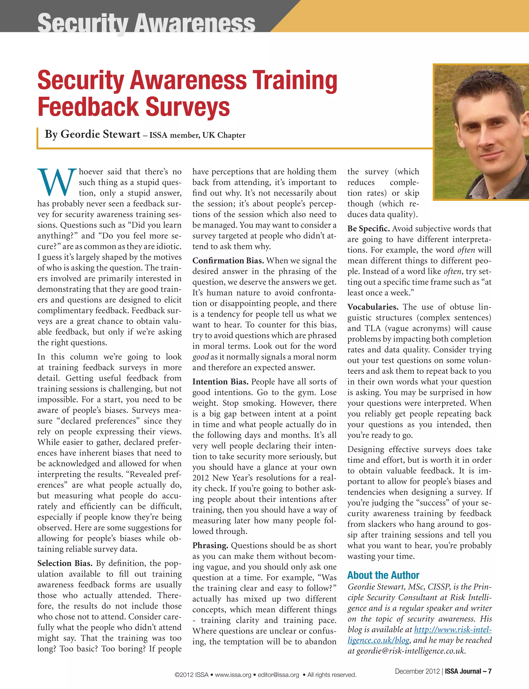 W
hoever said that there’s no
such thing as a stupid ques-
tion, only a stupid answer,
has probably never seen a feedback sur-
vey for security awareness training ses-
sions. Questions such as “Did you learn
anything?” and “Do you feel more se-
cure?” are as common as they are idiotic.
I guess it’s largely shaped by the motives
of who is asking the question. The train-
ers involved are primarily interested in
demonstrating that they are good train-
ers and questions are designed to elicit
complimentary feedback. Feedback sur-
veys are a great chance to obtain valu-
able feedback, but only if we’re asking
the right questions.
In this column we’re going to look
at training feedback surveys in more
detail. Getting useful feedback from
training sessions is challenging, but not
impossible. For a start, you need to be
aware of people’s biases. Surveys mea-
sure “declared preferences” since they
rely on people expressing their views.
While easier to gather, declared prefer-
ences have inherent biases that need to
be acknowledged and allowed for when
interpreting the results. “Revealed pref-
erences” are what people actually do,
but measuring what people do accu-
rately and efficiently can be difficult,
especially if people know they’re being
observed. Here are some suggestions for
allowing for people’s biases while ob-
taining reliable survey data.
Selection Bias. By definition, the pop-
ulation available to fill out training
awareness feedback forms are usually
those who actually attended. There-
fore, the results do not include those
who chose not to attend. Consider care-
fully what the people who didn’t attend
might say. That the training was too
long? Too basic? Too boring? If people
have perceptions that are holding them
back from attending, it’s important to
find out why. It’s not necessarily about
the session; it’s about people’s percep-
tions of the session which also need to
be managed. You may want to consider a
survey targeted at people who didn’t at-
tend to ask them why.
Confirmation Bias. When we signal the
desired answer in the phrasing of the
question, we deserve the answers we get.
It’s human nature to avoid confronta-
tion or disappointing people, and there
is a tendency for people tell us what we
want to hear. To counter for this bias,
try to avoid questions which are phrased
in moral terms. Look out for the word
good as it normally signals a moral norm
and therefore an expected answer.
Intention Bias. People have all sorts of
good intentions. Go to the gym. Lose
weight. Stop smoking. However, there
is a big gap between intent at a point
in time and what people actually do in
the following days and months. It’s all
very well people declaring their inten-
tion to take security more seriously, but
you should have a glance at your own
2012 New Year’s resolutions for a real-
ity check. If you’re going to bother ask-
ing people about their intentions after
training, then you should have a way of
measuring later how many people fol-
lowed through.
Phrasing. Questions should be as short
as you can make them without becom-
ing vague, and you should only ask one
question at a time. For example, “Was
the training clear and easy to follow?”
actually has mixed up two different
concepts, which mean different things
- training clarity and training pace.
Where questions are unclear or confus-
ing, the temptation will be to abandon
the survey (which
reduces comple-
tion rates) or skip
though (which re-
duces data quality).
Be Specific. Avoid subjective words that
are going to have different interpreta-
tions. For example, the word often will
mean different things to different peo-
ple. Instead of a word like often, try set-
ting out a specific time frame such as “at
least once a week.”
Vocabularies. The use of obtuse lin-
guistic structures (complex sentences)
and TLA (vague acronyms) will cause
problems by impacting both completion
rates and data quality. Consider trying
out your test questions on some volun-
teers and ask them to repeat back to you
in their own words what your question
is asking. You may be surprised in how
your questions were interpreted. When
you reliably get people repeating back
your questions as you intended, then
you’re ready to go.
Designing effective surveys does take
time and effort, but is worth it in order
to obtain valuable feedback. It is im-
portant to allow for people’s biases and
tendencies when designing a survey. If
you’re judging the “success” of your se-
curity awareness training by feedback
from slackers who hang around to gos-
sip after training sessions and tell you
what you want to hear, you’re probably
wasting your time.
About the Author
Geordie Stewart, MSc, CISSP, is the Prin-
ciple Security Consultant at Risk Intelli-
gence and is a regular speaker and writer
on the topic of security awareness. His
blog is available at http://www.risk-intel-
ligence.co.uk/blog, and he may be reached
at geordie@risk-intelligence.co.uk.
By Geordie Stewart – ISSA member, UK Chapter
Security Awareness Training
Feedback Surveys
Security Awareness
December 2012 | ISSA Journal – 7©2012 ISSA • www.issa.org • editor@issa.org • All rights reserved.
 