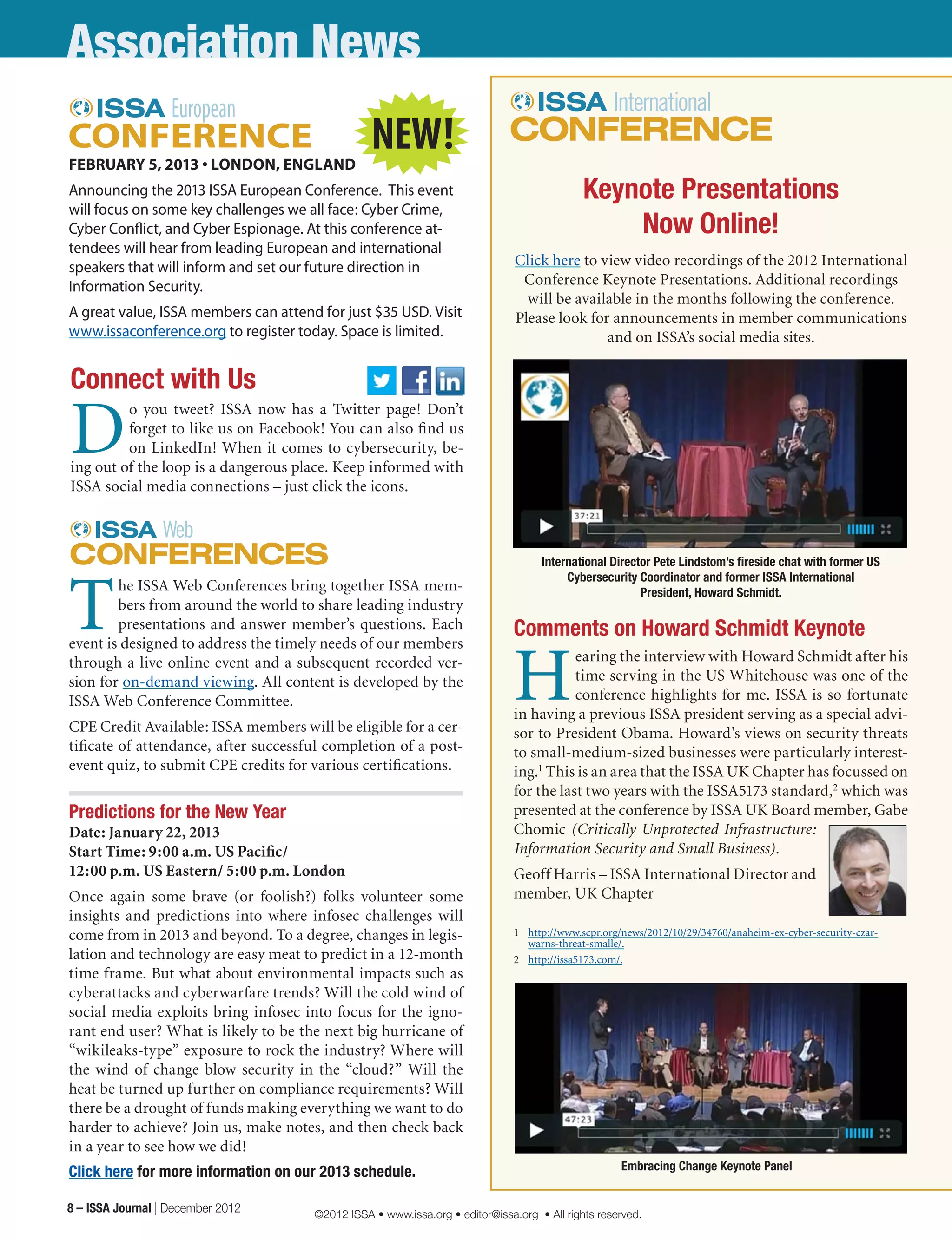 Association News
Connect with Us
D
o you tweet? ISSA now has a Twitter page! Don’t
forget to like us on Facebook! You can also find us
on LinkedIn! When it comes to cybersecurity, be-
ing out of the loop is a dangerous place. Keep informed with
ISSA social media connections – just click the icons.
FEBRUARY 5, 2013 • LONDON, ENGLAND
Announcing the 2013 ISSA European Conference.  This event
will focus on some key challenges we all face: Cyber Crime,
Cyber Conflict, and Cyber Espionage. At this conference at-
tendees will hear from leading European and international
speakers that will inform and set our future direction in
Information Security.
A great value, ISSA members can attend for just $35 USD. Visit
www.issaconference.org to register today. Space is limited.
Keynote Presentations
Now Online!
Click here to view video recordings of the 2012 International
Conference Keynote Presentations. Additional recordings
will be available in the months following the conference.
Please look for announcements in member communications
and on ISSA’s social media sites.
T
he ISSA Web Conferences bring together ISSA mem-
bers from around the world to share leading industry
presentations and answer member’s questions. Each
event is designed to address the timely needs of our members
through a live online event and a subsequent recorded ver-
sion for on-demand viewing. All content is developed by the
ISSA Web Conference Committee.
CPE Credit Available: ISSA members will be eligible for a cer-
tificate of attendance, after successful completion of a post-
event quiz, to submit CPE credits for various certifications.
Predictions for the New Year
Date: January 22, 2013
Start Time: 9:00 a.m. US Pacific/ 	
12:00 p.m. US Eastern/ 5:00 p.m. London
Once again some brave (or foolish?) folks volunteer some
insights and predictions into where infosec challenges will
come from in 2013 and beyond. To a degree, changes in legis-
lation and technology are easy meat to predict in a 12-month
time frame. But what about environmental impacts such as
cyberattacks and cyberwarfare trends? Will the cold wind of
social media exploits bring infosec into focus for the igno-
rant end user? What is likely to be the next big hurricane of
“wikileaks-type” exposure to rock the industry? Where will
the wind of change blow security in the “cloud?” Will the
heat be turned up further on compliance requirements? Will
there be a drought of funds making everything we want to do
harder to achieve? Join us, make notes, and then check back
in a year to see how we did!
Click here for more information on our 2013 schedule.
International Director Pete Lindstom’s fireside chat with former US
Cybersecurity Coordinator and former ISSA International
President, Howard Schmidt.
Comments on Howard Schmidt Keynote
H
earing the interview with Howard Schmidt after his
time serving in the US Whitehouse was one of the
conference highlights for me. ISSA is so fortunate
in having a previous ISSA president serving as a special advi-
sor to President Obama. Howard's views on security threats
to small-medium-sized businesses were particularly interest-
ing.1
This is an area that the ISSA UK Chapter has focussed on
for the last two years with the ISSA5173 standard,2
which was
presented at the conference by ISSA UK Board member, Gabe
Chomic (Critically Unprotected Infrastructure:
Information Security and Small Business).
Geoff Harris – ISSA International Director and
member, UK Chapter
1	 http://www.scpr.org/news/2012/10/29/34760/anaheim-ex-cyber-security-czar-
warns-threat-smalle/.
2	 http://issa5173.com/.
Embracing Change Keynote Panel
NEW!
8 – ISSA Journal | December 2012 ©2012 ISSA • www.issa.org • editor@issa.org • All rights reserved.
 