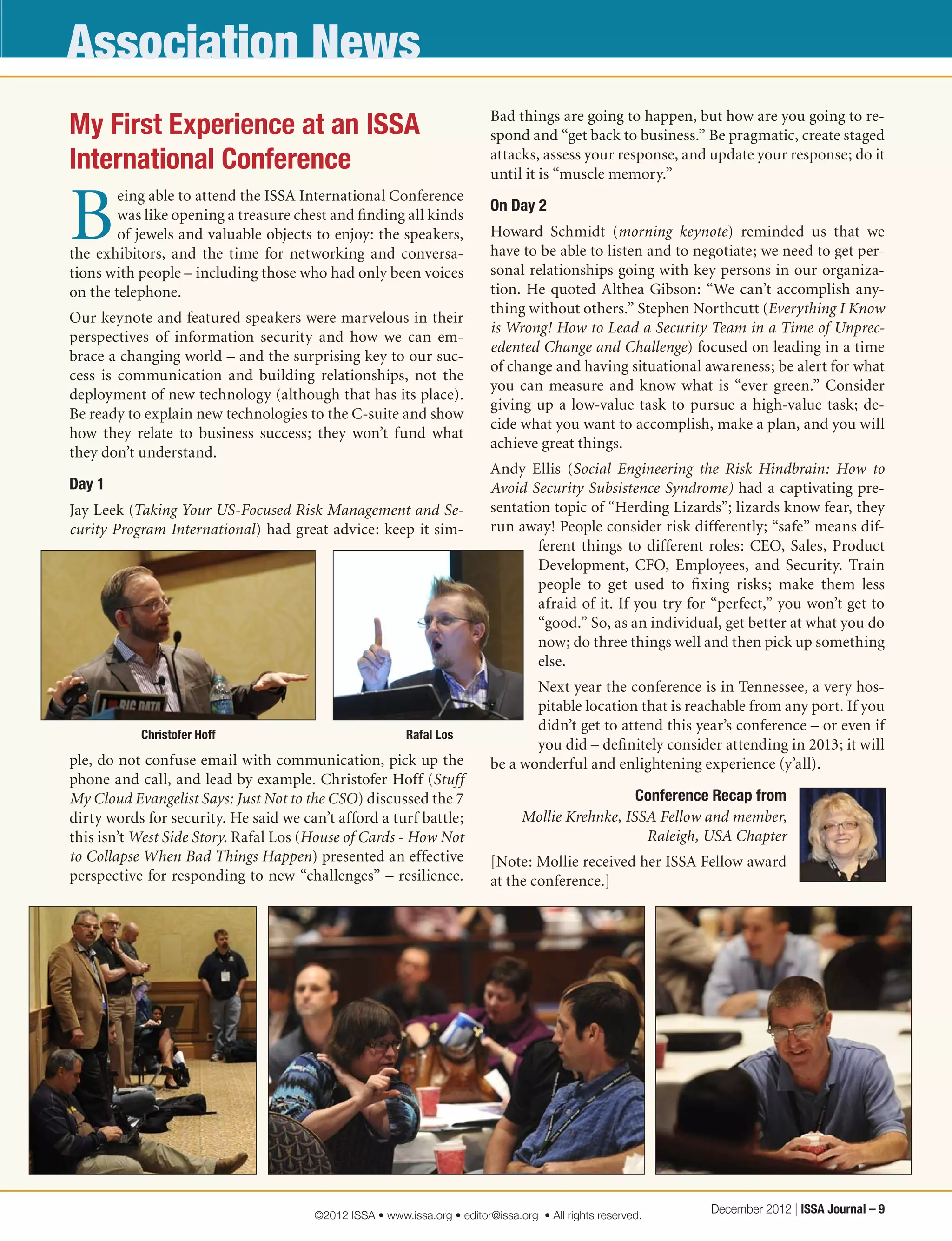 Association News
My First Experience at an ISSA
International Conference
B
eing able to attend the ISSA International Conference
was like opening a treasure chest and finding all kinds
of jewels and valuable objects to enjoy: the speakers,
the exhibitors, and the time for networking and conversa-
tions with people – including those who had only been voices
on the telephone. 
Our keynote and featured speakers were marvelous in their
perspectives of information security and how we can em-
brace a changing world – and the surprising key to our suc-
cess is communication and building relationships, not the
deployment of new technology (although that has its place).
Be ready to explain new technologies to the C-suite and show
how they relate to business success; they won’t fund what
they don’t understand.
Day 1
Jay Leek (Taking Your US-Focused Risk Management and Se-
curity Program International) had great advice: keep it sim-
ple, do not confuse email with communication, pick up the
phone and call, and lead by example. Christofer Hoff (Stuff
My Cloud Evangelist Says: Just Not to the CSO) discussed the 7
dirty words for security. He said we can’t afford a turf battle;
this isn’t West Side Story. Rafal Los (House of Cards - How Not
to Collapse When Bad Things Happen) presented an effective
perspective for responding to new “challenges” – resilience.
Bad things are going to happen, but how are you going to re-
spond and “get back to business.” Be pragmatic, create staged
attacks, assess your response, and update your response; do it
until it is “muscle memory.”
On Day 2
Howard Schmidt (morning keynote) reminded us that we
have to be able to listen and to negotiate; we need to get per-
sonal relationships going with key persons in our organiza-
tion. He quoted Althea Gibson: “We can’t accomplish any-
thing without others.” Stephen Northcutt (Everything I Know
is Wrong! How to Lead a Security Team in a Time of Unprec-
edented Change and Challenge) focused on leading in a time
of change and having situational awareness; be alert for what
you can measure and know what is “ever green.” Consider
giving up a low-value task to pursue a high-value task; de-
cide what you want to accomplish, make a plan, and you will
achieve great things.
Andy Ellis (Social Engineering the Risk Hindbrain: How to
Avoid Security Subsistence Syndrome) had a captivating pre-
sentation topic of “Herding Lizards”; lizards know fear, they
run away! People consider risk differently; “safe” means dif-
ferent things to different roles: CEO, Sales, Product
Development, CFO, Employees, and Security. Train
people to get used to fixing risks; make them less
afraid of it. If you try for “perfect,” you won’t get to
“good.” So, as an individual, get better at what you do
now; do three things well and then pick up something
else.
Next year the conference is in Tennessee, a very hos-
pitable location that is reachable from any port. If you
didn’t get to attend this year’s conference – or even if
you did – definitely consider attending in 2013; it will
be a wonderful and enlightening experience (y’all).
Conference Recap from
Mollie Krehnke, ISSA Fellow and member,
Raleigh, USA Chapter
[Note: Mollie received her ISSA Fellow award
at the conference.]
Christofer Hoff Rafal Los
December 2012 | ISSA Journal – 9©2012 ISSA • www.issa.org • editor@issa.org • All rights reserved.
 
