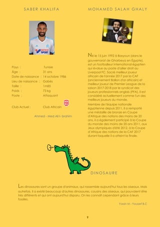 9
S A B E R K H A L I F A
Pays : Tunisie
Âge : 31 ans
Date de naissance : 14 octobre 1986
Lieu de naissance : Gabès
Taille : 1m85
Poids : 73 kg
Poste : Attaquant
Club Actuel : Club Africain
Ahmed - Med Ali I- brahim
M O H A M E D S A L A H G H A L Y
Né le 15 juin 1992 à Basyoun (dans le
gouvernorat de Gharbeya en Égypte),
est un footballeur international égyptien
qui évolue au poste d'ailier droit au
Liverpool FC. Sacré meilleur joueur
africain de l'année 2017 par la CAF
(anciennement Ballon d'or africain) et
meilleur joueur de Premier League de la
saison 2017-2018 par le syndicat des
joueurs professionnels anglais (PFA), il est
considéré actuellement comme l'un des
meilleurs joueurs du monde.
Membre de l'équipe nationale
égyptienne depuis 2011, il a remporté
une médaille de bronze en Coupe
d'Afrique des nations des moins de 20
ans, il a également participé à la Coupe
du monde des moins de 20 ans 2011, aux
Jeux olympiques d'été 2012, à la Coupe
d’Afrique des nations de la CAF 2017
durant laquelle il a atteint la finale.
Yassin - Mouïn
D I N O S A U R E
Les dinosaures sont un groupe d'animaux, qui rassemble aujourd'hui tous les oiseaux. Mais
autrefois, il a existé beaucoup d'autres dinosaures, cousins des oiseaux, qui pouvaient être
très différents et qui ont aujourd'hui disparu. On les connaît cependant grâce à leurs
fossiles.
Yassin M - Youssef B.C
 