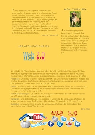10
Parmi ces dinosaures disparus, beaucoup ne
ressemblaient à aucun autre animal connu sur Terre ;
certains étaient énormes et c'est même parmi les
dinosaures que l'on trouve les plus grands animaux
terrestres de tous les temps. Depuis très longtemps, les
dinosaures font rêver les scientifiques et les
passionnés, qui découvrent leurs fossiles et qui
cherchent à savoir à quoi ressemblaient ces animaux.
Ils ont disparu vraisemblablement à cause de la chute
d'une météorite près de l'actuel Mexique, marquant
la fin de la période du Crétacé.
Yassin M - Youssef B.C
M O N C H I E N R E X
J’ai un chien que j’aime
beaucoup. Il s’appelle Rex.
Rex est un bon chien de chasse.
Il est grand de taille, il a une tête
ronde, ses oreilles sont larges et
ses pattes sont longues. Rex a
une queue touffue. Il a le teint
marron. Il est toujours souriant.
Malheureusement, il n’est pas
joli.
Med Malek
L E S A P P L I C A T I O N S D U
Le web 2.0 est l’évolution des fonctionnalités du web vers l’interactivité permettant aux
internautes ayant peu de connaissances techniques de s’approprier de ces nouvelles
fonctionnalités et d’échanger, de partager et de communiquer avec d’autres. On cite ;
Facebook : un réseau social en ligne qui permet à ses utilisateurs de publier des images, des
photos, des vidéos, des fichiers et documents, d’échanger des messages, joindre et créer
des groupes t d’utiliser une multitude d’applications.
Twitter : un réseau social de microblogage géré par l'entreprise Twitter Inc. Il permet à un
utilisateur d'envoyer gratuitement de brefs messages, appelés tweets, sur internet, par
messagerie instantanée ou par SMS.
Facebook Messenger : un système de messagerie instantanée créé et incorporé par la
société Facebook, au réseau social Facebook.
Instagram : une application, un réseau social et un service de partage de photos et de
vidéos disponibles sur plates-formes mobiles de type iOS, Android et Windows Phone.
Snapchat : une application gratuite de partage de photos et de vidéos disponible
sur plateformes mobiles iOS et Android.
Sirine - Ritej
Sirine – Ritej
 