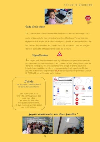 16
L’école
de Jacques CHRPENTREAU
D’après Rawand Karmi
Dans notre pays, il y a,
Une ville carthaginoise, des
rues, des villas,
Des municipalités, des
mosquées par centaine,
Et puis mon cœur, mon cœur
qui bat tout bas.
S É C U R I T É R O U T I È R E
Code de la route
Le code de la route est l'ensemble des lois concernant les usagers de la
route et la conduite des véhicules terrestres. C'est aussi l'ensemble des
règles à savoir respecter et bien utiliser pour obtenir le permis de conduire.
Les piétons, les cavaliers, les conducteurs de tramway, ; tous les usagers
doivent connaître et respecter le code de la route.
Signalisation
Les règles spécifiques doivent être signalées aux usagers au moyen de
panneaux et de peintures au sol : les panneaux sont triangulaires pour les
dangers, ronds pour les prescriptions (rond rouge et blanc pour une
interdiction, rond bleu et blanc pour une obligation), carrés ou fléchés
pour les indications. Le panneau STOP est octogonal. Le panneau CEDER
LE PASSAGE est un triangle sur la pointe.
Joyeux anniversaire, nos deux jumelles !
 