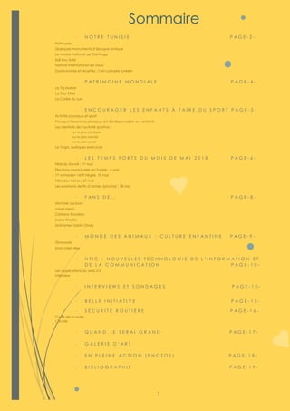 1
- N O T R E T U N I S I E P A G E - 2 -
Fiche pays
Quelques monuments d’époque antique
Le musée national de Carthage
Sidi Bou Saïd
Festival international de Douz
Gastronomie et recettes ; l’art culinaire tunisien
- P A T R I M O I N E M O N D I A L E P A G E - 4 -
Le Taj Mahal
La Tour Eiffel
La Corée du sud
- E N C O U R A G E R L E S E N F A N T S À F A I R E D U S P O R T P A G E - 5 -
Activité physique et sport
Pourquoi l'exercice physique est-il indispensable aux enfants
Les bienfaits de l’activité sportive ;
- sur le plan physique
- sur le plan mental
- sur le plan social
Le Yoga, quelques exercices
- L E S T E M P S F O R T S D U M O I S D E M A I 2 0 1 8 P A G E - 6 -
Fête du travail ; 1er mai
Élections municipales en Tunisie ; 6 mai
1er ramadan 1439 hégire, 18 mai
Fête des mères ; 27 mai
Les examens de fin d’année (photos) ; 28 mai
- F A N S D E … P A G E - 8 -
Michael Jackson
Lionel Messi
Cristiano Ronaldo
Saber Khalifa
Mohamed Salah Ghaly
- M O N D E D E S A N I M A U X ; C U L T U R E E N F A N T I N E P A G E - 9 -
Dinausore
Mon chien Rex
- N T I C ; N O U V E L L E S T E C H N O L O G I E D E L ’ I N F O R M A T I O N E T
D E L A C O M M U N I C A T I O N P A G E - 1 0 -
Les applications du web 2.0
Interview
- I N T E R V I E W S E T S O N D A G E S P A G E - 1 0 -
- B E L L E I N I T I A T I V E P A G E - 1 5 -
- S É C U R I T É R O U T I È R E P A G E - 1 6 -
Code de la route
L’école
- Q U A N D J E S E R A I G R A N D P A G E - 1 7 -
- G A L E R I E D ’ A R T
- E N P L E I N E A C T I O N ( P H O T O S ) P A G E - 1 8 -
- B I B L I O G R A P H I E P A G E - 1 9 -
Sommaire
 