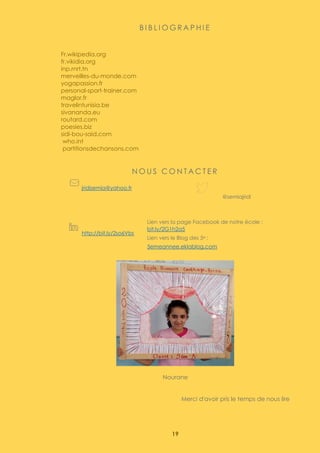 19
B I B L I O G R A P H I E
Fr.wikipedia.org
fr.vikidia.org
inp.rnrt.tn
merveilles-du-monde.com
yogapassion.fr
personal-sport-trainer.com
maglor.fr
travelintunisia.be
sivananda.eu
routard.com
poesies.biz
sidi-bou-said.com
who.int
partitionsdechansons.com
N O U S C O N T A C T E R
jridisemia@yahoo.fr
@semiajridi
http://bit.ly/2so6Vbs
Lien vers la page Facebook de notre école :
bit.ly/2G1h2a5
Lien vers le Blog des 5e :
5emeannee.eklablog.com
Nourane
Merci d'avoir pris le temps de nous lire
 