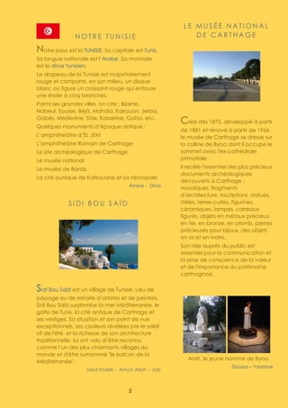 2
N O T R E T U N I S I E
Notre pays est la TUNISIE. Sa capitale est Tunis.
Sa langue nationale est l’Arabe. Sa monnaie
est le dinar tunisien.
Le drapeau de la Tunisie est majoritairement
rouge et comporte, en son milieu, un disque
blanc où figure un croissant rouge qui entoure
une étoile à cinq branches.
Parmi ses grandes villes, on cite ; Bizerte,
Nabeul, Sousse, Béjà, Mahdia, Kairouan, Jerba,
Gabès, Medenine, Sfax, Kasserine, Gafsa, etc.
Quelques monuments d’époque antique :
L’amphithéâtre d’EL JEM
L’amphithéâtre Romain de Carthage
Le site archéologique de Carthage
Le musée national
Le musée de Bardo
La cité punique de Karkouane et sa nécropole
Amine - Dhia
S I D I B O U S A Ï D
Sidi Bou Saïd est un village de Tunisie. Lieu de
passage ou de retraite d’artistes et de peintres,
Sidi Bou Saïd surplombe la mer Méditerranée, le
golfe de Tunis, la cité antique de Carthage et
ses vestiges. Sa situation et son point de vue
exceptionnels, ses couleurs révélées par le soleil
vif de l'été, et la richesse de son architecture
traditionnelle, lui ont valu d’être reconnu
comme l’un des plus charmants villages du
monde et d'être surnommé "le balcon de la
Méditerranée".
Med Malek - Aman Allah - Aziz
L E M U S É E N A T I O N A L
D E C A R T H A G E
Créé dès 1875, développé à partir
de 1881 et rénové à partir de 1966,
le musée de Carthage se dresse sur
la colline de Byrsa dont il occupe le
sommet avec l'ex-cathédrale
primatiale.
Il recèle l'essentiel des plus précieux
documents archéologiques
découverts à Carthage :
mosaïques, fragments
d'architecture, inscriptions, statues,
stèles, terres-cuites, figurines,
céramiques, lampes, carreaux
figurés, objets en métaux précieux,
en fer, en bronze, en plomb, pierres
précieuses pour bijoux, des objets
en os et en ivoire.
Son rôle auprès du public est
essentiel pour la communication et
la prise de conscience de la valeur
et de l'importance du patrimoine
carthaginois.
Arish, le jeune homme de Byrsa
Douaa – Yasmine
 