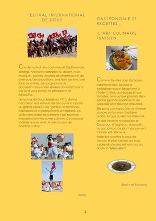 3
F E S T I V A L I N T E R N A T I O N A L
D E D O U Z
C'est le festival des coutumes et traditions des
Mrazigs, habitants nomades du désert, avec
musiques, danses, courses de chameaux et de
chevaux. Des expositions, une foire du livre, une
foire de dattes, des projections de
documentaires et des ateliers donnent aussi à
voir et à vivre la culture saharienne et
bédouine.
Le festival de Douz, fondé en 1910, donne
l’occasion aux visiteurs de découvrir la « porte
du grand Sahara » où nombre de nomades,
colonisateurs et conquérants ont transité. La
civilisation arabo-musulmane s’est toutefois
imposée parmi les autres cultures. Cet espace
métissé a aussi servi de décor pour de
nombreux films.
Arslen
G A S T R O N O M I E E T
R E C E T T E S ;
L ’ A R T C U L I N A I R E
T U N I S I E N
Comme tous les pays du bassin
méditerranéen, la cuisine
tunisienne recourt largement à
l’huile d’olive, aux épices et aux
tomates, ainsi qu’aux produits de la
pêche (grands assortiments de
poissons) et d’élevage (mouton).
Elle puise son inspiration de diverses
sources notamment berbère,
arabe, turque ou encore italienne.
Le plat vedette national est le
Couscous. À l'agneau, au poulet
ou au poisson, ce plat typiquement
tunisien est délicieux.
Parmi les recettes à base de
viande, le plat tunisien qui vous
surprendra le plus est sans aucun
doute la "Meloukhia".
Ranim et Rawand
 