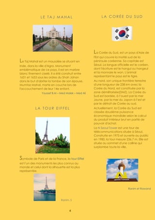 4
L E T A J M A H A L
Le Taj Mahal est un mausolée se situant en
Inde, dans la ville d'Agra. Monument
emblématique de ce pays, il est en marbre
blanc finement ciselé. Il a été construit entre
1631 et 1653 sous les ordres du Shah Jahan
dans le but d'abriter la tombe de son épouse,
Mumtaz Mahal, morte en couche lors de
l'accouchement de leur 14e enfant.
Youssef B.M – Med Malek – Med Ali
L A T O U R E I F F E L
Symbole de Paris et de la France, la tour Eiffel
est l’un des monuments les plus connus au
monde et celui dont la silhouette est la plus
représentée.
Ranim. S
L A C O R É E D U S U D
La Corée du Sud, est un pays d'Asie de
l'Est qui couvre la moitié sud de la
péninsule coréenne. Sa capitale est
Séoul. La langue officielle est le coréen,
dont l'écriture est le hangul ou hangeul
et la monnaie le won. L'animal
représentant le pays est le tigre.
Au nord, son unique frontière terrestre
d'une longueur de 238 km avec la
Corée du Nord, est constituée par la
zone démilitarisée(DMZ). La Corée du
Sud est bordée, à l’ouest par la mer
Jaune, par la mer du Japon à l’est et
par le détroit de Corée au sud.
Actuellement, la Corée du Sud est
classée douzième puissance
économique mondiale selon le calcul
du produit intérieur brut en parité de
pouvoir d'achat.
La N Seoul Tower est une tour de
télécommunications située à Séoul.
Construite en 1975 et ouverte au public
en 1980, la tour mesure 236,7 m. Elle est
située au sommet d'une colline qui
surplombe toute la ville.
Ranim et Rawand
 