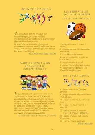 5
A C T I V I T É P H Y S I Q U E &
On entend par activité physique tout
mouvement produit par les muscles
squelettiques, responsable d'une augmentation
de la dépense énergétique.
Le sport, c’est un ensemble d'exercices
physiques ou mentaux se pratiquant sous forme
de jeux individuels ou collectifs pouvant donner
lieu à des compétitions
Youssef BM – Med Malek – Med Ali
F A I R E D U S P O R T À U N
E N F A N T E S T - I L
I N D I S P E N S A B L E ?
Bouger, faire du sport, permet à votre enfant
de développer une multitude d’aptitudes
physiques et psychologiques. Selon certaines
études, un enfant qui bouge chaque jour pour
un minimum d’une heure est en meilleure santé.
En outre, il se sentira plus heureux et plus
épanoui, et un enfant sportif aura de meilleurs
résultats en classe parce qu’il aura mieux
confiance en ses propres capacités.
Eya - Rim– Isra – Yassin. M –Youssef B.C - Chaïma
L E S B I E N F A I T S D E
L ’ A C T I V I T É S P O R T I V E
S U R L E P L A N P H Y S I Q U E
1. renforce le cœur et régule la
tension.
2. participe au maintien du capital
musculaire.
3. accroît le capital osseux.
4. Le sport prévient les problèmes
articulaires.
5. Le sport favorise le transit.
6. Le sport permet de mieux respirer.
7. Le sport permet d’obtenir une
silhouette fine et tonique.
S U R L E P L A N M E N T A L
8. Le sport procure un bien-être
général.
9. Le sport améliore les performances
intellectuelles.
10. Le sport facilite l’évacuation du
stress.
11. Le sport inculque volonté et
ténacité.
12. Le sport favorise le sommeil.
S U R L E P L A N S O C I A L
13. Le sport enseigne des valeurs
éducatives.
14. Le sport créé du lien social.
Amine – Med Salah
 
