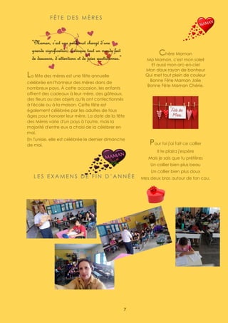7
F Ê T E D E S M È R E S
La fête des mères est une fête annuelle
célébrée en l'honneur des mères dans de
nombreux pays. À cette occasion, les enfants
offrent des cadeaux à leur mère, des gâteaux,
des fleurs ou des objets qu'ils ont confectionnés
à l'école ou à la maison. Cette fête est
également célébrée par les adultes de tous
âges pour honorer leur mère. La date de la fête
des Mères varie d'un pays à l'autre, mais la
majorité d'entre eux a choisi de la célébrer en
mai.
En Tunisie, elle est célébrée le dernier dimanche
de mai.
Chère Maman
Ma Maman, c'est mon soleil
Et aussi mon arc-en-ciel
Mon doux rayon de bonheur
Qui met tout plein de couleur
Bonne Fête Maman Jolie
Bonne Fête Maman Chérie.
Pour toi j'ai fait ce collier
Il te plaira j'espère
Mais je sais que tu préfères
Un collier bien plus beau
Un collier bien plus doux
Mes deux bras autour de ton cou.
Ritej - Mariem B.S - Omar
L E S E X A M E N S D E F I N D ’ A N N É E
 