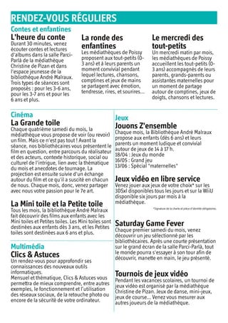 RENDEZ-VOUS RÉGULIERS
Contes et enfantines
L'heure du conte
Durant 30 minutes, venez
écouter contes et lectures
d'albums dans la salle Parci-
Parlà de la médiathèque
Christine de Pizan et dans
l'espace jeunesse de la
bibliothèque André Malraux.
Trois types de séances sont
proposés : pour les 3-6 ans,
pour les 3-7 ans et pour les
6 ans et plus.
La ronde des
enfantines
Les médiathèques de Poissy
proposent aux tout-petits (0-
3 ans) et à leurs parents un
moment convivial pendant
lequel lectures, chansons,
comptines et jeux de mains
se partagent avec émotion,
tendresse, rires, et sourires...
Le mercredi des
tout-petits
Un mercredi matin par mois,
les médiathèques de Poissy
accueillent les tout-petits (0-
3 ans) accompagnés de leurs
parents, grands-parents ou
assistantes maternelles pour
un moment de partage
autour de comptines, jeux de
doigts, chansons et lectures.
Cinéma
La Grande toile
Chaque quatrième samedi du mois, la
médiathèque vous propose de voir (ou revoir)
un film. Mais ce n'est pas tout ! Avant la
séance, nos bibliothécaires vous présentent le
film en question, entre parcours du réalisateur
et des acteurs, contexte historique, social ou
culturel de l'intrigue, lien avec la thématique
du mois et anecdotes de tournage. La
projection est ensuite suivie d'un échange
autour du film et ce qu'il a suscité en chacun
de nous. Chaque mois, donc, venez partager
avec nous votre passion pour le 7e art.
La Mini toile et la Petite toile
Tous les mois, la bibliothèque André Malraux
fait découvrir des films aux enfants avec les
Mini toiles et Petites toiles. Les Mini toiles sont
destinées aux enfants dès 3 ans, et les Petites
toiles sont destinées aux 6 ans et plus.
Jeux
Jouons Z'ensemble
Chaque mois, la Bibliothèque André Malraux
propose aux enfants (dès 6 ans) et leurs
parents un moment ludique et convivial
autour de jeux de 14 à 17 h.
18/04 : Jeux du monde
16/05 : Grand jeu
13/06 : Spécial "maternelles"
Jeux vidéo en libre service
Venez jouer aux jeux de votre choix* sur les
3DSxl disponibles tous les jours et sur la WiiU
disponible six jours par mois à la
médiathèque.
*Signature de la charte et pièce d'identité obligatoires.
Saturday Game Fever
Chaque premier samedi du mois, venez
découvrir un jeu sélectionné par les
bibliothécaires. Après une courte présentation
sur le grand écran de la salle Parci-Parlà, tout
le monde pourra s'essayer à son tour afin de
découvrir, manette en main, le jeu présenté.
Tournois de jeux vidéo
Pendant les vacances scolaires, un tournoi de
jeux vidéo est organisé par la médiathèque
Christine de Pizan. Jeux de danse, mini-jeux,
jeux de course... Venez vous mesurer aux
autres joueurs de la médiathèque.
Multimédia
Clics & Astuces
Un rendez-vous pour approfondir ses
connaissances des nouveaux outils
informatiques.
Mensuel et thématique, Clics & Astuces vous
permettra de mieux comprendre, entre autres
exemples, le fonctionnement et l’utilisation
des réseaux sociaux, de la retouche photo ou
encore de la sécurité de votre ordinateur.
 