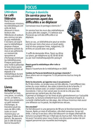 FOCUS
Littérature
Le café
littéraire
Parmi leurs
nombreuses missions,
les bibliothèques ont
celle de faire
découvrir à leurs
lecteurs des
littératures et auteurs
peu connus car peu
ou pas médiatisés.
C’est dans cet esprit
que la médiathèque
propose chaque
deuxième samedi du
mois à ses adhérents
un moment de
rencontre et
d’échange animé par
les bibliothécaires.
Chaque participant
sera invité à présenter
le livre choisi parmi
ceux sélectionnés et
exposés à la
médiathèque durant
le mois précédant la
rencontre.
Livres
échanges
Conseiller un livre,
une revue, un article,
un CD, un texte lu…
Nous vous proposons
un petit moment
d’échanges, le
troisième jeudi du
mois de 16h à 18h.
Juste un court
moment pour un
partage d’idées et de
plaisirs. Ne passons
pas à côté de toute
bonne trouvaille !
Portage à domicile
Un service pour les
personnes ayant des
difficultés a se déplacer
Connaissez-vous le portage à domicile ?
Un service hors les murs des médiathèques
au plus près des usagers. Il s’adresse aux
Pisciacais qui ont des difficultés à se
déplacer.
Dans ce cas, un bibliothécaire peut se rendre
une fois par mois chez vous un jeudi après-
midi et vous proposer livres, magazines, CD
et films en accord avec vos goûts.
Il suffit de demander Alice, Yassir ou Aline
sur place, par téléphone au 01 30 65 10 65
ou par mail mediatheque@ville-poissy.fr
Depuis quand la médiathèque offre-t-elle ce
service ?
Depuis l'ouverture de la médiathèque en 2007.
Combien de Pisciacais bénéficient du portage à domicile ?
Nous allons voir en moyenne 7 à 10 personnes tout au long de
l’année.
Outre les documents, qu’apportez-vous à ces personnes ?
Au fil des visites, ce rendez-vous est très attendu. Il est différent des
visites du corps médical, des aides à domicile et de la famille. Il
permet de rompre avec un certain isolement et une certaine
monotonie. C'est un lien social avec la vie de la cité pour des
personnes qui sortent peu de chez elles.
Il permet un dialogue sur les livres et plus généralement sur l'actualité
culturelle. La lecture entretient tout à la fois l'ouverture d'esprit, la
curiosité intellectuelle sur des pays, des milieux inconnus mais aussi
une réflexion sur le passé, les expériences vécues.
Une anecdote?
J’ai fait découvrir à une personne de 90 ans le fonctionnement d’une
liseuse. Après un mois d’utilisation, elle était conquise. Ce qui est
drôle, c’est qu’à son tour, elle a fait découvrir ce moyen alternatif de
lecture à sa propre fille qui n’était pas du tout au fait. Fière d’elle, ce
fut aussi l’occasion pour nous d’avoir une discussion autour de son
rapport personnel aux nouvelles technologies.
 