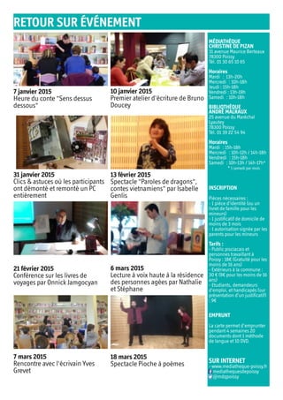 MÉDIATHÈQUE
CHRISTINE DE PIZAN
31 avenue Maurice Berteaux
78300 Poissy
Tél. 01 30 65 10 65
Horaires
Mardi  : 13h-20h
Mercredi  : 10h-18h
Jeudi : 15h-18h
Vendredi : 13h-19h
Samedi  : 10h-18h
BIBLIOTHÈQUE
ANDRÉ MALRAUX
25 avenue du Maréchal
Lyautey
78300 Poissy
Tél. 01 39 22 54 94
Horaires
Mardi  : 15h-18h
Mercredi  : 10h-12h / 14h-18h
Vendredi  : 15h-18h
Samedi  : 10h-13h / 14h-17h*
* 1 samedi par mois
INSCRIPTION
Pièces nécessaires :
- 1 pièce d’identité (ou un
livret de famille pour les
mineurs)
- 1 justificatif de domicile de
moins de 3 mois
- 1 autorisation signée par les
parents pour les mineurs
Tarifs :
- Public pisciacais et
personnes travaillant à
Poissy : 18€ (Gratuité pour les
moins de 16 ans)
- Extérieurs à la commune :
30 € (9€ pour les moins de 16
ans)
- Etudiants, demandeurs
d’emploi, et handicapés (sur
présentation d’un justificatif)
: 9€
EMPRUNT
La carte permet d’emprunter
pendant 4 semaines 20
documents dont 1 méthode
de langue et 10 DVD.
SUR INTERNET
- www.mediatheque-poissy.fr
mediathequesdepoissy
@mdqpoissy
RETOUR SUR ÉVÉNEMENT
6 mars 2015
Lecture à voix haute à la résidence
des personnes agées par Nathalie
et Stéphane
21 février 2015
Conférence sur les livres de
voyages par Onnick Jamgocyan
7 janvier 2015
Heure du conte "Sens dessus
dessous"
13 février 2015
Spectacle "Paroles de dragons",
contes vietnamiens" par Isabelle
Genlis
31 janvier 2015
Clics & astuces où les participants
ont démonté et remonté un PC
entièrement
10 janvier 2015
Premier atelier d'écriture de Bruno
Doucey
7 mars 2015
Rencontre avec l'écrivain Yves
Grevet
18 mars 2015
Spectacle Pioche à poèmes
 