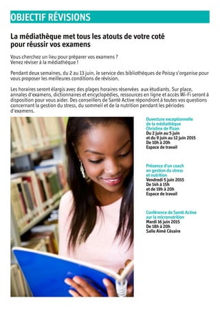 La médiathèque met tous les atouts de votre coté
pour réussir vos examens
Vous cherchez un lieu pour préparer vos examens ?
Venez réviser à la médiathèque !
Pendant deux semaines, du 2 au 13 juin, le service des bibliothèques de Poissy s’organise pour
vous proposer les meilleures conditions de révision.
Les horaires seront élargis avec des plages horaires réservées aux étudiants. Sur place,
annales d'examens, dictionnaires et encyclopédies, ressources en ligne et accès Wi-Fi seront à
disposition pour vous aider. Des conseillers de Santé Active répondront à toutes vos questions
concernant la gestion du stress, du sommeil et de la nutrition pendant les périodes
d'examens.
Ouverture exceptionnelle
de la médiathèque
Christine de Pizan
Du 2 juin au 5 juin
et du 9 juin au 12 juin 2015
De 10h à 20h
Espace de travail
Présence d'un coach
en gestion du stress
et nutrition
Vendredi 5 juin 2015
De 14h à 15h
et de 19h à 20h
Espace de travail
Conférence de Santé Active
sur la micronutrition
Mardi 16 juin 2015
De 18h à 20h
Salle Aimé Césaire
OBJECTIF RÉVISIONS
 