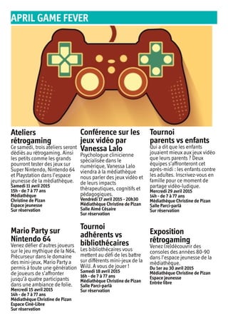 Ateliers
rétrogaming
Ce samedi, trois ateliers seront
dédiés au rétrogaming. Ainsi
les petits comme les grands
pourront tester des jeux sur
Super Nintendo, Nintendo 64
et Playstation dans l’espace
jeunesse de la médiathèque.
Samedi 11 avril 2015
15h - de 7 à 77 ans
Médiathèque
Christine de Pizan
Espace jeunesse
Sur réservation
Mario Party sur
Nintendo 64
Venez défier d’autres joueurs
sur le jeu mythique de la N64.
Précurseur dans le domaine
des mini-jeux, Mario Party a
permis à toute une génération
de joueurs de s’affronter
jusqu’à quatre participants
dans une ambiance de folie.
Mercredi 15 avril 2015
14h - de 7 à 77 ans
Médiathèque Christine de Pizan
Espace Ciné-Libre
Sur réservation
Conférence sur les
jeux vidéo par
Vanessa Lalo
Psychologue clinicienne
spécialisée dans le
numérique, Vanessa Lalo
viendra à la médiathèque
nous parler des jeux vidéo et
de leurs impacts
thérapeutiques, cognitifs et
pédagogiques.
Vendredi 17 avril 2015 - 20h30
Médiathèque Christine de Pizan
Salle Aimé Césaire
Sur réservation
Tournoi
adhérents vs
bibliothécaires
Les bibliothécaires vous
mettent au défi de les battre
sur différents mini-jeux de la
WiiU. A vous de jouer !
Samedi 18 avril 2015
16h - de 7 à 77 ans
Médiathèque Christine de Pizan
Salle Parci-parlà
Sur réservation
Tournoi
parents vs enfants
Qui a dit que les enfants
jouaient mieux aux jeux vidéo
que leurs parents ? Deux
équipes s’affronteront cet
après-midi : les enfants contre
les adultes. Inscrivez-vous en
famille pour ce moment de
partage vidéo-ludique.
Mercredi 29 avril 2015
14h - de 7 à 77 ans
Médiathèque Christine de Pizan
Salle Parci-parlà
Sur réservation
Exposition
rétrogaming
Venez (re)découvrir des
consoles des années 80-90
dans l’espace jeunesse de la
médiathèque.
Du 1er au 30 avril 2015
Médiathèque Christine de Pizan
Espace jeunesse
Entrée libre
APRIL GAME FEVER
 